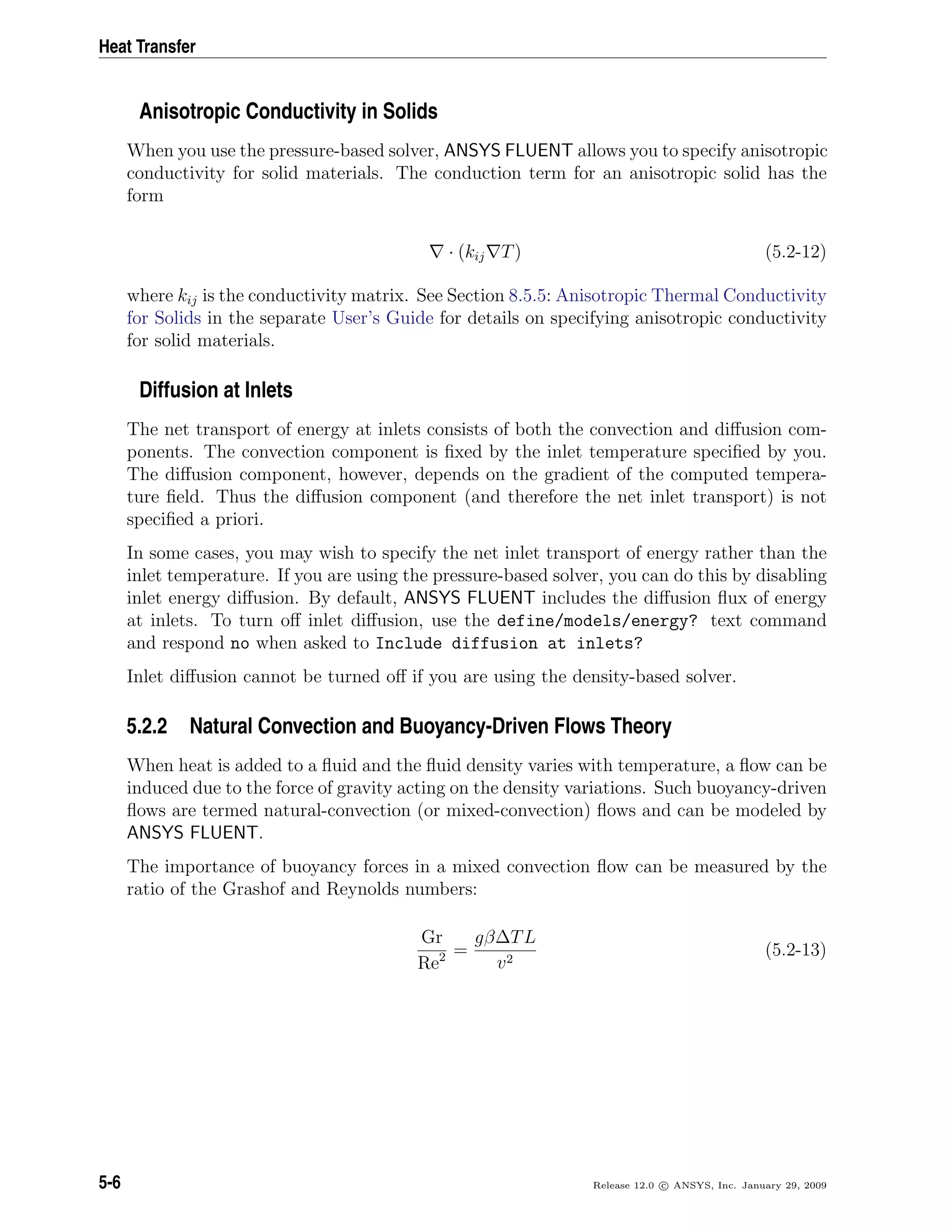 Heat Transfer
Anisotropic Conductivity in Solids
When you use the pressure-based solver, ANSYS FLUENT allows you to specify anisotropic
conductivity for solid materials. The conduction term for an anisotropic solid has the
form
· (kij T) (5.2-12)
where kij is the conductivity matrix. See Section 8.5.5: Anisotropic Thermal Conductivity
for Solids in the separate User’s Guide for details on specifying anisotropic conductivity
for solid materials.
Diffusion at Inlets
The net transport of energy at inlets consists of both the convection and diﬀusion com-
ponents. The convection component is ﬁxed by the inlet temperature speciﬁed by you.
The diﬀusion component, however, depends on the gradient of the computed tempera-
ture ﬁeld. Thus the diﬀusion component (and therefore the net inlet transport) is not
speciﬁed a priori.
In some cases, you may wish to specify the net inlet transport of energy rather than the
inlet temperature. If you are using the pressure-based solver, you can do this by disabling
inlet energy diﬀusion. By default, ANSYS FLUENT includes the diﬀusion ﬂux of energy
at inlets. To turn oﬀ inlet diﬀusion, use the define/models/energy? text command
and respond no when asked to Include diffusion at inlets?
Inlet diﬀusion cannot be turned oﬀ if you are using the density-based solver.
5.2.2 Natural Convection and Buoyancy-Driven Flows Theory
When heat is added to a ﬂuid and the ﬂuid density varies with temperature, a ﬂow can be
induced due to the force of gravity acting on the density variations. Such buoyancy-driven
ﬂows are termed natural-convection (or mixed-convection) ﬂows and can be modeled by
ANSYS FLUENT.
The importance of buoyancy forces in a mixed convection ﬂow can be measured by the
ratio of the Grashof and Reynolds numbers:
Gr
Re2 =
gβ∆TL
v2
(5.2-13)
5-6 Release 12.0 c ANSYS, Inc. January 29, 2009
 