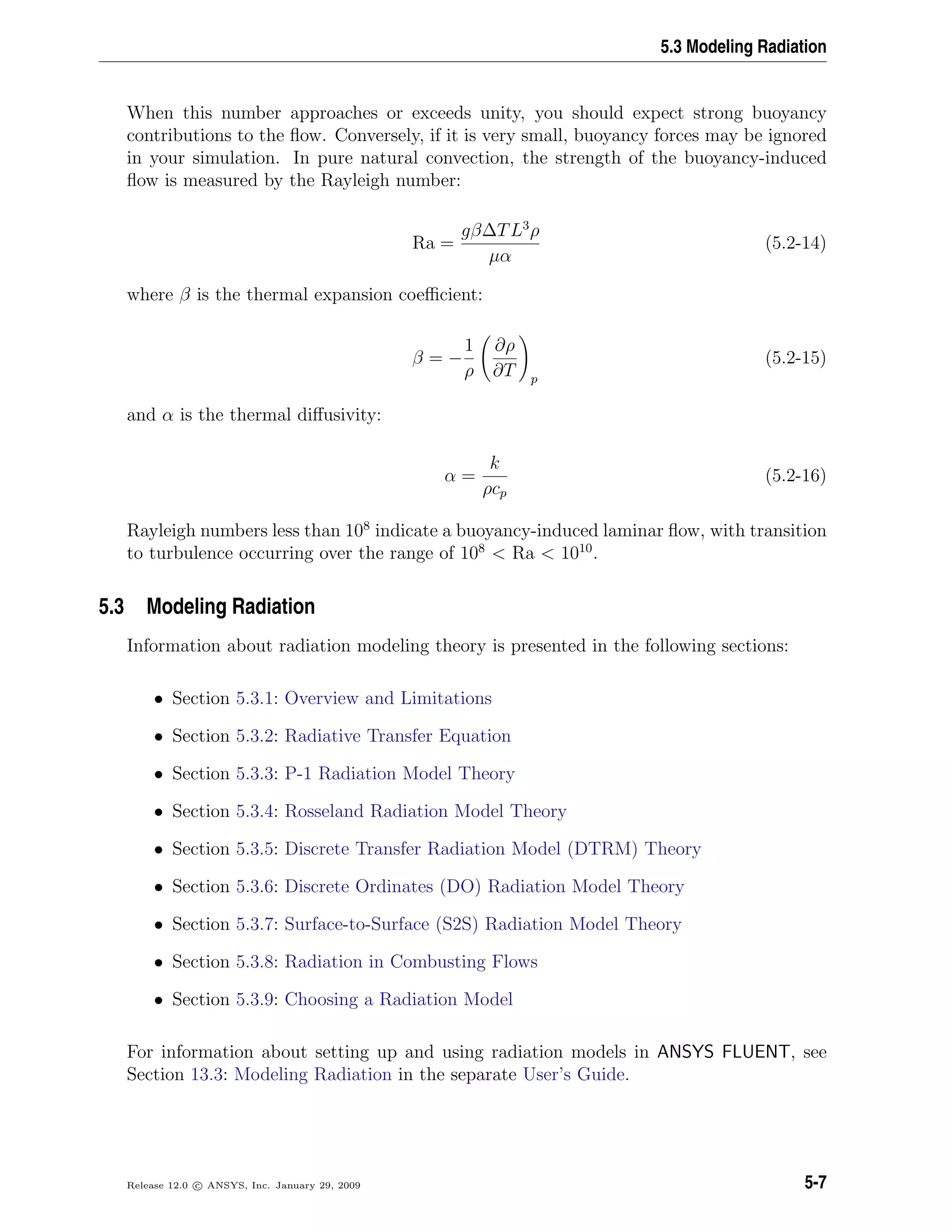 5.3 Modeling Radiation
When this number approaches or exceeds unity, you should expect strong buoyancy
contributions to the ﬂow. Conversely, if it is very small, buoyancy forces may be ignored
in your simulation. In pure natural convection, the strength of the buoyancy-induced
ﬂow is measured by the Rayleigh number:
Ra =
gβ∆TL3
ρ
µα
(5.2-14)
where β is the thermal expansion coeﬃcient:
β = −
1
ρ
∂ρ
∂T p
(5.2-15)
and α is the thermal diﬀusivity:
α =
k
ρcp
(5.2-16)
Rayleigh numbers less than 108
indicate a buoyancy-induced laminar ﬂow, with transition
to turbulence occurring over the range of 108
< Ra < 1010
.
5.3 Modeling Radiation
Information about radiation modeling theory is presented in the following sections:
• Section 5.3.1: Overview and Limitations
• Section 5.3.2: Radiative Transfer Equation
• Section 5.3.3: P-1 Radiation Model Theory
• Section 5.3.4: Rosseland Radiation Model Theory
• Section 5.3.5: Discrete Transfer Radiation Model (DTRM) Theory
• Section 5.3.6: Discrete Ordinates (DO) Radiation Model Theory
• Section 5.3.7: Surface-to-Surface (S2S) Radiation Model Theory
• Section 5.3.8: Radiation in Combusting Flows
• Section 5.3.9: Choosing a Radiation Model
For information about setting up and using radiation models in ANSYS FLUENT, see
Section 13.3: Modeling Radiation in the separate User’s Guide.
Release 12.0 c ANSYS, Inc. January 29, 2009 5-7
 