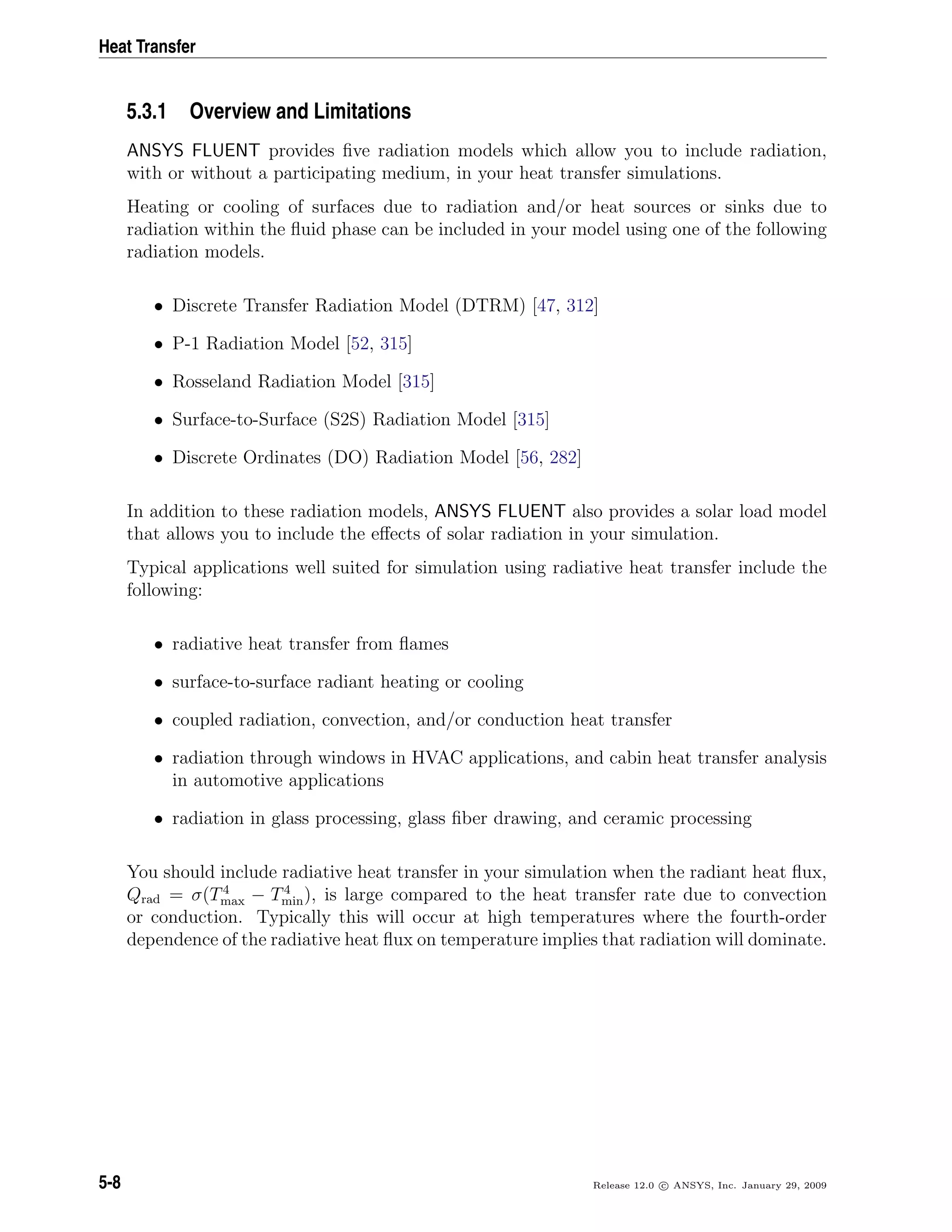 Heat Transfer
5.3.1 Overview and Limitations
ANSYS FLUENT provides ﬁve radiation models which allow you to include radiation,
with or without a participating medium, in your heat transfer simulations.
Heating or cooling of surfaces due to radiation and/or heat sources or sinks due to
radiation within the ﬂuid phase can be included in your model using one of the following
radiation models.
• Discrete Transfer Radiation Model (DTRM) [47, 312]
• P-1 Radiation Model [52, 315]
• Rosseland Radiation Model [315]
• Surface-to-Surface (S2S) Radiation Model [315]
• Discrete Ordinates (DO) Radiation Model [56, 282]
In addition to these radiation models, ANSYS FLUENT also provides a solar load model
that allows you to include the eﬀects of solar radiation in your simulation.
Typical applications well suited for simulation using radiative heat transfer include the
following:
• radiative heat transfer from ﬂames
• surface-to-surface radiant heating or cooling
• coupled radiation, convection, and/or conduction heat transfer
• radiation through windows in HVAC applications, and cabin heat transfer analysis
in automotive applications
• radiation in glass processing, glass ﬁber drawing, and ceramic processing
You should include radiative heat transfer in your simulation when the radiant heat ﬂux,
Qrad = σ(T4
max − T4
min), is large compared to the heat transfer rate due to convection
or conduction. Typically this will occur at high temperatures where the fourth-order
dependence of the radiative heat ﬂux on temperature implies that radiation will dominate.
5-8 Release 12.0 c ANSYS, Inc. January 29, 2009
 