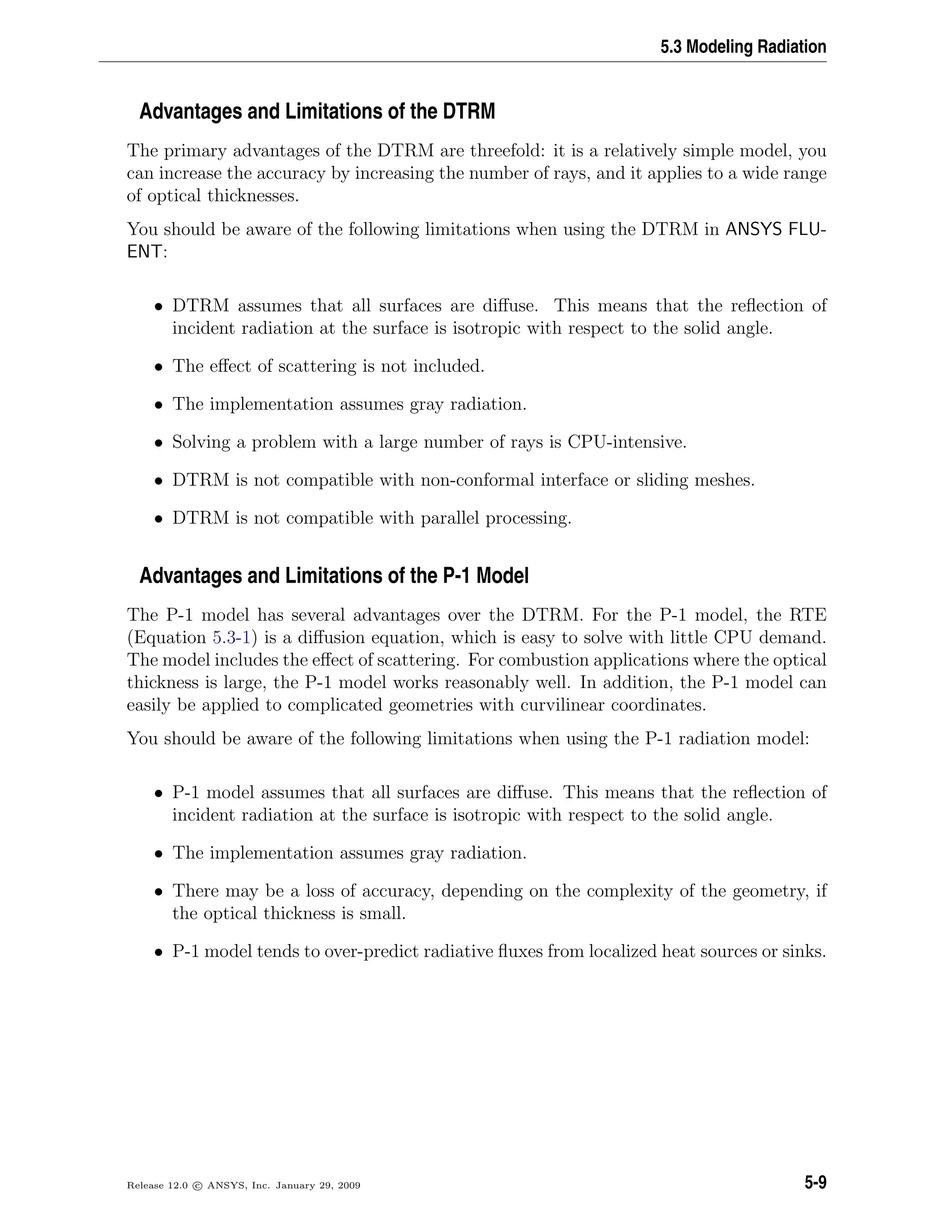 5.3 Modeling Radiation
Advantages and Limitations of the DTRM
The primary advantages of the DTRM are threefold: it is a relatively simple model, you
can increase the accuracy by increasing the number of rays, and it applies to a wide range
of optical thicknesses.
You should be aware of the following limitations when using the DTRM in ANSYS FLU-
ENT:
• DTRM assumes that all surfaces are diﬀuse. This means that the reﬂection of
incident radiation at the surface is isotropic with respect to the solid angle.
• The eﬀect of scattering is not included.
• The implementation assumes gray radiation.
• Solving a problem with a large number of rays is CPU-intensive.
• DTRM is not compatible with non-conformal interface or sliding meshes.
• DTRM is not compatible with parallel processing.
Advantages and Limitations of the P-1 Model
The P-1 model has several advantages over the DTRM. For the P-1 model, the RTE
(Equation 5.3-1) is a diﬀusion equation, which is easy to solve with little CPU demand.
The model includes the eﬀect of scattering. For combustion applications where the optical
thickness is large, the P-1 model works reasonably well. In addition, the P-1 model can
easily be applied to complicated geometries with curvilinear coordinates.
You should be aware of the following limitations when using the P-1 radiation model:
• P-1 model assumes that all surfaces are diﬀuse. This means that the reﬂection of
incident radiation at the surface is isotropic with respect to the solid angle.
• The implementation assumes gray radiation.
• There may be a loss of accuracy, depending on the complexity of the geometry, if
the optical thickness is small.
• P-1 model tends to over-predict radiative ﬂuxes from localized heat sources or sinks.
Release 12.0 c ANSYS, Inc. January 29, 2009 5-9
 
