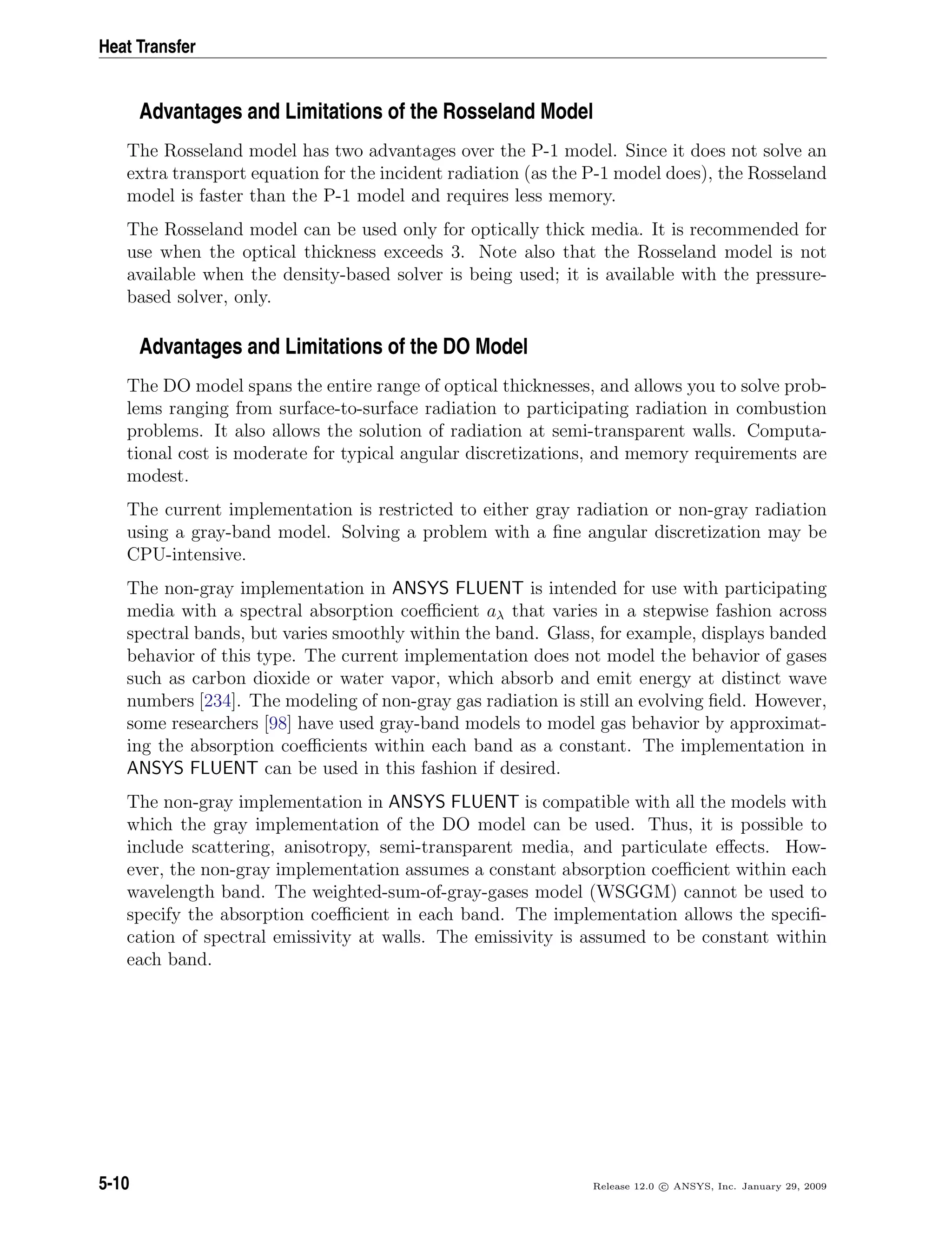 Heat Transfer
Advantages and Limitations of the Rosseland Model
The Rosseland model has two advantages over the P-1 model. Since it does not solve an
extra transport equation for the incident radiation (as the P-1 model does), the Rosseland
model is faster than the P-1 model and requires less memory.
The Rosseland model can be used only for optically thick media. It is recommended for
use when the optical thickness exceeds 3. Note also that the Rosseland model is not
available when the density-based solver is being used; it is available with the pressure-
based solver, only.
Advantages and Limitations of the DO Model
The DO model spans the entire range of optical thicknesses, and allows you to solve prob-
lems ranging from surface-to-surface radiation to participating radiation in combustion
problems. It also allows the solution of radiation at semi-transparent walls. Computa-
tional cost is moderate for typical angular discretizations, and memory requirements are
modest.
The current implementation is restricted to either gray radiation or non-gray radiation
using a gray-band model. Solving a problem with a ﬁne angular discretization may be
CPU-intensive.
The non-gray implementation in ANSYS FLUENT is intended for use with participating
media with a spectral absorption coeﬃcient aλ that varies in a stepwise fashion across
spectral bands, but varies smoothly within the band. Glass, for example, displays banded
behavior of this type. The current implementation does not model the behavior of gases
such as carbon dioxide or water vapor, which absorb and emit energy at distinct wave
numbers [234]. The modeling of non-gray gas radiation is still an evolving ﬁeld. However,
some researchers [98] have used gray-band models to model gas behavior by approximat-
ing the absorption coeﬃcients within each band as a constant. The implementation in
ANSYS FLUENT can be used in this fashion if desired.
The non-gray implementation in ANSYS FLUENT is compatible with all the models with
which the gray implementation of the DO model can be used. Thus, it is possible to
include scattering, anisotropy, semi-transparent media, and particulate eﬀects. How-
ever, the non-gray implementation assumes a constant absorption coeﬃcient within each
wavelength band. The weighted-sum-of-gray-gases model (WSGGM) cannot be used to
specify the absorption coeﬃcient in each band. The implementation allows the speciﬁ-
cation of spectral emissivity at walls. The emissivity is assumed to be constant within
each band.
5-10 Release 12.0 c ANSYS, Inc. January 29, 2009
 
