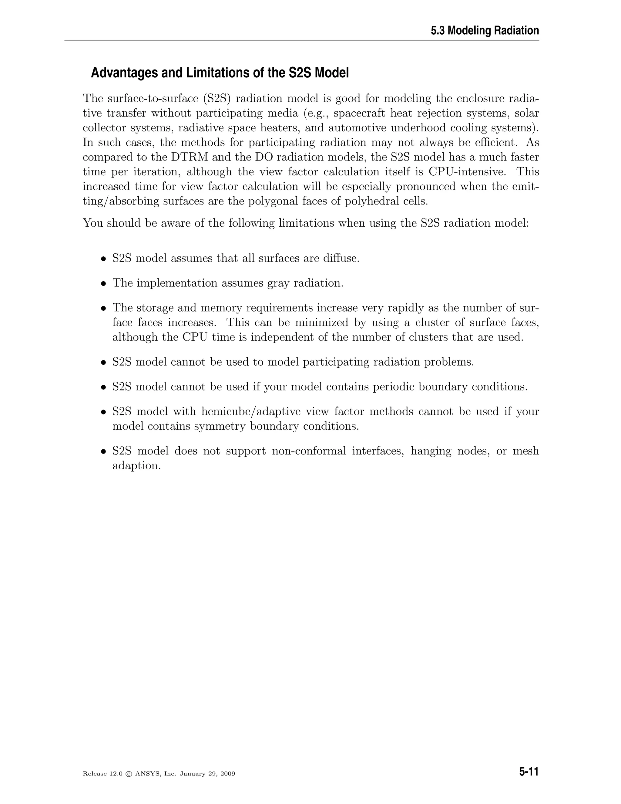 5.3 Modeling Radiation
Advantages and Limitations of the S2S Model
The surface-to-surface (S2S) radiation model is good for modeling the enclosure radia-
tive transfer without participating media (e.g., spacecraft heat rejection systems, solar
collector systems, radiative space heaters, and automotive underhood cooling systems).
In such cases, the methods for participating radiation may not always be eﬃcient. As
compared to the DTRM and the DO radiation models, the S2S model has a much faster
time per iteration, although the view factor calculation itself is CPU-intensive. This
increased time for view factor calculation will be especially pronounced when the emit-
ting/absorbing surfaces are the polygonal faces of polyhedral cells.
You should be aware of the following limitations when using the S2S radiation model:
• S2S model assumes that all surfaces are diﬀuse.
• The implementation assumes gray radiation.
• The storage and memory requirements increase very rapidly as the number of sur-
face faces increases. This can be minimized by using a cluster of surface faces,
although the CPU time is independent of the number of clusters that are used.
• S2S model cannot be used to model participating radiation problems.
• S2S model cannot be used if your model contains periodic boundary conditions.
• S2S model with hemicube/adaptive view factor methods cannot be used if your
model contains symmetry boundary conditions.
• S2S model does not support non-conformal interfaces, hanging nodes, or mesh
adaption.
Release 12.0 c ANSYS, Inc. January 29, 2009 5-11
 