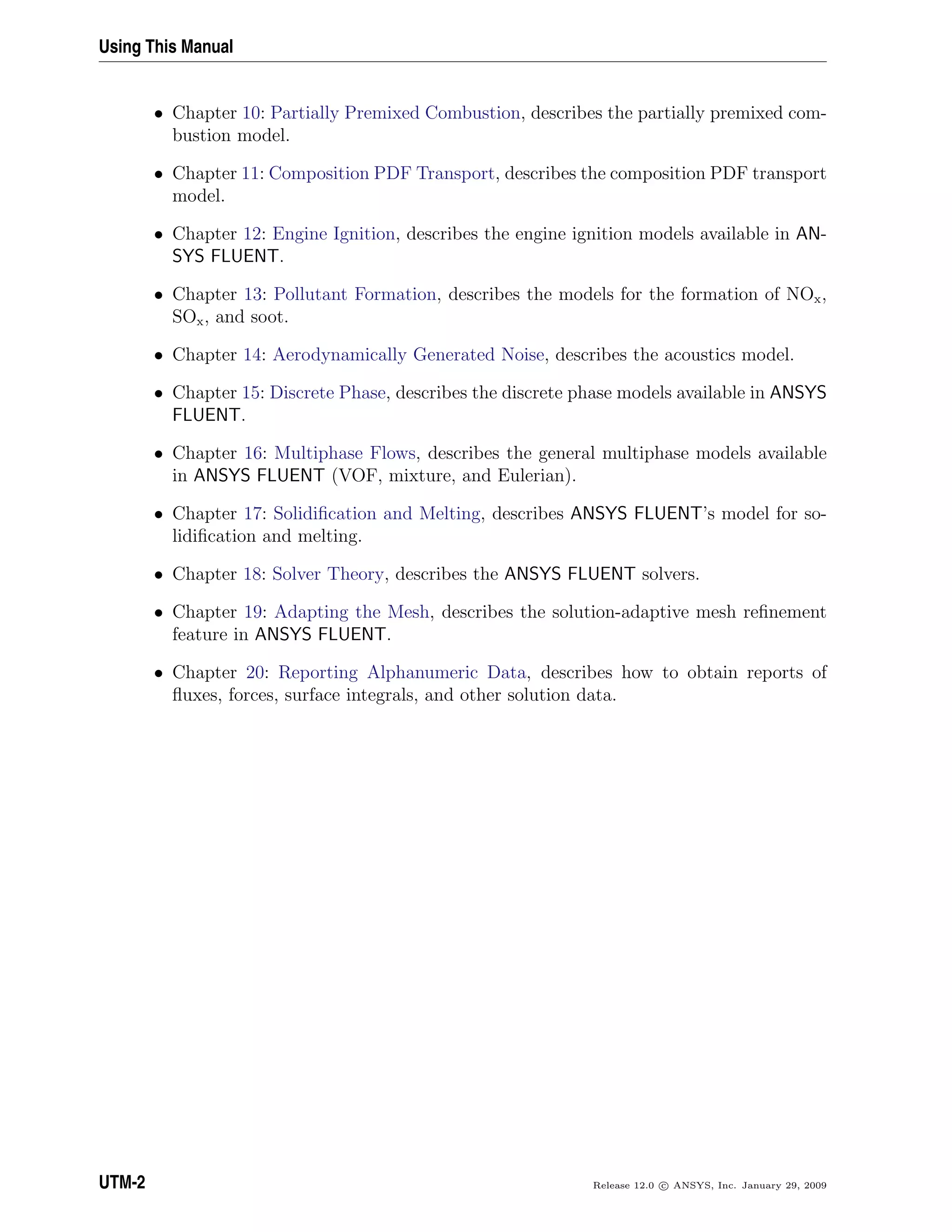 Using This Manual
• Chapter 10: Partially Premixed Combustion, describes the partially premixed com-
bustion model.
• Chapter 11: Composition PDF Transport, describes the composition PDF transport
model.
• Chapter 12: Engine Ignition, describes the engine ignition models available in AN-
SYS FLUENT.
• Chapter 13: Pollutant Formation, describes the models for the formation of NOx,
SOx, and soot.
• Chapter 14: Aerodynamically Generated Noise, describes the acoustics model.
• Chapter 15: Discrete Phase, describes the discrete phase models available in ANSYS
FLUENT.
• Chapter 16: Multiphase Flows, describes the general multiphase models available
in ANSYS FLUENT (VOF, mixture, and Eulerian).
• Chapter 17: Solidiﬁcation and Melting, describes ANSYS FLUENT’s model for so-
lidiﬁcation and melting.
• Chapter 18: Solver Theory, describes the ANSYS FLUENT solvers.
• Chapter 19: Adapting the Mesh, describes the solution-adaptive mesh reﬁnement
feature in ANSYS FLUENT.
• Chapter 20: Reporting Alphanumeric Data, describes how to obtain reports of
ﬂuxes, forces, surface integrals, and other solution data.
UTM-2 Release 12.0 c ANSYS, Inc. January 29, 2009
 