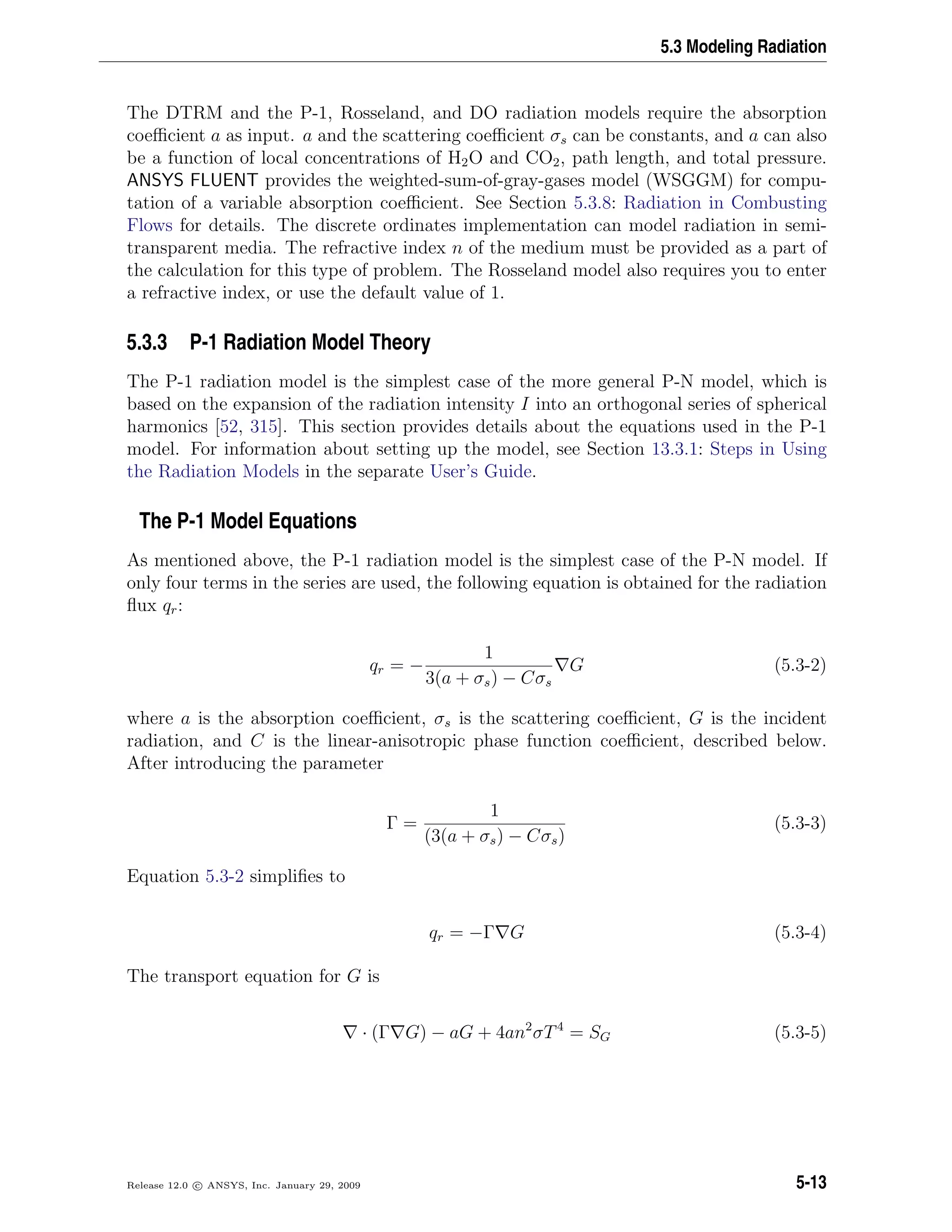 5.3 Modeling Radiation
The DTRM and the P-1, Rosseland, and DO radiation models require the absorption
coeﬃcient a as input. a and the scattering coeﬃcient σs can be constants, and a can also
be a function of local concentrations of H2O and CO2, path length, and total pressure.
ANSYS FLUENT provides the weighted-sum-of-gray-gases model (WSGGM) for compu-
tation of a variable absorption coeﬃcient. See Section 5.3.8: Radiation in Combusting
Flows for details. The discrete ordinates implementation can model radiation in semi-
transparent media. The refractive index n of the medium must be provided as a part of
the calculation for this type of problem. The Rosseland model also requires you to enter
a refractive index, or use the default value of 1.
5.3.3 P-1 Radiation Model Theory
The P-1 radiation model is the simplest case of the more general P-N model, which is
based on the expansion of the radiation intensity I into an orthogonal series of spherical
harmonics [52, 315]. This section provides details about the equations used in the P-1
model. For information about setting up the model, see Section 13.3.1: Steps in Using
the Radiation Models in the separate User’s Guide.
The P-1 Model Equations
As mentioned above, the P-1 radiation model is the simplest case of the P-N model. If
only four terms in the series are used, the following equation is obtained for the radiation
ﬂux qr:
qr = −
1
3(a + σs) − Cσs
G (5.3-2)
where a is the absorption coeﬃcient, σs is the scattering coeﬃcient, G is the incident
radiation, and C is the linear-anisotropic phase function coeﬃcient, described below.
After introducing the parameter
Γ =
1
(3(a + σs) − Cσs)
(5.3-3)
Equation 5.3-2 simpliﬁes to
qr = −Γ G (5.3-4)
The transport equation for G is
· (Γ G) − aG + 4an2
σT4
= SG (5.3-5)
Release 12.0 c ANSYS, Inc. January 29, 2009 5-13
 