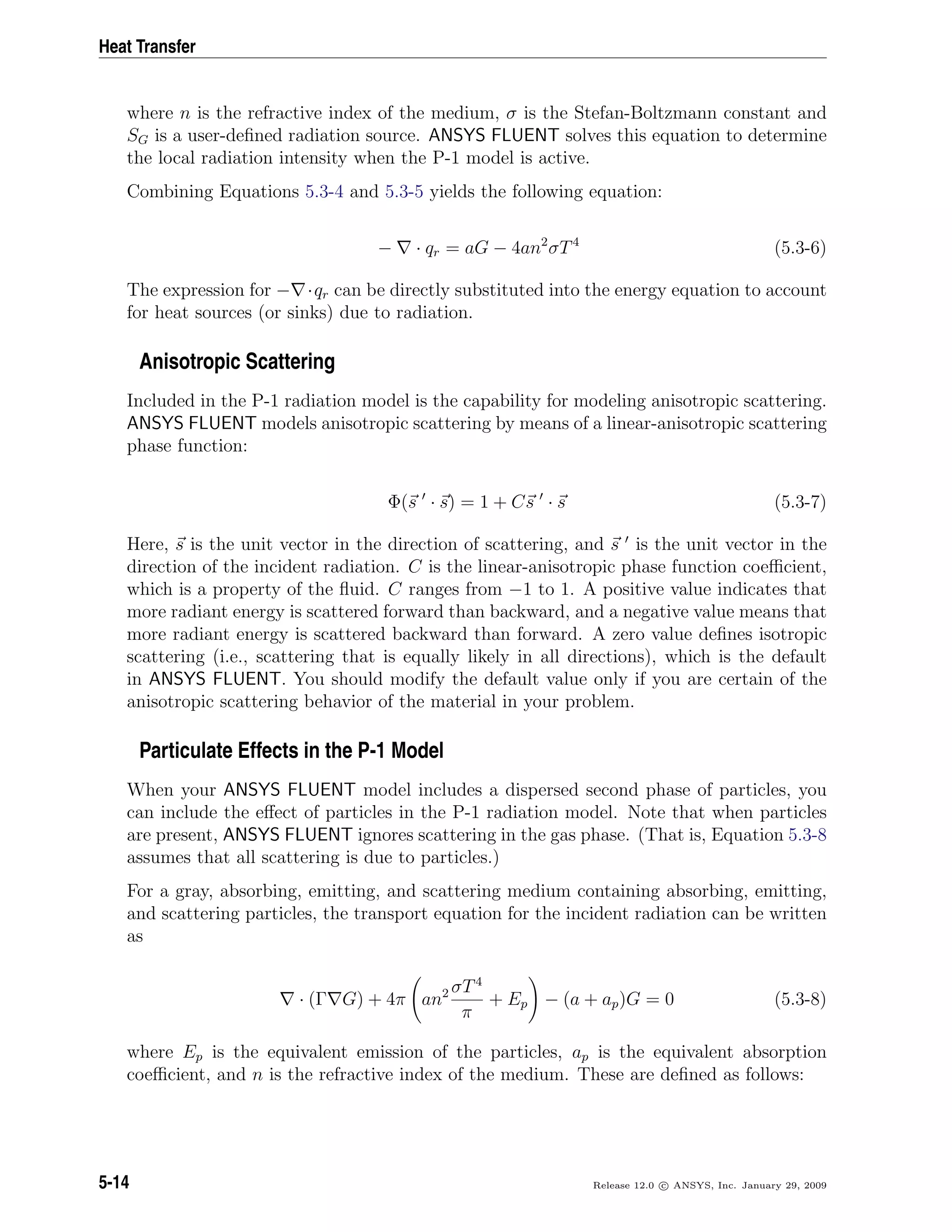 Heat Transfer
where n is the refractive index of the medium, σ is the Stefan-Boltzmann constant and
SG is a user-deﬁned radiation source. ANSYS FLUENT solves this equation to determine
the local radiation intensity when the P-1 model is active.
Combining Equations 5.3-4 and 5.3-5 yields the following equation:
− · qr = aG − 4an2
σT4
(5.3-6)
The expression for − ·qr can be directly substituted into the energy equation to account
for heat sources (or sinks) due to radiation.
Anisotropic Scattering
Included in the P-1 radiation model is the capability for modeling anisotropic scattering.
ANSYS FLUENT models anisotropic scattering by means of a linear-anisotropic scattering
phase function:
Φ(s · s) = 1 + Cs · s (5.3-7)
Here, s is the unit vector in the direction of scattering, and s is the unit vector in the
direction of the incident radiation. C is the linear-anisotropic phase function coeﬃcient,
which is a property of the ﬂuid. C ranges from −1 to 1. A positive value indicates that
more radiant energy is scattered forward than backward, and a negative value means that
more radiant energy is scattered backward than forward. A zero value deﬁnes isotropic
scattering (i.e., scattering that is equally likely in all directions), which is the default
in ANSYS FLUENT. You should modify the default value only if you are certain of the
anisotropic scattering behavior of the material in your problem.
Particulate Effects in the P-1 Model
When your ANSYS FLUENT model includes a dispersed second phase of particles, you
can include the eﬀect of particles in the P-1 radiation model. Note that when particles
are present, ANSYS FLUENT ignores scattering in the gas phase. (That is, Equation 5.3-8
assumes that all scattering is due to particles.)
For a gray, absorbing, emitting, and scattering medium containing absorbing, emitting,
and scattering particles, the transport equation for the incident radiation can be written
as
· (Γ G) + 4π an2 σT4
π
+ Ep − (a + ap)G = 0 (5.3-8)
where Ep is the equivalent emission of the particles, ap is the equivalent absorption
coeﬃcient, and n is the refractive index of the medium. These are deﬁned as follows:
5-14 Release 12.0 c ANSYS, Inc. January 29, 2009
 