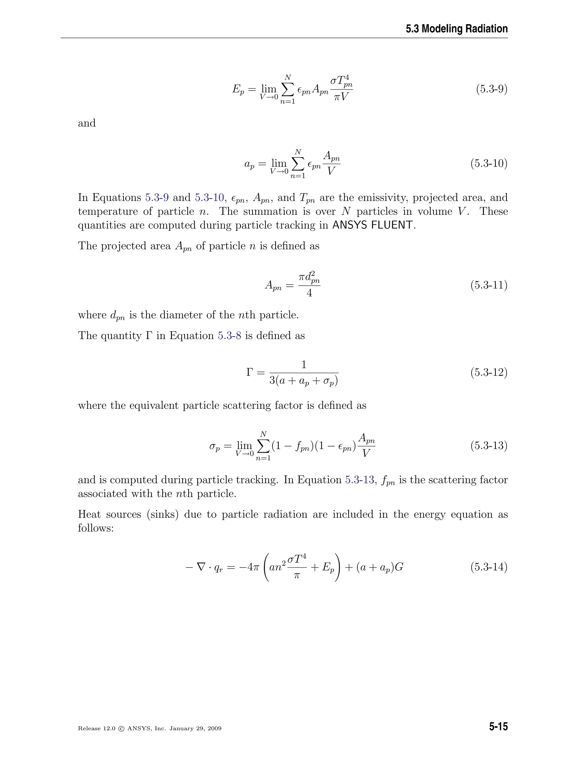 5.3 Modeling Radiation
Ep = lim
V →0
N
n=1
pnApn
σT4
pn
πV
(5.3-9)
and
ap = lim
V →0
N
n=1
pn
Apn
V
(5.3-10)
In Equations 5.3-9 and 5.3-10, pn, Apn, and Tpn are the emissivity, projected area, and
temperature of particle n. The summation is over N particles in volume V . These
quantities are computed during particle tracking in ANSYS FLUENT.
The projected area Apn of particle n is deﬁned as
Apn =
πd2
pn
4
(5.3-11)
where dpn is the diameter of the nth particle.
The quantity Γ in Equation 5.3-8 is deﬁned as
Γ =
1
3(a + ap + σp)
(5.3-12)
where the equivalent particle scattering factor is deﬁned as
σp = lim
V →0
N
n=1
(1 − fpn)(1 − pn)
Apn
V
(5.3-13)
and is computed during particle tracking. In Equation 5.3-13, fpn is the scattering factor
associated with the nth particle.
Heat sources (sinks) due to particle radiation are included in the energy equation as
follows:
− · qr = −4π an2 σT4
π
+ Ep + (a + ap)G (5.3-14)
Release 12.0 c ANSYS, Inc. January 29, 2009 5-15
 
