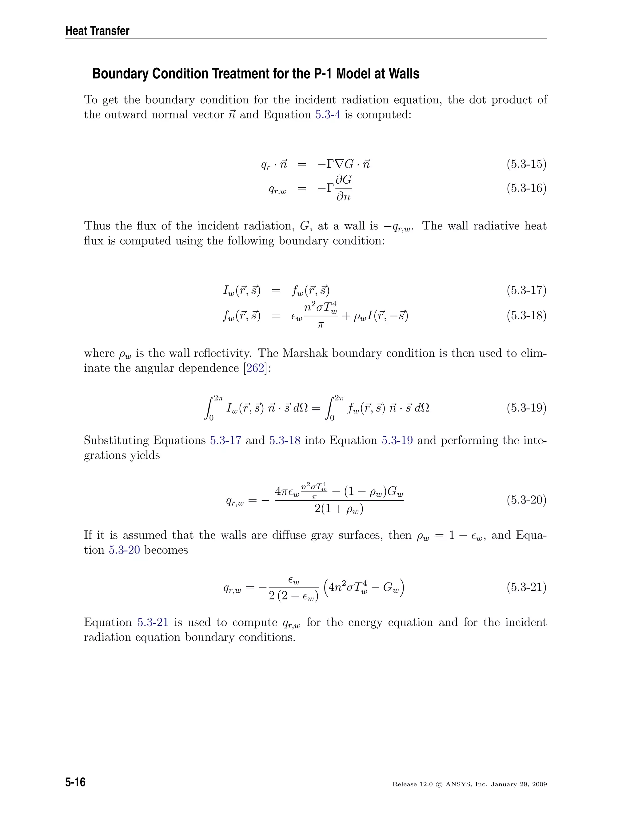Heat Transfer
Boundary Condition Treatment for the P-1 Model at Walls
To get the boundary condition for the incident radiation equation, the dot product of
the outward normal vector n and Equation 5.3-4 is computed:
qr · n = −Γ G · n (5.3-15)
qr,w = −Γ
∂G
∂n
(5.3-16)
Thus the ﬂux of the incident radiation, G, at a wall is −qr,w. The wall radiative heat
ﬂux is computed using the following boundary condition:
Iw(r, s) = fw(r, s) (5.3-17)
fw(r, s) = w
n2
σT4
w
π
+ ρwI(r, −s) (5.3-18)
where ρw is the wall reﬂectivity. The Marshak boundary condition is then used to elim-
inate the angular dependence [262]:
2π
0
Iw(r, s) n · s dΩ =
2π
0
fw(r, s) n · s dΩ (5.3-19)
Substituting Equations 5.3-17 and 5.3-18 into Equation 5.3-19 and performing the inte-
grations yields
qr,w = −
4π w
n2σT4
w
π
− (1 − ρw)Gw
2(1 + ρw)
(5.3-20)
If it is assumed that the walls are diﬀuse gray surfaces, then ρw = 1 − w, and Equa-
tion 5.3-20 becomes
qr,w = −
w
2 (2 − w)
4n2
σT4
w − Gw (5.3-21)
Equation 5.3-21 is used to compute qr,w for the energy equation and for the incident
radiation equation boundary conditions.
5-16 Release 12.0 c ANSYS, Inc. January 29, 2009
 