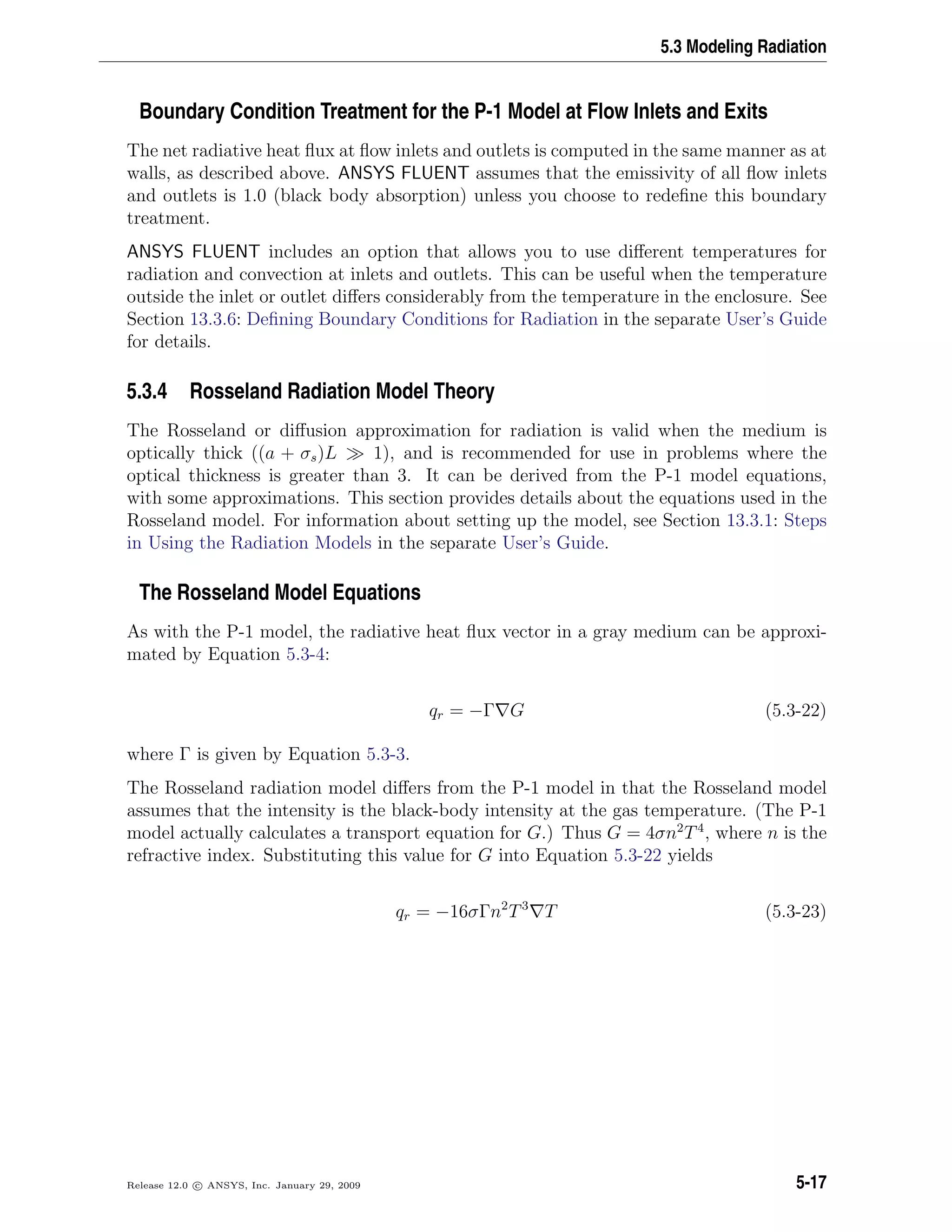5.3 Modeling Radiation
Boundary Condition Treatment for the P-1 Model at Flow Inlets and Exits
The net radiative heat ﬂux at ﬂow inlets and outlets is computed in the same manner as at
walls, as described above. ANSYS FLUENT assumes that the emissivity of all ﬂow inlets
and outlets is 1.0 (black body absorption) unless you choose to redeﬁne this boundary
treatment.
ANSYS FLUENT includes an option that allows you to use diﬀerent temperatures for
radiation and convection at inlets and outlets. This can be useful when the temperature
outside the inlet or outlet diﬀers considerably from the temperature in the enclosure. See
Section 13.3.6: Deﬁning Boundary Conditions for Radiation in the separate User’s Guide
for details.
5.3.4 Rosseland Radiation Model Theory
The Rosseland or diﬀusion approximation for radiation is valid when the medium is
optically thick ((a + σs)L 1), and is recommended for use in problems where the
optical thickness is greater than 3. It can be derived from the P-1 model equations,
with some approximations. This section provides details about the equations used in the
Rosseland model. For information about setting up the model, see Section 13.3.1: Steps
in Using the Radiation Models in the separate User’s Guide.
The Rosseland Model Equations
As with the P-1 model, the radiative heat ﬂux vector in a gray medium can be approxi-
mated by Equation 5.3-4:
qr = −Γ G (5.3-22)
where Γ is given by Equation 5.3-3.
The Rosseland radiation model diﬀers from the P-1 model in that the Rosseland model
assumes that the intensity is the black-body intensity at the gas temperature. (The P-1
model actually calculates a transport equation for G.) Thus G = 4σn2
T4
, where n is the
refractive index. Substituting this value for G into Equation 5.3-22 yields
qr = −16σΓn2
T3
T (5.3-23)
Release 12.0 c ANSYS, Inc. January 29, 2009 5-17
 