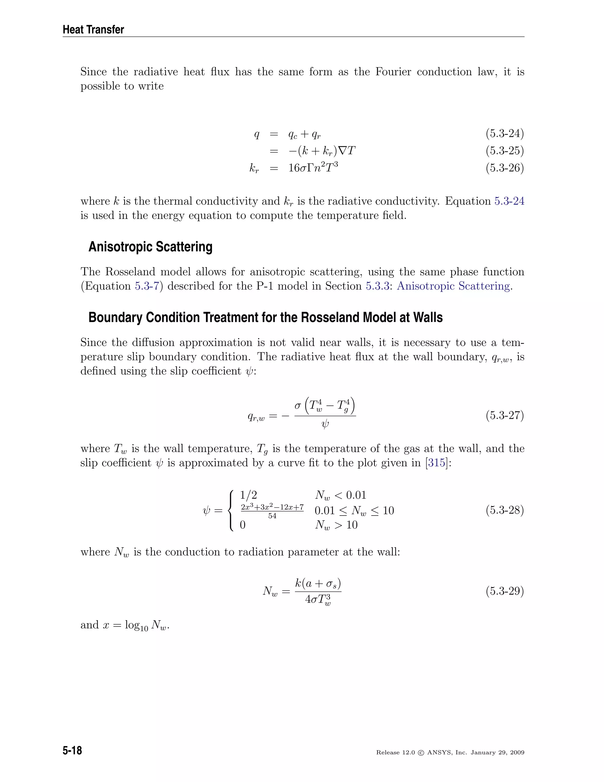 Heat Transfer
Since the radiative heat ﬂux has the same form as the Fourier conduction law, it is
possible to write
q = qc + qr (5.3-24)
= −(k + kr) T (5.3-25)
kr = 16σΓn2
T3
(5.3-26)
where k is the thermal conductivity and kr is the radiative conductivity. Equation 5.3-24
is used in the energy equation to compute the temperature ﬁeld.
Anisotropic Scattering
The Rosseland model allows for anisotropic scattering, using the same phase function
(Equation 5.3-7) described for the P-1 model in Section 5.3.3: Anisotropic Scattering.
Boundary Condition Treatment for the Rosseland Model at Walls
Since the diﬀusion approximation is not valid near walls, it is necessary to use a tem-
perature slip boundary condition. The radiative heat ﬂux at the wall boundary, qr,w, is
deﬁned using the slip coeﬃcient ψ:
qr,w = −
σ T4
w − T4
g
ψ
(5.3-27)
where Tw is the wall temperature, Tg is the temperature of the gas at the wall, and the
slip coeﬃcient ψ is approximated by a curve ﬁt to the plot given in [315]:
ψ =



1/2 Nw < 0.01
2x3+3x2−12x+7
54
0.01 ≤ Nw ≤ 10
0 Nw > 10
(5.3-28)
where Nw is the conduction to radiation parameter at the wall:
Nw =
k(a + σs)
4σT3
w
(5.3-29)
and x = log10 Nw.
5-18 Release 12.0 c ANSYS, Inc. January 29, 2009
 