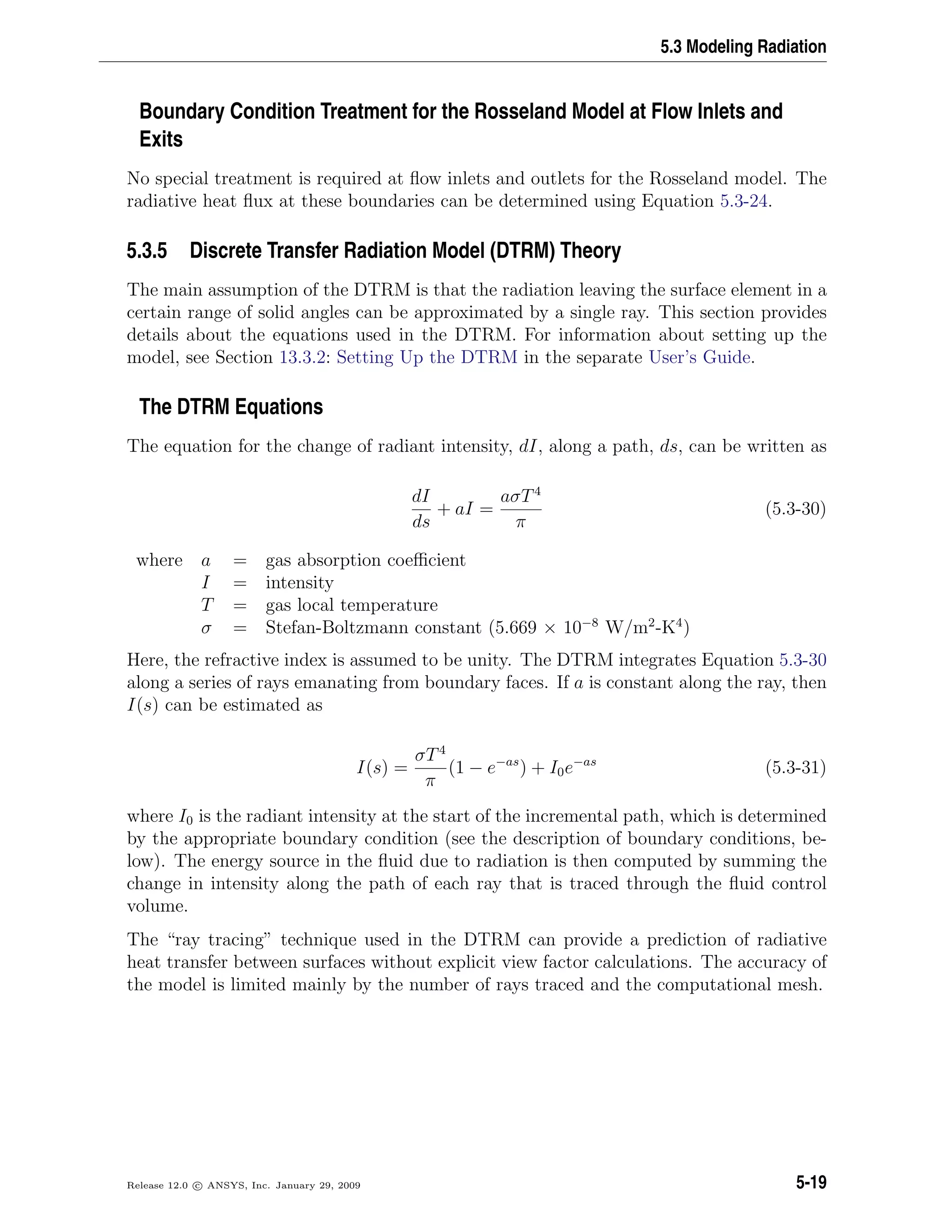 5.3 Modeling Radiation
Boundary Condition Treatment for the Rosseland Model at Flow Inlets and
Exits
No special treatment is required at ﬂow inlets and outlets for the Rosseland model. The
radiative heat ﬂux at these boundaries can be determined using Equation 5.3-24.
5.3.5 Discrete Transfer Radiation Model (DTRM) Theory
The main assumption of the DTRM is that the radiation leaving the surface element in a
certain range of solid angles can be approximated by a single ray. This section provides
details about the equations used in the DTRM. For information about setting up the
model, see Section 13.3.2: Setting Up the DTRM in the separate User’s Guide.
The DTRM Equations
The equation for the change of radiant intensity, dI, along a path, ds, can be written as
dI
ds
+ aI =
aσT4
π
(5.3-30)
where a = gas absorption coeﬃcient
I = intensity
T = gas local temperature
σ = Stefan-Boltzmann constant (5.669 × 10−8
W/m2
-K4
)
Here, the refractive index is assumed to be unity. The DTRM integrates Equation 5.3-30
along a series of rays emanating from boundary faces. If a is constant along the ray, then
I(s) can be estimated as
I(s) =
σT4
π
(1 − e−as
) + I0e−as
(5.3-31)
where I0 is the radiant intensity at the start of the incremental path, which is determined
by the appropriate boundary condition (see the description of boundary conditions, be-
low). The energy source in the ﬂuid due to radiation is then computed by summing the
change in intensity along the path of each ray that is traced through the ﬂuid control
volume.
The “ray tracing” technique used in the DTRM can provide a prediction of radiative
heat transfer between surfaces without explicit view factor calculations. The accuracy of
the model is limited mainly by the number of rays traced and the computational mesh.
Release 12.0 c ANSYS, Inc. January 29, 2009 5-19
 