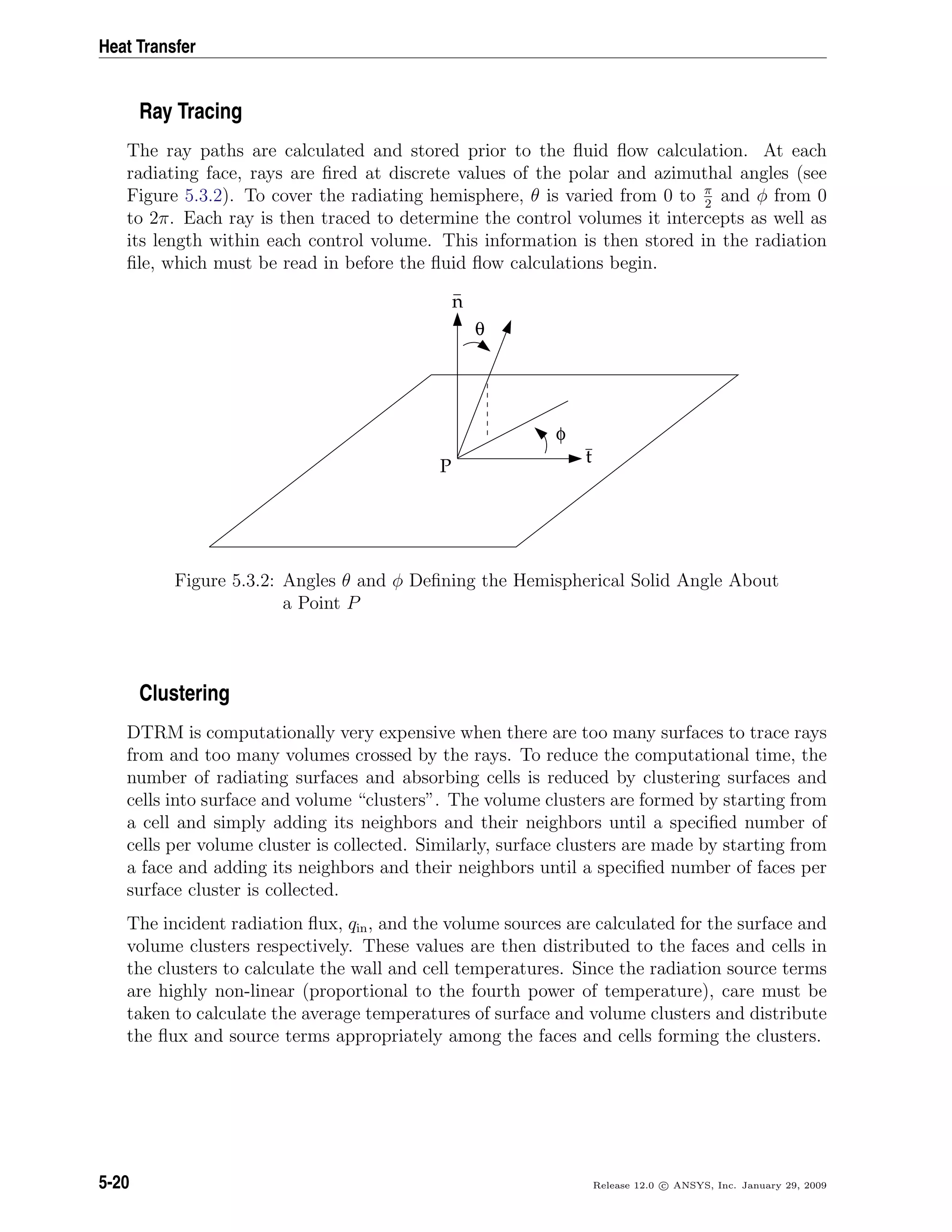 Heat Transfer
Ray Tracing
The ray paths are calculated and stored prior to the ﬂuid ﬂow calculation. At each
radiating face, rays are ﬁred at discrete values of the polar and azimuthal angles (see
Figure 5.3.2). To cover the radiating hemisphere, θ is varied from 0 to π
2
and φ from 0
to 2π. Each ray is then traced to determine the control volumes it intercepts as well as
its length within each control volume. This information is then stored in the radiation
ﬁle, which must be read in before the ﬂuid ﬂow calculations begin.
θ
φ
t
n
P
Figure 5.3.2: Angles θ and φ Deﬁning the Hemispherical Solid Angle About
a Point P
Clustering
DTRM is computationally very expensive when there are too many surfaces to trace rays
from and too many volumes crossed by the rays. To reduce the computational time, the
number of radiating surfaces and absorbing cells is reduced by clustering surfaces and
cells into surface and volume “clusters”. The volume clusters are formed by starting from
a cell and simply adding its neighbors and their neighbors until a speciﬁed number of
cells per volume cluster is collected. Similarly, surface clusters are made by starting from
a face and adding its neighbors and their neighbors until a speciﬁed number of faces per
surface cluster is collected.
The incident radiation ﬂux, qin, and the volume sources are calculated for the surface and
volume clusters respectively. These values are then distributed to the faces and cells in
the clusters to calculate the wall and cell temperatures. Since the radiation source terms
are highly non-linear (proportional to the fourth power of temperature), care must be
taken to calculate the average temperatures of surface and volume clusters and distribute
the ﬂux and source terms appropriately among the faces and cells forming the clusters.
5-20 Release 12.0 c ANSYS, Inc. January 29, 2009
 