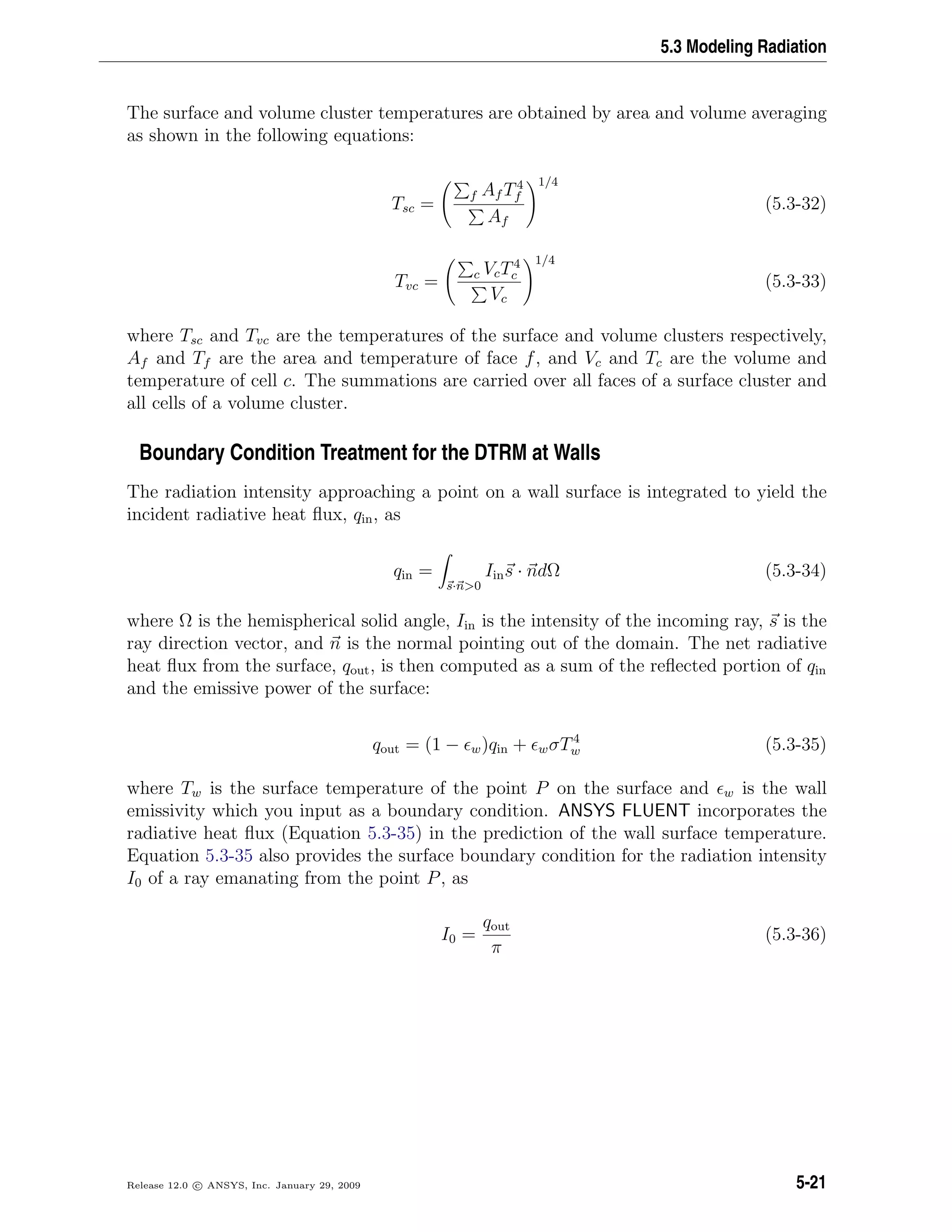 5.3 Modeling Radiation
The surface and volume cluster temperatures are obtained by area and volume averaging
as shown in the following equations:
Tsc =
f Af T4
f
Af
1/4
(5.3-32)
Tvc = c VcT4
c
Vc
1/4
(5.3-33)
where Tsc and Tvc are the temperatures of the surface and volume clusters respectively,
Af and Tf are the area and temperature of face f, and Vc and Tc are the volume and
temperature of cell c. The summations are carried over all faces of a surface cluster and
all cells of a volume cluster.
Boundary Condition Treatment for the DTRM at Walls
The radiation intensity approaching a point on a wall surface is integrated to yield the
incident radiative heat ﬂux, qin, as
qin =
s·n>0
Iins · ndΩ (5.3-34)
where Ω is the hemispherical solid angle, Iin is the intensity of the incoming ray, s is the
ray direction vector, and n is the normal pointing out of the domain. The net radiative
heat ﬂux from the surface, qout, is then computed as a sum of the reﬂected portion of qin
and the emissive power of the surface:
qout = (1 − w)qin + wσT4
w (5.3-35)
where Tw is the surface temperature of the point P on the surface and w is the wall
emissivity which you input as a boundary condition. ANSYS FLUENT incorporates the
radiative heat ﬂux (Equation 5.3-35) in the prediction of the wall surface temperature.
Equation 5.3-35 also provides the surface boundary condition for the radiation intensity
I0 of a ray emanating from the point P, as
I0 =
qout
π
(5.3-36)
Release 12.0 c ANSYS, Inc. January 29, 2009 5-21
 