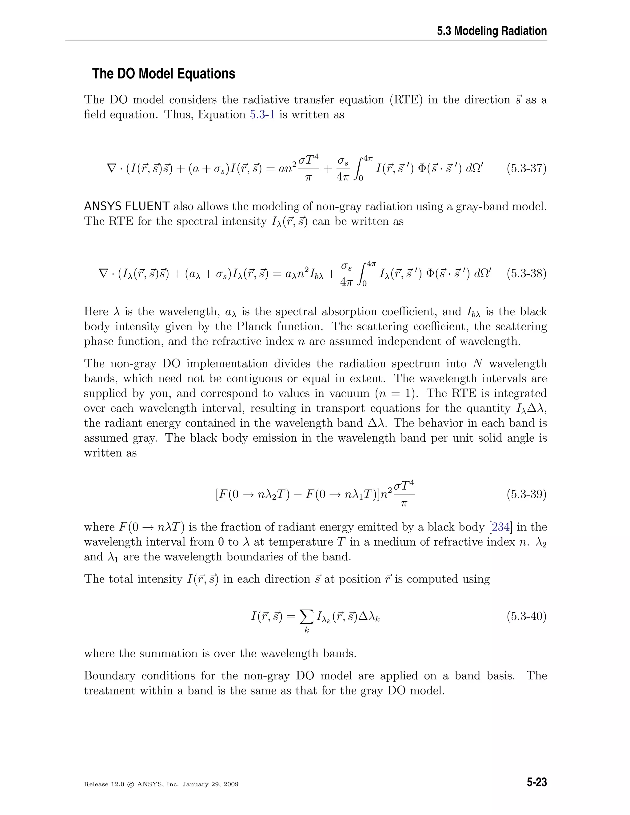 5.3 Modeling Radiation
The DO Model Equations
The DO model considers the radiative transfer equation (RTE) in the direction s as a
ﬁeld equation. Thus, Equation 5.3-1 is written as
· (I(r, s)s) + (a + σs)I(r, s) = an2 σT4
π
+
σs
4π
4π
0
I(r, s ) Φ(s · s ) dΩ (5.3-37)
ANSYS FLUENT also allows the modeling of non-gray radiation using a gray-band model.
The RTE for the spectral intensity Iλ(r, s) can be written as
· (Iλ(r, s)s) + (aλ + σs)Iλ(r, s) = aλn2
Ibλ +
σs
4π
4π
0
Iλ(r, s ) Φ(s · s ) dΩ (5.3-38)
Here λ is the wavelength, aλ is the spectral absorption coeﬃcient, and Ibλ is the black
body intensity given by the Planck function. The scattering coeﬃcient, the scattering
phase function, and the refractive index n are assumed independent of wavelength.
The non-gray DO implementation divides the radiation spectrum into N wavelength
bands, which need not be contiguous or equal in extent. The wavelength intervals are
supplied by you, and correspond to values in vacuum (n = 1). The RTE is integrated
over each wavelength interval, resulting in transport equations for the quantity Iλ∆λ,
the radiant energy contained in the wavelength band ∆λ. The behavior in each band is
assumed gray. The black body emission in the wavelength band per unit solid angle is
written as
[F(0 → nλ2T) − F(0 → nλ1T)]n2 σT4
π
(5.3-39)
where F(0 → nλT) is the fraction of radiant energy emitted by a black body [234] in the
wavelength interval from 0 to λ at temperature T in a medium of refractive index n. λ2
and λ1 are the wavelength boundaries of the band.
The total intensity I(r, s) in each direction s at position r is computed using
I(r, s) =
k
Iλk
(r, s)∆λk (5.3-40)
where the summation is over the wavelength bands.
Boundary conditions for the non-gray DO model are applied on a band basis. The
treatment within a band is the same as that for the gray DO model.
Release 12.0 c ANSYS, Inc. January 29, 2009 5-23
 
