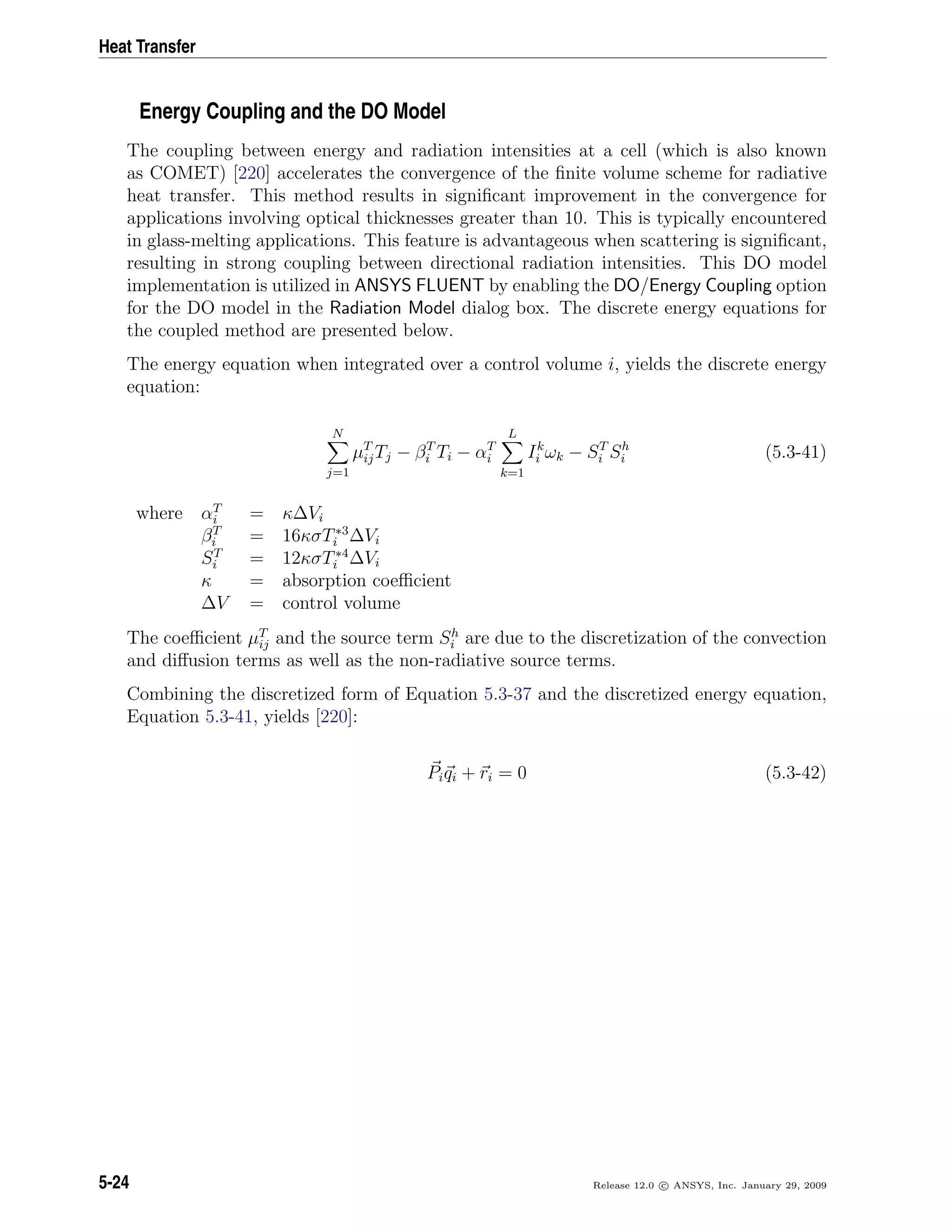 Heat Transfer
Energy Coupling and the DO Model
The coupling between energy and radiation intensities at a cell (which is also known
as COMET) [220] accelerates the convergence of the ﬁnite volume scheme for radiative
heat transfer. This method results in signiﬁcant improvement in the convergence for
applications involving optical thicknesses greater than 10. This is typically encountered
in glass-melting applications. This feature is advantageous when scattering is signiﬁcant,
resulting in strong coupling between directional radiation intensities. This DO model
implementation is utilized in ANSYS FLUENT by enabling the DO/Energy Coupling option
for the DO model in the Radiation Model dialog box. The discrete energy equations for
the coupled method are presented below.
The energy equation when integrated over a control volume i, yields the discrete energy
equation:
N
j=1
µT
ijTj − βT
i Ti − αT
i
L
k=1
Ik
i ωk − ST
i Sh
i (5.3-41)
where αT
i = κ∆Vi
βT
i = 16κσT∗3
i ∆Vi
ST
i = 12κσT∗4
i ∆Vi
κ = absorption coeﬃcient
∆V = control volume
The coeﬃcient µT
ij and the source term Sh
i are due to the discretization of the convection
and diﬀusion terms as well as the non-radiative source terms.
Combining the discretized form of Equation 5.3-37 and the discretized energy equation,
Equation 5.3-41, yields [220]:
Piqi + ri = 0 (5.3-42)
5-24 Release 12.0 c ANSYS, Inc. January 29, 2009
 