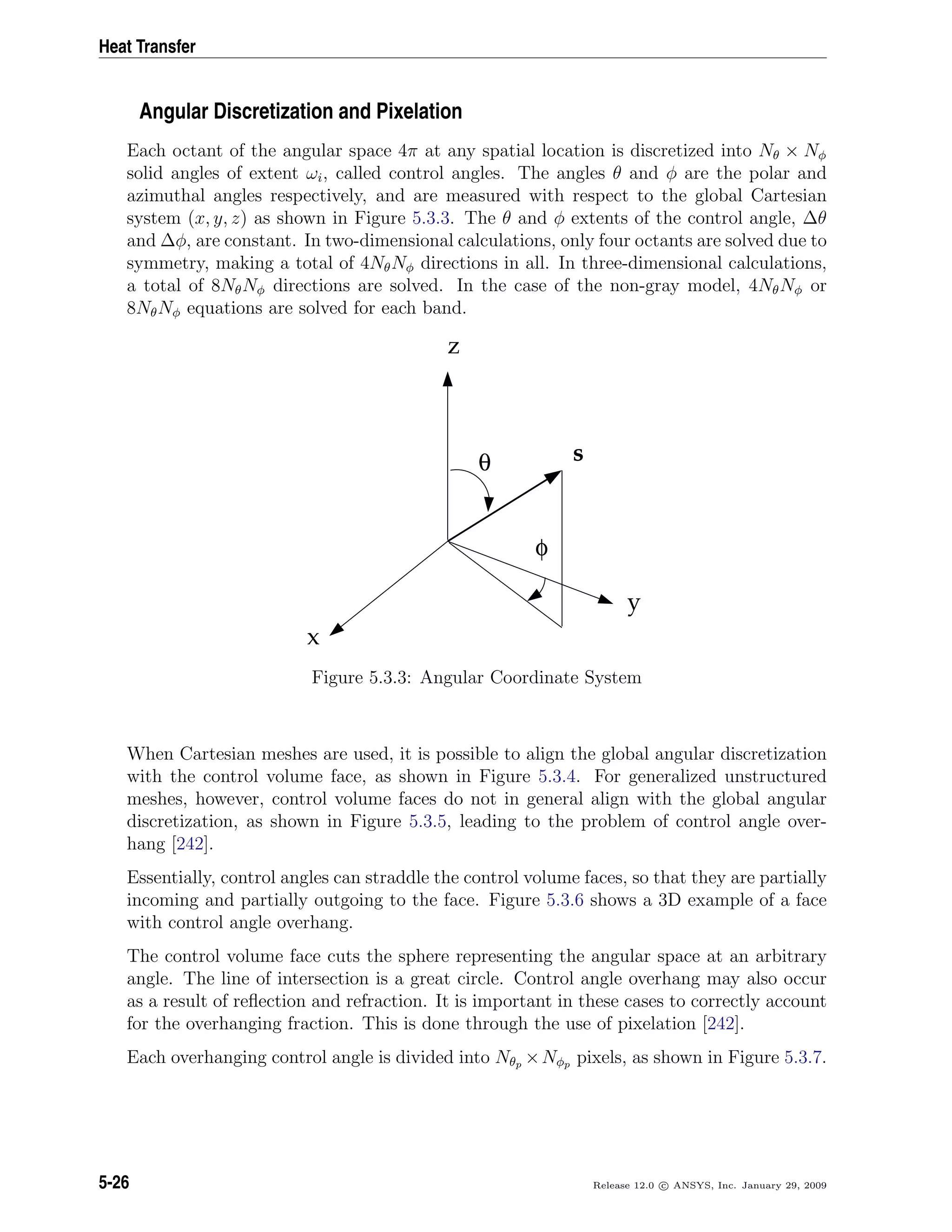 Heat Transfer
Angular Discretization and Pixelation
Each octant of the angular space 4π at any spatial location is discretized into Nθ × Nφ
solid angles of extent ωi, called control angles. The angles θ and φ are the polar and
azimuthal angles respectively, and are measured with respect to the global Cartesian
system (x, y, z) as shown in Figure 5.3.3. The θ and φ extents of the control angle, ∆θ
and ∆φ, are constant. In two-dimensional calculations, only four octants are solved due to
symmetry, making a total of 4NθNφ directions in all. In three-dimensional calculations,
a total of 8NθNφ directions are solved. In the case of the non-gray model, 4NθNφ or
8NθNφ equations are solved for each band.
θ
φ
z
y
x
s
Figure 5.3.3: Angular Coordinate System
When Cartesian meshes are used, it is possible to align the global angular discretization
with the control volume face, as shown in Figure 5.3.4. For generalized unstructured
meshes, however, control volume faces do not in general align with the global angular
discretization, as shown in Figure 5.3.5, leading to the problem of control angle over-
hang [242].
Essentially, control angles can straddle the control volume faces, so that they are partially
incoming and partially outgoing to the face. Figure 5.3.6 shows a 3D example of a face
with control angle overhang.
The control volume face cuts the sphere representing the angular space at an arbitrary
angle. The line of intersection is a great circle. Control angle overhang may also occur
as a result of reﬂection and refraction. It is important in these cases to correctly account
for the overhanging fraction. This is done through the use of pixelation [242].
Each overhanging control angle is divided into Nθp ×Nφp pixels, as shown in Figure 5.3.7.
5-26 Release 12.0 c ANSYS, Inc. January 29, 2009
 