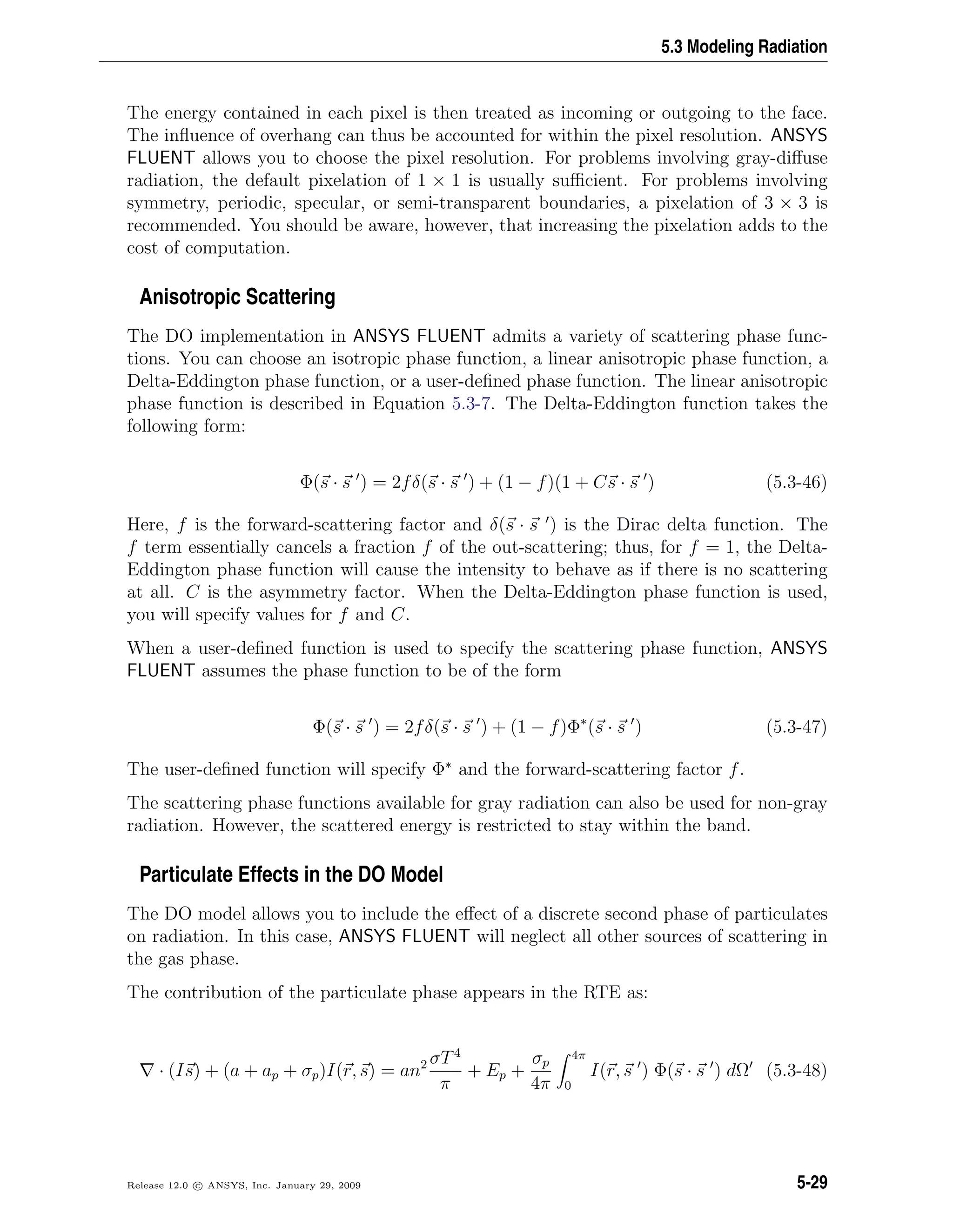 5.3 Modeling Radiation
The energy contained in each pixel is then treated as incoming or outgoing to the face.
The inﬂuence of overhang can thus be accounted for within the pixel resolution. ANSYS
FLUENT allows you to choose the pixel resolution. For problems involving gray-diﬀuse
radiation, the default pixelation of 1 × 1 is usually suﬃcient. For problems involving
symmetry, periodic, specular, or semi-transparent boundaries, a pixelation of 3 × 3 is
recommended. You should be aware, however, that increasing the pixelation adds to the
cost of computation.
Anisotropic Scattering
The DO implementation in ANSYS FLUENT admits a variety of scattering phase func-
tions. You can choose an isotropic phase function, a linear anisotropic phase function, a
Delta-Eddington phase function, or a user-deﬁned phase function. The linear anisotropic
phase function is described in Equation 5.3-7. The Delta-Eddington function takes the
following form:
Φ(s · s ) = 2fδ(s · s ) + (1 − f)(1 + Cs · s ) (5.3-46)
Here, f is the forward-scattering factor and δ(s · s ) is the Dirac delta function. The
f term essentially cancels a fraction f of the out-scattering; thus, for f = 1, the Delta-
Eddington phase function will cause the intensity to behave as if there is no scattering
at all. C is the asymmetry factor. When the Delta-Eddington phase function is used,
you will specify values for f and C.
When a user-deﬁned function is used to specify the scattering phase function, ANSYS
FLUENT assumes the phase function to be of the form
Φ(s · s ) = 2fδ(s · s ) + (1 − f)Φ∗
(s · s ) (5.3-47)
The user-deﬁned function will specify Φ∗
and the forward-scattering factor f.
The scattering phase functions available for gray radiation can also be used for non-gray
radiation. However, the scattered energy is restricted to stay within the band.
Particulate Effects in the DO Model
The DO model allows you to include the eﬀect of a discrete second phase of particulates
on radiation. In this case, ANSYS FLUENT will neglect all other sources of scattering in
the gas phase.
The contribution of the particulate phase appears in the RTE as:
· (Is) + (a + ap + σp)I(r, s) = an2 σT4
π
+ Ep +
σp
4π
4π
0
I(r, s ) Φ(s · s ) dΩ (5.3-48)
Release 12.0 c ANSYS, Inc. January 29, 2009 5-29
 