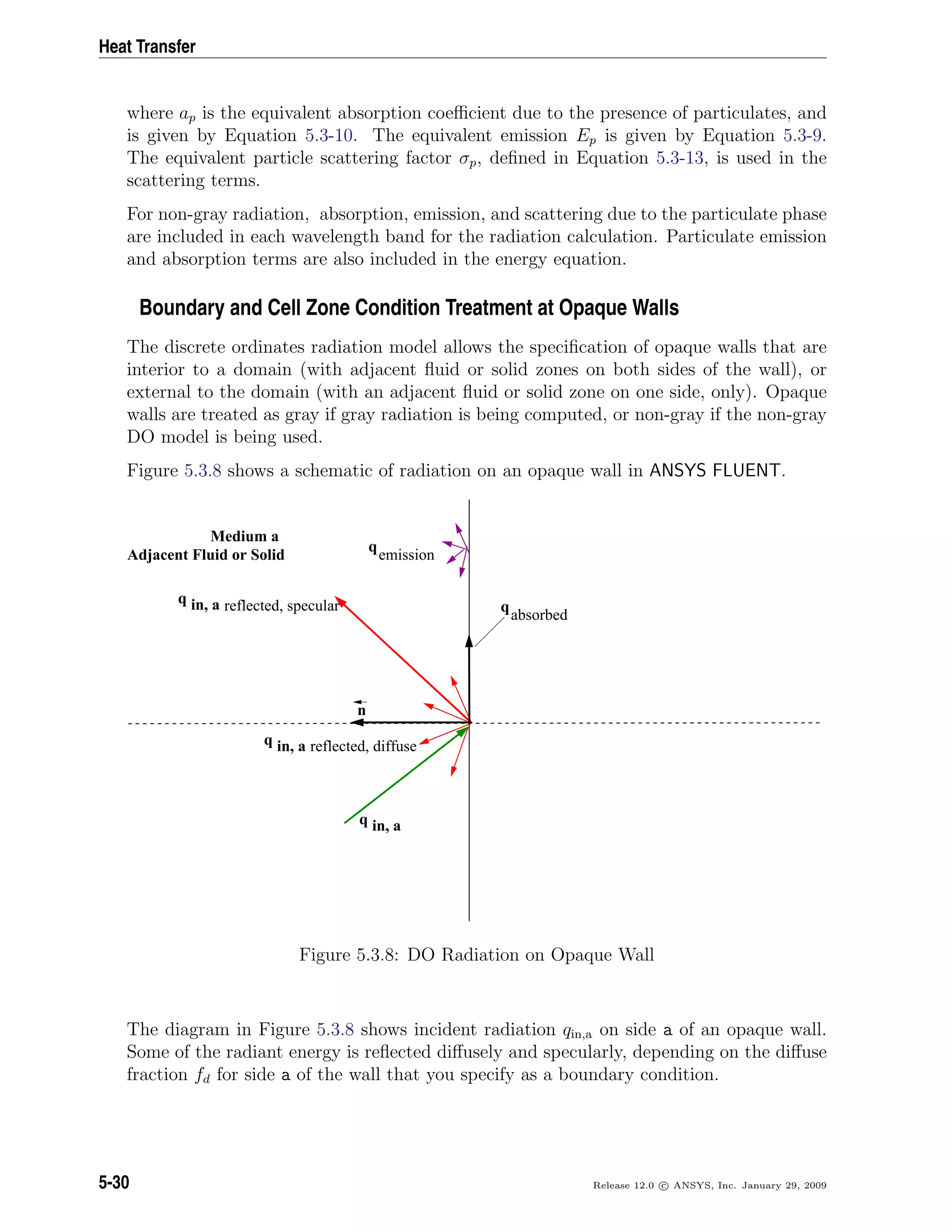 Heat Transfer
where ap is the equivalent absorption coeﬃcient due to the presence of particulates, and
is given by Equation 5.3-10. The equivalent emission Ep is given by Equation 5.3-9.
The equivalent particle scattering factor σp, deﬁned in Equation 5.3-13, is used in the
scattering terms.
For non-gray radiation, absorption, emission, and scattering due to the particulate phase
are included in each wavelength band for the radiation calculation. Particulate emission
and absorption terms are also included in the energy equation.
Boundary and Cell Zone Condition Treatment at Opaque Walls
The discrete ordinates radiation model allows the speciﬁcation of opaque walls that are
interior to a domain (with adjacent ﬂuid or solid zones on both sides of the wall), or
external to the domain (with an adjacent ﬂuid or solid zone on one side, only). Opaque
walls are treated as gray if gray radiation is being computed, or non-gray if the non-gray
DO model is being used.
Figure 5.3.8 shows a schematic of radiation on an opaque wall in ANSYS FLUENT.
n
q
absorbed
in, aq
q
emission
in, aq
in, aq reflected, diffuse
Medium a
Adjacent Fluid or Solid
reflected, specular
Figure 5.3.8: DO Radiation on Opaque Wall
The diagram in Figure 5.3.8 shows incident radiation qin,a on side a of an opaque wall.
Some of the radiant energy is reﬂected diﬀusely and specularly, depending on the diﬀuse
fraction fd for side a of the wall that you specify as a boundary condition.
5-30 Release 12.0 c ANSYS, Inc. January 29, 2009
 
