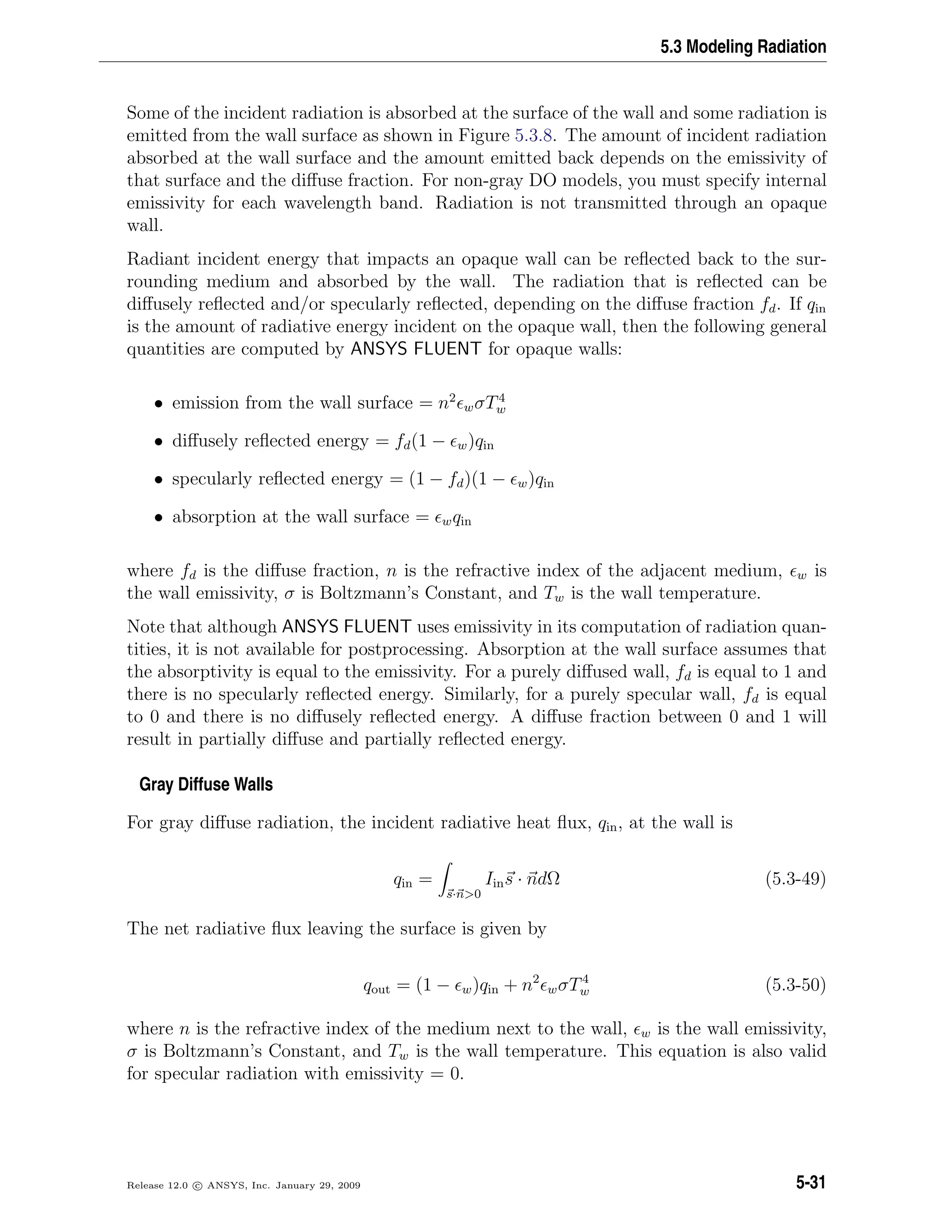 5.3 Modeling Radiation
Some of the incident radiation is absorbed at the surface of the wall and some radiation is
emitted from the wall surface as shown in Figure 5.3.8. The amount of incident radiation
absorbed at the wall surface and the amount emitted back depends on the emissivity of
that surface and the diﬀuse fraction. For non-gray DO models, you must specify internal
emissivity for each wavelength band. Radiation is not transmitted through an opaque
wall.
Radiant incident energy that impacts an opaque wall can be reﬂected back to the sur-
rounding medium and absorbed by the wall. The radiation that is reﬂected can be
diﬀusely reﬂected and/or specularly reﬂected, depending on the diﬀuse fraction fd. If qin
is the amount of radiative energy incident on the opaque wall, then the following general
quantities are computed by ANSYS FLUENT for opaque walls:
• emission from the wall surface = n2
wσT4
w
• diﬀusely reﬂected energy = fd(1 − w)qin
• specularly reﬂected energy = (1 − fd)(1 − w)qin
• absorption at the wall surface = wqin
where fd is the diﬀuse fraction, n is the refractive index of the adjacent medium, w is
the wall emissivity, σ is Boltzmann’s Constant, and Tw is the wall temperature.
Note that although ANSYS FLUENT uses emissivity in its computation of radiation quan-
tities, it is not available for postprocessing. Absorption at the wall surface assumes that
the absorptivity is equal to the emissivity. For a purely diﬀused wall, fd is equal to 1 and
there is no specularly reﬂected energy. Similarly, for a purely specular wall, fd is equal
to 0 and there is no diﬀusely reﬂected energy. A diﬀuse fraction between 0 and 1 will
result in partially diﬀuse and partially reﬂected energy.
Gray Diffuse Walls
For gray diﬀuse radiation, the incident radiative heat ﬂux, qin, at the wall is
qin =
s·n>0
Iins · ndΩ (5.3-49)
The net radiative ﬂux leaving the surface is given by
qout = (1 − w)qin + n2
wσT4
w (5.3-50)
where n is the refractive index of the medium next to the wall, w is the wall emissivity,
σ is Boltzmann’s Constant, and Tw is the wall temperature. This equation is also valid
for specular radiation with emissivity = 0.
Release 12.0 c ANSYS, Inc. January 29, 2009 5-31
 