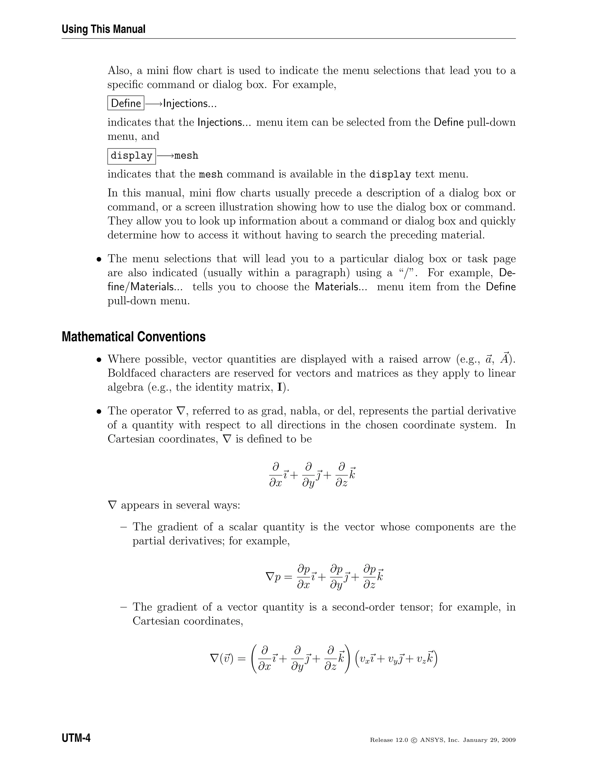 Using This Manual
Also, a mini ﬂow chart is used to indicate the menu selections that lead you to a
speciﬁc command or dialog box. For example,
Deﬁne −→Injections...
indicates that the Injections... menu item can be selected from the Deﬁne pull-down
menu, and
display −→mesh
indicates that the mesh command is available in the display text menu.
In this manual, mini ﬂow charts usually precede a description of a dialog box or
command, or a screen illustration showing how to use the dialog box or command.
They allow you to look up information about a command or dialog box and quickly
determine how to access it without having to search the preceding material.
• The menu selections that will lead you to a particular dialog box or task page
are also indicated (usually within a paragraph) using a “/”. For example, De-
ﬁne/Materials... tells you to choose the Materials... menu item from the Deﬁne
pull-down menu.
Mathematical Conventions
• Where possible, vector quantities are displayed with a raised arrow (e.g., a, A).
Boldfaced characters are reserved for vectors and matrices as they apply to linear
algebra (e.g., the identity matrix, I).
• The operator , referred to as grad, nabla, or del, represents the partial derivative
of a quantity with respect to all directions in the chosen coordinate system. In
Cartesian coordinates, is deﬁned to be
∂
∂x
ı +
∂
∂y
 +
∂
∂z
k
appears in several ways:
– The gradient of a scalar quantity is the vector whose components are the
partial derivatives; for example,
p =
∂p
∂x
ı +
∂p
∂y
 +
∂p
∂z
k
– The gradient of a vector quantity is a second-order tensor; for example, in
Cartesian coordinates,
(v) =
∂
∂x
ı +
∂
∂y
 +
∂
∂z
k vxı + vy + vzk
UTM-4 Release 12.0 c ANSYS, Inc. January 29, 2009
 