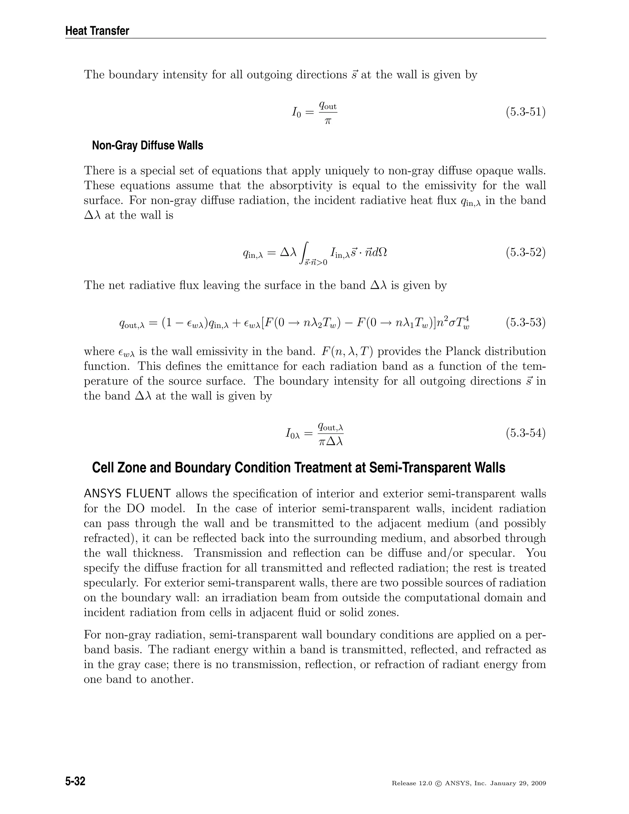 Heat Transfer
The boundary intensity for all outgoing directions s at the wall is given by
I0 =
qout
π
(5.3-51)
Non-Gray Diffuse Walls
There is a special set of equations that apply uniquely to non-gray diﬀuse opaque walls.
These equations assume that the absorptivity is equal to the emissivity for the wall
surface. For non-gray diﬀuse radiation, the incident radiative heat ﬂux qin,λ in the band
∆λ at the wall is
qin,λ = ∆λ
s·n>0
Iin,λs · ndΩ (5.3-52)
The net radiative ﬂux leaving the surface in the band ∆λ is given by
qout,λ = (1 − wλ)qin,λ + wλ[F(0 → nλ2Tw) − F(0 → nλ1Tw)]n2
σT4
w (5.3-53)
where wλ is the wall emissivity in the band. F(n, λ, T) provides the Planck distribution
function. This deﬁnes the emittance for each radiation band as a function of the tem-
perature of the source surface. The boundary intensity for all outgoing directions s in
the band ∆λ at the wall is given by
I0λ =
qout,λ
π∆λ
(5.3-54)
Cell Zone and Boundary Condition Treatment at Semi-Transparent Walls
ANSYS FLUENT allows the speciﬁcation of interior and exterior semi-transparent walls
for the DO model. In the case of interior semi-transparent walls, incident radiation
can pass through the wall and be transmitted to the adjacent medium (and possibly
refracted), it can be reﬂected back into the surrounding medium, and absorbed through
the wall thickness. Transmission and reﬂection can be diﬀuse and/or specular. You
specify the diﬀuse fraction for all transmitted and reﬂected radiation; the rest is treated
specularly. For exterior semi-transparent walls, there are two possible sources of radiation
on the boundary wall: an irradiation beam from outside the computational domain and
incident radiation from cells in adjacent ﬂuid or solid zones.
For non-gray radiation, semi-transparent wall boundary conditions are applied on a per-
band basis. The radiant energy within a band is transmitted, reﬂected, and refracted as
in the gray case; there is no transmission, reﬂection, or refraction of radiant energy from
one band to another.
5-32 Release 12.0 c ANSYS, Inc. January 29, 2009
 