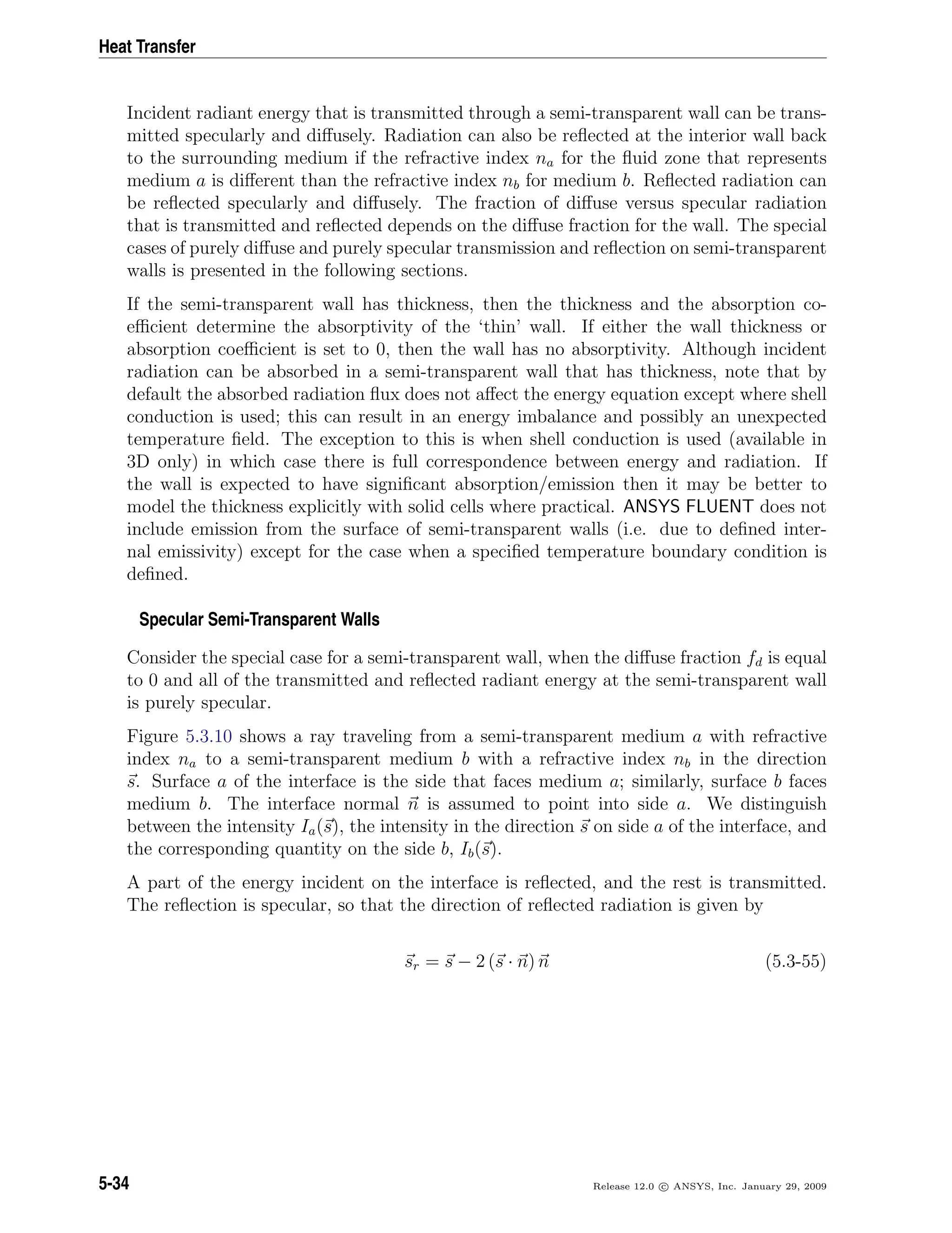 Heat Transfer
Incident radiant energy that is transmitted through a semi-transparent wall can be trans-
mitted specularly and diﬀusely. Radiation can also be reﬂected at the interior wall back
to the surrounding medium if the refractive index na for the ﬂuid zone that represents
medium a is diﬀerent than the refractive index nb for medium b. Reﬂected radiation can
be reﬂected specularly and diﬀusely. The fraction of diﬀuse versus specular radiation
that is transmitted and reﬂected depends on the diﬀuse fraction for the wall. The special
cases of purely diﬀuse and purely specular transmission and reﬂection on semi-transparent
walls is presented in the following sections.
If the semi-transparent wall has thickness, then the thickness and the absorption co-
eﬃcient determine the absorptivity of the ‘thin’ wall. If either the wall thickness or
absorption coeﬃcient is set to 0, then the wall has no absorptivity. Although incident
radiation can be absorbed in a semi-transparent wall that has thickness, note that by
default the absorbed radiation ﬂux does not aﬀect the energy equation except where shell
conduction is used; this can result in an energy imbalance and possibly an unexpected
temperature ﬁeld. The exception to this is when shell conduction is used (available in
3D only) in which case there is full correspondence between energy and radiation. If
the wall is expected to have signiﬁcant absorption/emission then it may be better to
model the thickness explicitly with solid cells where practical. ANSYS FLUENT does not
include emission from the surface of semi-transparent walls (i.e. due to deﬁned inter-
nal emissivity) except for the case when a speciﬁed temperature boundary condition is
deﬁned.
Specular Semi-Transparent Walls
Consider the special case for a semi-transparent wall, when the diﬀuse fraction fd is equal
to 0 and all of the transmitted and reﬂected radiant energy at the semi-transparent wall
is purely specular.
Figure 5.3.10 shows a ray traveling from a semi-transparent medium a with refractive
index na to a semi-transparent medium b with a refractive index nb in the direction
s. Surface a of the interface is the side that faces medium a; similarly, surface b faces
medium b. The interface normal n is assumed to point into side a. We distinguish
between the intensity Ia(s), the intensity in the direction s on side a of the interface, and
the corresponding quantity on the side b, Ib(s).
A part of the energy incident on the interface is reﬂected, and the rest is transmitted.
The reﬂection is specular, so that the direction of reﬂected radiation is given by
sr = s − 2 (s · n) n (5.3-55)
5-34 Release 12.0 c ANSYS, Inc. January 29, 2009
 