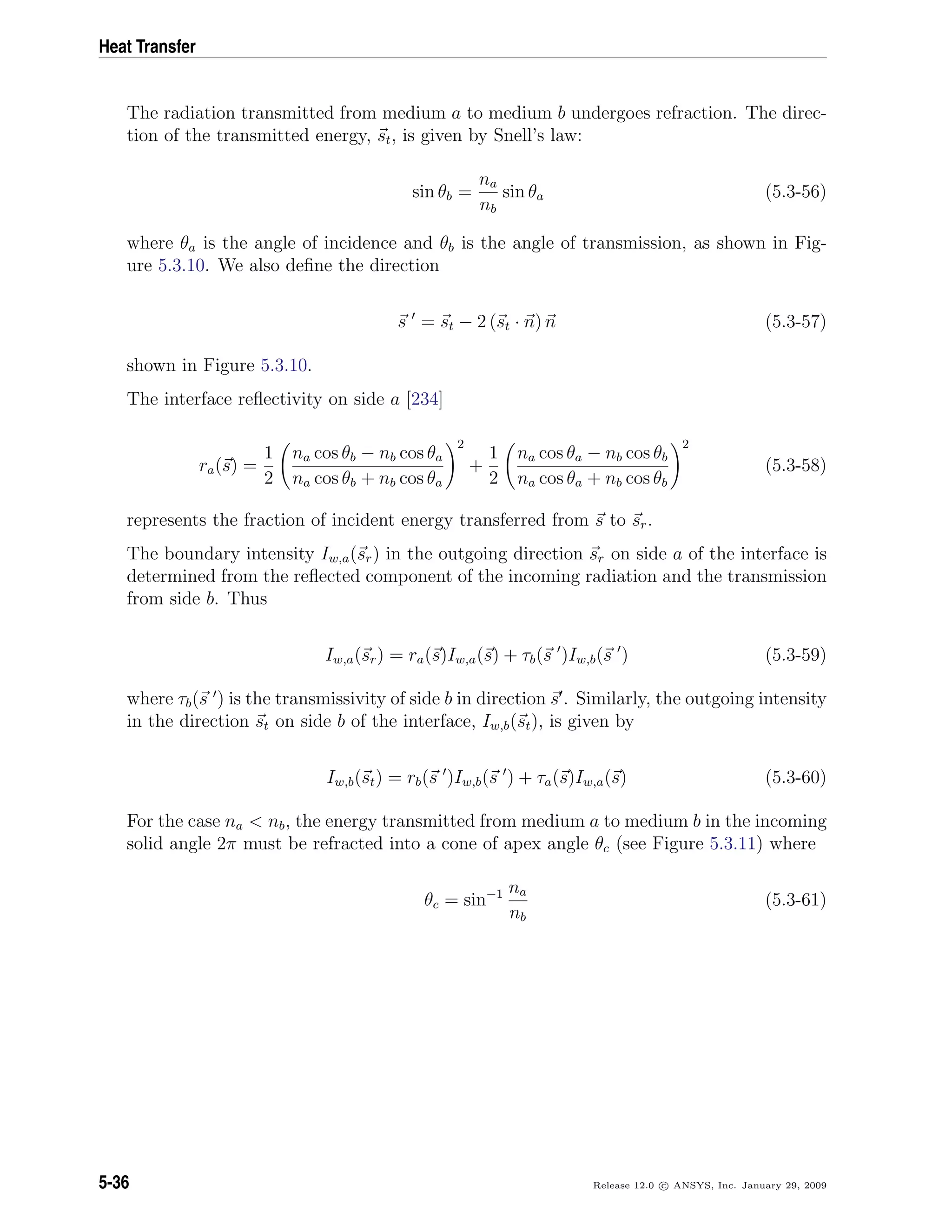 Heat Transfer
The radiation transmitted from medium a to medium b undergoes refraction. The direc-
tion of the transmitted energy, st, is given by Snell’s law:
sin θb =
na
nb
sin θa (5.3-56)
where θa is the angle of incidence and θb is the angle of transmission, as shown in Fig-
ure 5.3.10. We also deﬁne the direction
s = st − 2 (st · n) n (5.3-57)
shown in Figure 5.3.10.
The interface reﬂectivity on side a [234]
ra(s) =
1
2
na cos θb − nb cos θa
na cos θb + nb cos θa
2
+
1
2
na cos θa − nb cos θb
na cos θa + nb cos θb
2
(5.3-58)
represents the fraction of incident energy transferred from s to sr.
The boundary intensity Iw,a(sr) in the outgoing direction sr on side a of the interface is
determined from the reﬂected component of the incoming radiation and the transmission
from side b. Thus
Iw,a(sr) = ra(s)Iw,a(s) + τb(s )Iw,b(s ) (5.3-59)
where τb(s ) is the transmissivity of side b in direction s . Similarly, the outgoing intensity
in the direction st on side b of the interface, Iw,b(st), is given by
Iw,b(st) = rb(s )Iw,b(s ) + τa(s)Iw,a(s) (5.3-60)
For the case na < nb, the energy transmitted from medium a to medium b in the incoming
solid angle 2π must be refracted into a cone of apex angle θc (see Figure 5.3.11) where
θc = sin−1 na
nb
(5.3-61)
5-36 Release 12.0 c ANSYS, Inc. January 29, 2009
 