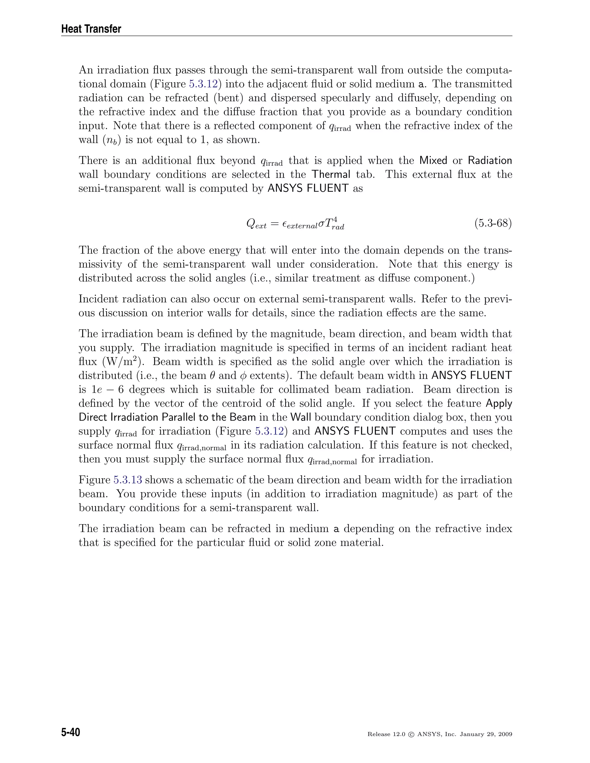 Heat Transfer
An irradiation ﬂux passes through the semi-transparent wall from outside the computa-
tional domain (Figure 5.3.12) into the adjacent ﬂuid or solid medium a. The transmitted
radiation can be refracted (bent) and dispersed specularly and diﬀusely, depending on
the refractive index and the diﬀuse fraction that you provide as a boundary condition
input. Note that there is a reﬂected component of qirrad when the refractive index of the
wall (nb) is not equal to 1, as shown.
There is an additional ﬂux beyond qirrad that is applied when the Mixed or Radiation
wall boundary conditions are selected in the Thermal tab. This external ﬂux at the
semi-transparent wall is computed by ANSYS FLUENT as
Qext = externalσT4
rad (5.3-68)
The fraction of the above energy that will enter into the domain depends on the trans-
missivity of the semi-transparent wall under consideration. Note that this energy is
distributed across the solid angles (i.e., similar treatment as diﬀuse component.)
Incident radiation can also occur on external semi-transparent walls. Refer to the previ-
ous discussion on interior walls for details, since the radiation eﬀects are the same.
The irradiation beam is deﬁned by the magnitude, beam direction, and beam width that
you supply. The irradiation magnitude is speciﬁed in terms of an incident radiant heat
ﬂux (W/m2
). Beam width is speciﬁed as the solid angle over which the irradiation is
distributed (i.e., the beam θ and φ extents). The default beam width in ANSYS FLUENT
is 1e − 6 degrees which is suitable for collimated beam radiation. Beam direction is
deﬁned by the vector of the centroid of the solid angle. If you select the feature Apply
Direct Irradiation Parallel to the Beam in the Wall boundary condition dialog box, then you
supply qirrad for irradiation (Figure 5.3.12) and ANSYS FLUENT computes and uses the
surface normal ﬂux qirrad,normal in its radiation calculation. If this feature is not checked,
then you must supply the surface normal ﬂux qirrad,normal for irradiation.
Figure 5.3.13 shows a schematic of the beam direction and beam width for the irradiation
beam. You provide these inputs (in addition to irradiation magnitude) as part of the
boundary conditions for a semi-transparent wall.
The irradiation beam can be refracted in medium a depending on the refractive index
that is speciﬁed for the particular ﬂuid or solid zone material.
5-40 Release 12.0 c ANSYS, Inc. January 29, 2009
 