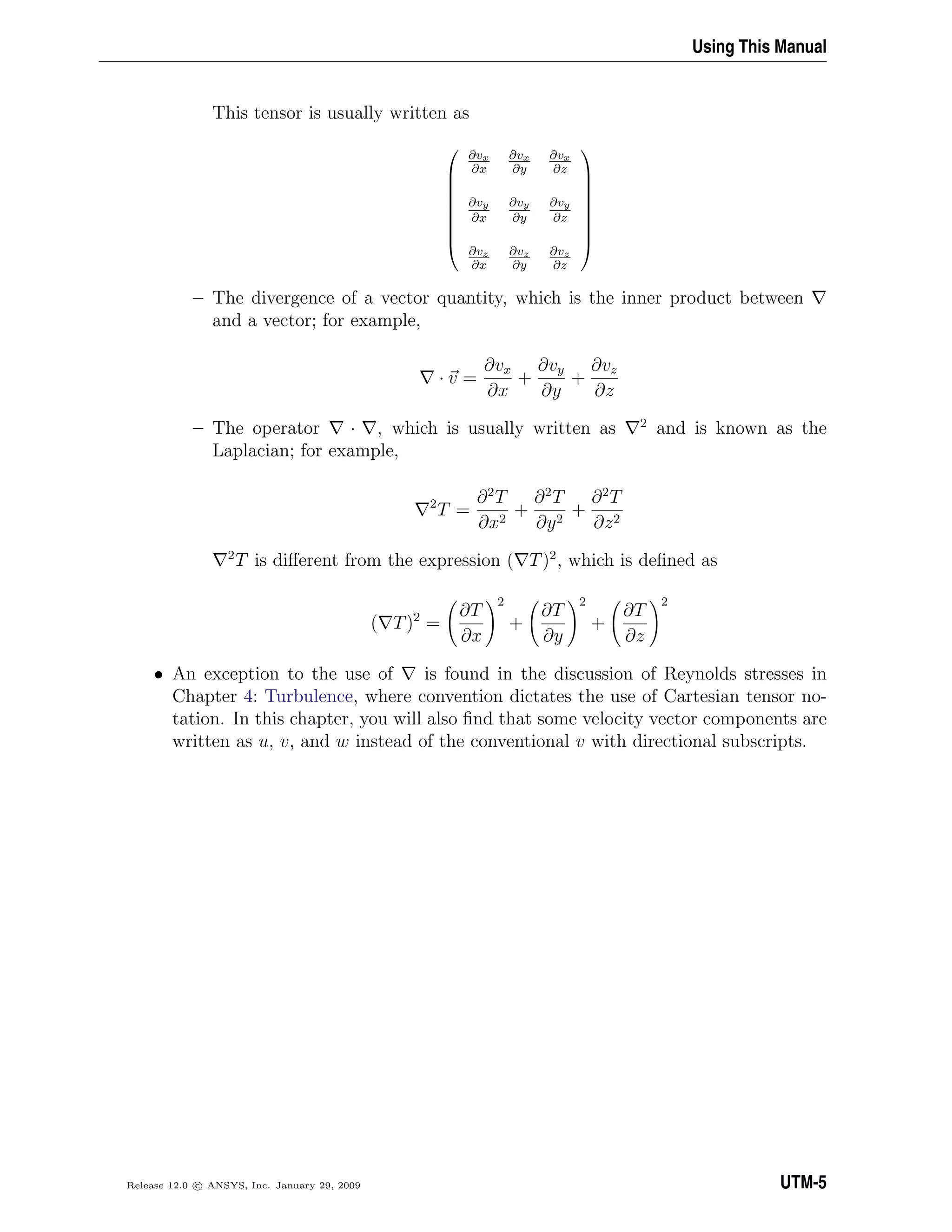 Using This Manual
This tensor is usually written as









∂vx
∂x
∂vx
∂y
∂vx
∂z
∂vy
∂x
∂vy
∂y
∂vy
∂z
∂vz
∂x
∂vz
∂y
∂vz
∂z









– The divergence of a vector quantity, which is the inner product between
and a vector; for example,
· v =
∂vx
∂x
+
∂vy
∂y
+
∂vz
∂z
– The operator · , which is usually written as 2
and is known as the
Laplacian; for example,
2
T =
∂2
T
∂x2
+
∂2
T
∂y2
+
∂2
T
∂z2
2
T is diﬀerent from the expression ( T)2
, which is deﬁned as
( T)2
=
∂T
∂x
2
+
∂T
∂y
2
+
∂T
∂z
2
• An exception to the use of is found in the discussion of Reynolds stresses in
Chapter 4: Turbulence, where convention dictates the use of Cartesian tensor no-
tation. In this chapter, you will also ﬁnd that some velocity vector components are
written as u, v, and w instead of the conventional v with directional subscripts.
Release 12.0 c ANSYS, Inc. January 29, 2009 UTM-5
 