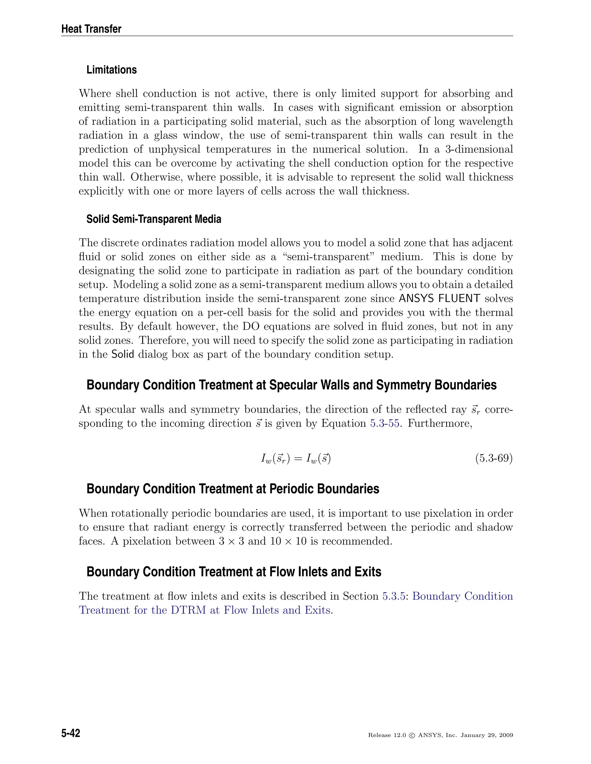 Heat Transfer
Limitations
Where shell conduction is not active, there is only limited support for absorbing and
emitting semi-transparent thin walls. In cases with signiﬁcant emission or absorption
of radiation in a participating solid material, such as the absorption of long wavelength
radiation in a glass window, the use of semi-transparent thin walls can result in the
prediction of unphysical temperatures in the numerical solution. In a 3-dimensional
model this can be overcome by activating the shell conduction option for the respective
thin wall. Otherwise, where possible, it is advisable to represent the solid wall thickness
explicitly with one or more layers of cells across the wall thickness.
Solid Semi-Transparent Media
The discrete ordinates radiation model allows you to model a solid zone that has adjacent
ﬂuid or solid zones on either side as a “semi-transparent” medium. This is done by
designating the solid zone to participate in radiation as part of the boundary condition
setup. Modeling a solid zone as a semi-transparent medium allows you to obtain a detailed
temperature distribution inside the semi-transparent zone since ANSYS FLUENT solves
the energy equation on a per-cell basis for the solid and provides you with the thermal
results. By default however, the DO equations are solved in ﬂuid zones, but not in any
solid zones. Therefore, you will need to specify the solid zone as participating in radiation
in the Solid dialog box as part of the boundary condition setup.
Boundary Condition Treatment at Specular Walls and Symmetry Boundaries
At specular walls and symmetry boundaries, the direction of the reﬂected ray sr corre-
sponding to the incoming direction s is given by Equation 5.3-55. Furthermore,
Iw(sr) = Iw(s) (5.3-69)
Boundary Condition Treatment at Periodic Boundaries
When rotationally periodic boundaries are used, it is important to use pixelation in order
to ensure that radiant energy is correctly transferred between the periodic and shadow
faces. A pixelation between 3 × 3 and 10 × 10 is recommended.
Boundary Condition Treatment at Flow Inlets and Exits
The treatment at ﬂow inlets and exits is described in Section 5.3.5: Boundary Condition
Treatment for the DTRM at Flow Inlets and Exits.
5-42 Release 12.0 c ANSYS, Inc. January 29, 2009
 