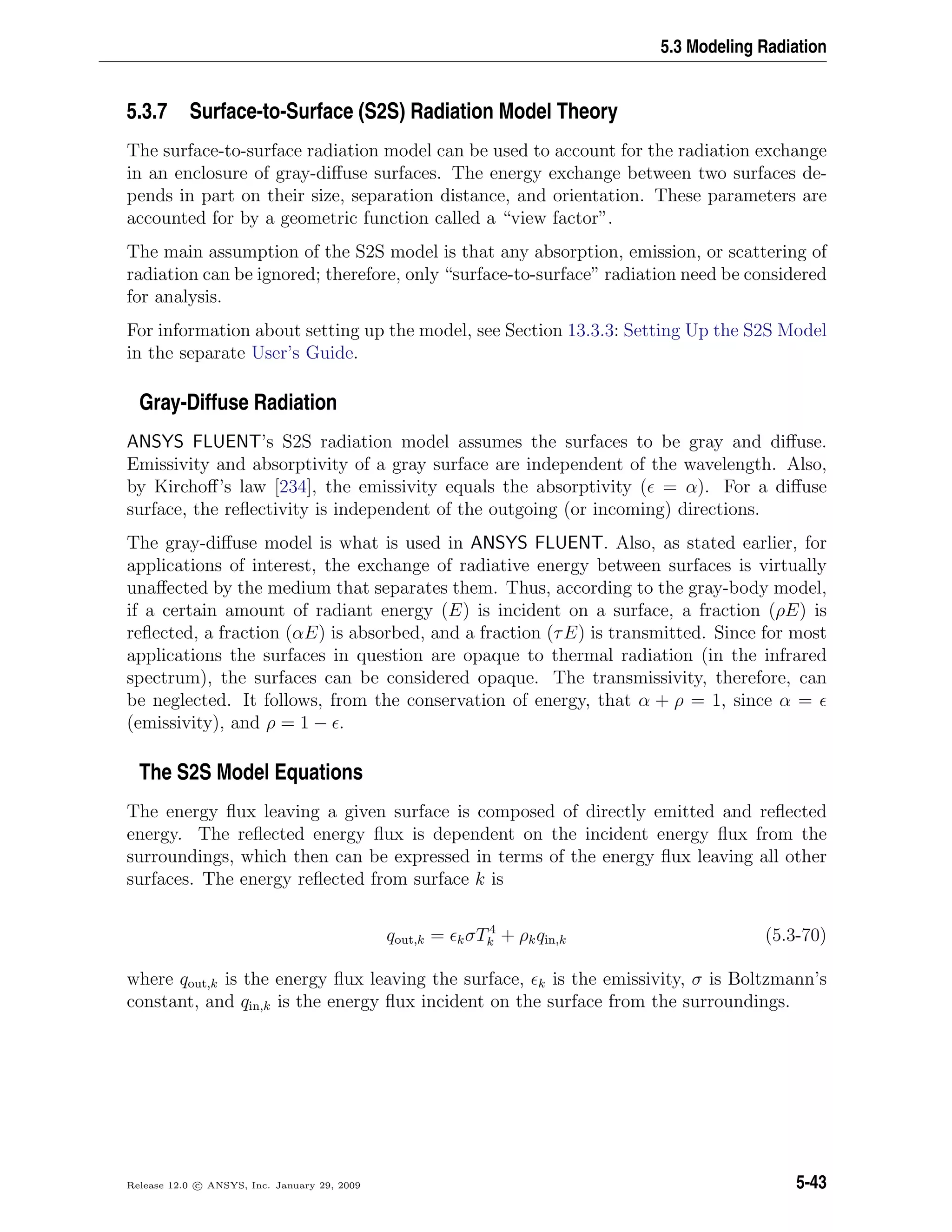 5.3 Modeling Radiation
5.3.7 Surface-to-Surface (S2S) Radiation Model Theory
The surface-to-surface radiation model can be used to account for the radiation exchange
in an enclosure of gray-diﬀuse surfaces. The energy exchange between two surfaces de-
pends in part on their size, separation distance, and orientation. These parameters are
accounted for by a geometric function called a “view factor”.
The main assumption of the S2S model is that any absorption, emission, or scattering of
radiation can be ignored; therefore, only “surface-to-surface” radiation need be considered
for analysis.
For information about setting up the model, see Section 13.3.3: Setting Up the S2S Model
in the separate User’s Guide.
Gray-Diffuse Radiation
ANSYS FLUENT’s S2S radiation model assumes the surfaces to be gray and diﬀuse.
Emissivity and absorptivity of a gray surface are independent of the wavelength. Also,
by Kirchoﬀ’s law [234], the emissivity equals the absorptivity ( = α). For a diﬀuse
surface, the reﬂectivity is independent of the outgoing (or incoming) directions.
The gray-diﬀuse model is what is used in ANSYS FLUENT. Also, as stated earlier, for
applications of interest, the exchange of radiative energy between surfaces is virtually
unaﬀected by the medium that separates them. Thus, according to the gray-body model,
if a certain amount of radiant energy (E) is incident on a surface, a fraction (ρE) is
reﬂected, a fraction (αE) is absorbed, and a fraction (τE) is transmitted. Since for most
applications the surfaces in question are opaque to thermal radiation (in the infrared
spectrum), the surfaces can be considered opaque. The transmissivity, therefore, can
be neglected. It follows, from the conservation of energy, that α + ρ = 1, since α =
(emissivity), and ρ = 1 − .
The S2S Model Equations
The energy ﬂux leaving a given surface is composed of directly emitted and reﬂected
energy. The reﬂected energy ﬂux is dependent on the incident energy ﬂux from the
surroundings, which then can be expressed in terms of the energy ﬂux leaving all other
surfaces. The energy reﬂected from surface k is
qout,k = kσT4
k + ρkqin,k (5.3-70)
where qout,k is the energy ﬂux leaving the surface, k is the emissivity, σ is Boltzmann’s
constant, and qin,k is the energy ﬂux incident on the surface from the surroundings.
Release 12.0 c ANSYS, Inc. January 29, 2009 5-43
 