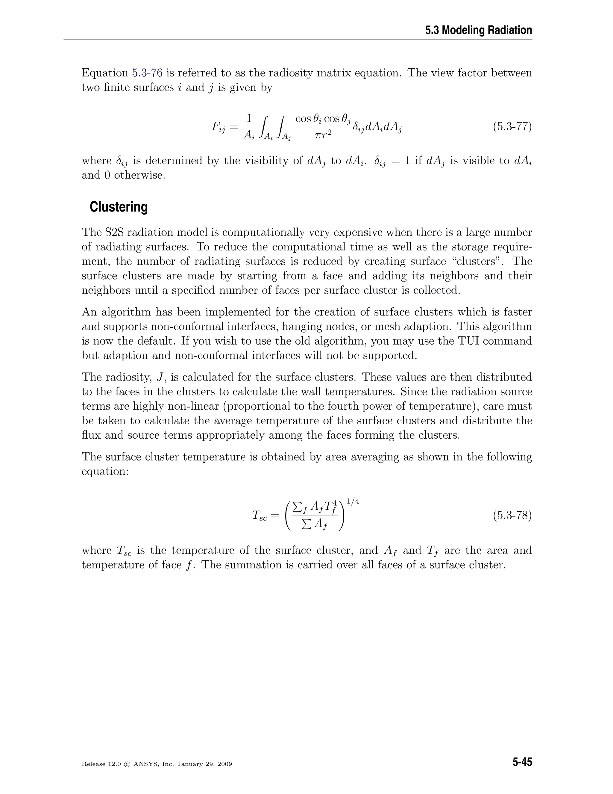 5.3 Modeling Radiation
Equation 5.3-76 is referred to as the radiosity matrix equation. The view factor between
two ﬁnite surfaces i and j is given by
Fij =
1
Ai Ai Aj
cos θi cos θj
πr2
δijdAidAj (5.3-77)
where δij is determined by the visibility of dAj to dAi. δij = 1 if dAj is visible to dAi
and 0 otherwise.
Clustering
The S2S radiation model is computationally very expensive when there is a large number
of radiating surfaces. To reduce the computational time as well as the storage require-
ment, the number of radiating surfaces is reduced by creating surface “clusters”. The
surface clusters are made by starting from a face and adding its neighbors and their
neighbors until a speciﬁed number of faces per surface cluster is collected.
An algorithm has been implemented for the creation of surface clusters which is faster
and supports non-conformal interfaces, hanging nodes, or mesh adaption. This algorithm
is now the default. If you wish to use the old algorithm, you may use the TUI command
but adaption and non-conformal interfaces will not be supported.
The radiosity, J, is calculated for the surface clusters. These values are then distributed
to the faces in the clusters to calculate the wall temperatures. Since the radiation source
terms are highly non-linear (proportional to the fourth power of temperature), care must
be taken to calculate the average temperature of the surface clusters and distribute the
ﬂux and source terms appropriately among the faces forming the clusters.
The surface cluster temperature is obtained by area averaging as shown in the following
equation:
Tsc =
f Af T4
f
Af
1/4
(5.3-78)
where Tsc is the temperature of the surface cluster, and Af and Tf are the area and
temperature of face f. The summation is carried over all faces of a surface cluster.
Release 12.0 c ANSYS, Inc. January 29, 2009 5-45
 