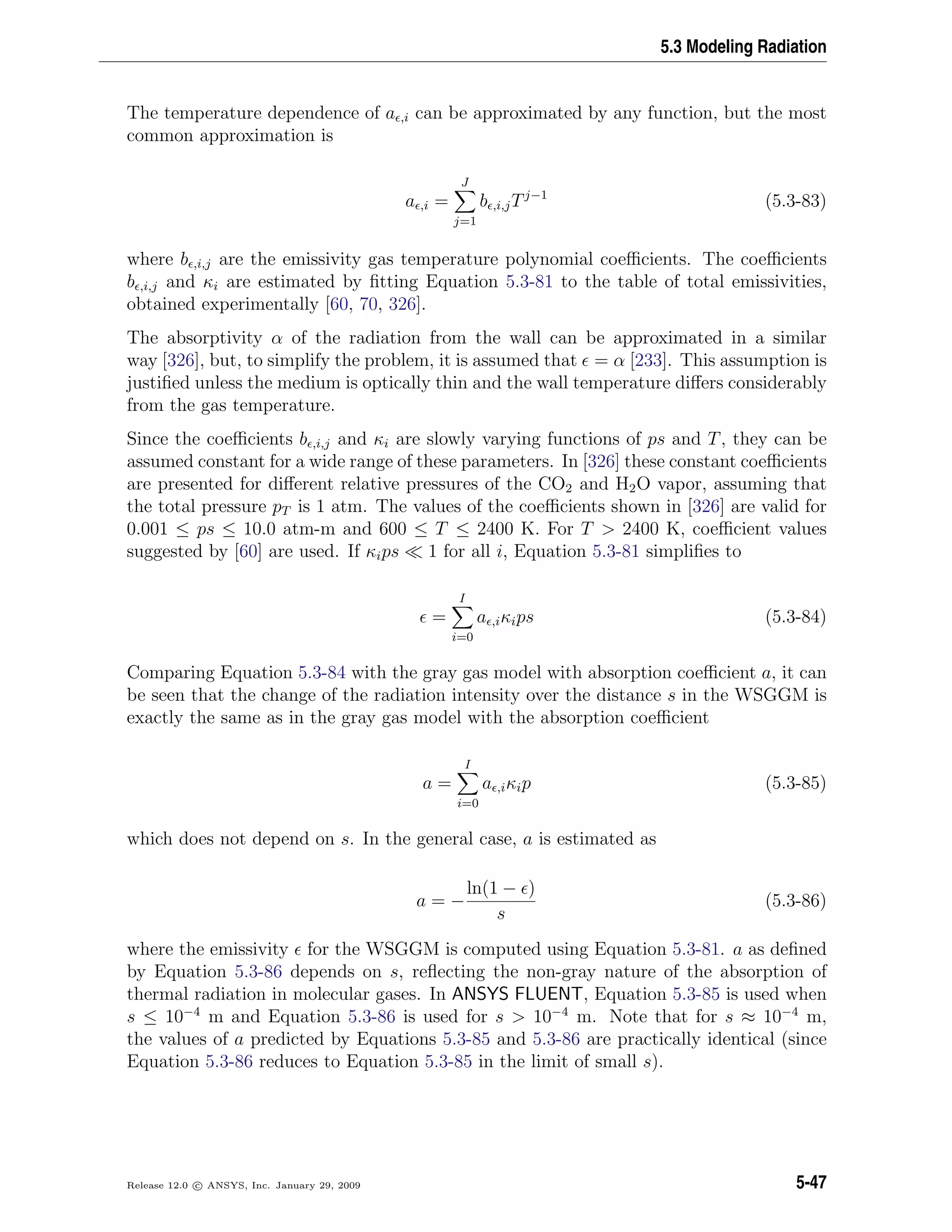 5.3 Modeling Radiation
The temperature dependence of a ,i can be approximated by any function, but the most
common approximation is
a ,i =
J
j=1
b ,i,jTj−1
(5.3-83)
where b ,i,j are the emissivity gas temperature polynomial coeﬃcients. The coeﬃcients
b ,i,j and κi are estimated by ﬁtting Equation 5.3-81 to the table of total emissivities,
obtained experimentally [60, 70, 326].
The absorptivity α of the radiation from the wall can be approximated in a similar
way [326], but, to simplify the problem, it is assumed that = α [233]. This assumption is
justiﬁed unless the medium is optically thin and the wall temperature diﬀers considerably
from the gas temperature.
Since the coeﬃcients b ,i,j and κi are slowly varying functions of ps and T, they can be
assumed constant for a wide range of these parameters. In [326] these constant coeﬃcients
are presented for diﬀerent relative pressures of the CO2 and H2O vapor, assuming that
the total pressure pT is 1 atm. The values of the coeﬃcients shown in [326] are valid for
0.001 ≤ ps ≤ 10.0 atm-m and 600 ≤ T ≤ 2400 K. For T > 2400 K, coeﬃcient values
suggested by [60] are used. If κips 1 for all i, Equation 5.3-81 simpliﬁes to
=
I
i=0
a ,iκips (5.3-84)
Comparing Equation 5.3-84 with the gray gas model with absorption coeﬃcient a, it can
be seen that the change of the radiation intensity over the distance s in the WSGGM is
exactly the same as in the gray gas model with the absorption coeﬃcient
a =
I
i=0
a ,iκip (5.3-85)
which does not depend on s. In the general case, a is estimated as
a = −
ln(1 − )
s
(5.3-86)
where the emissivity for the WSGGM is computed using Equation 5.3-81. a as deﬁned
by Equation 5.3-86 depends on s, reﬂecting the non-gray nature of the absorption of
thermal radiation in molecular gases. In ANSYS FLUENT, Equation 5.3-85 is used when
s ≤ 10−4
m and Equation 5.3-86 is used for s > 10−4
m. Note that for s ≈ 10−4
m,
the values of a predicted by Equations 5.3-85 and 5.3-86 are practically identical (since
Equation 5.3-86 reduces to Equation 5.3-85 in the limit of small s).
Release 12.0 c ANSYS, Inc. January 29, 2009 5-47
 
