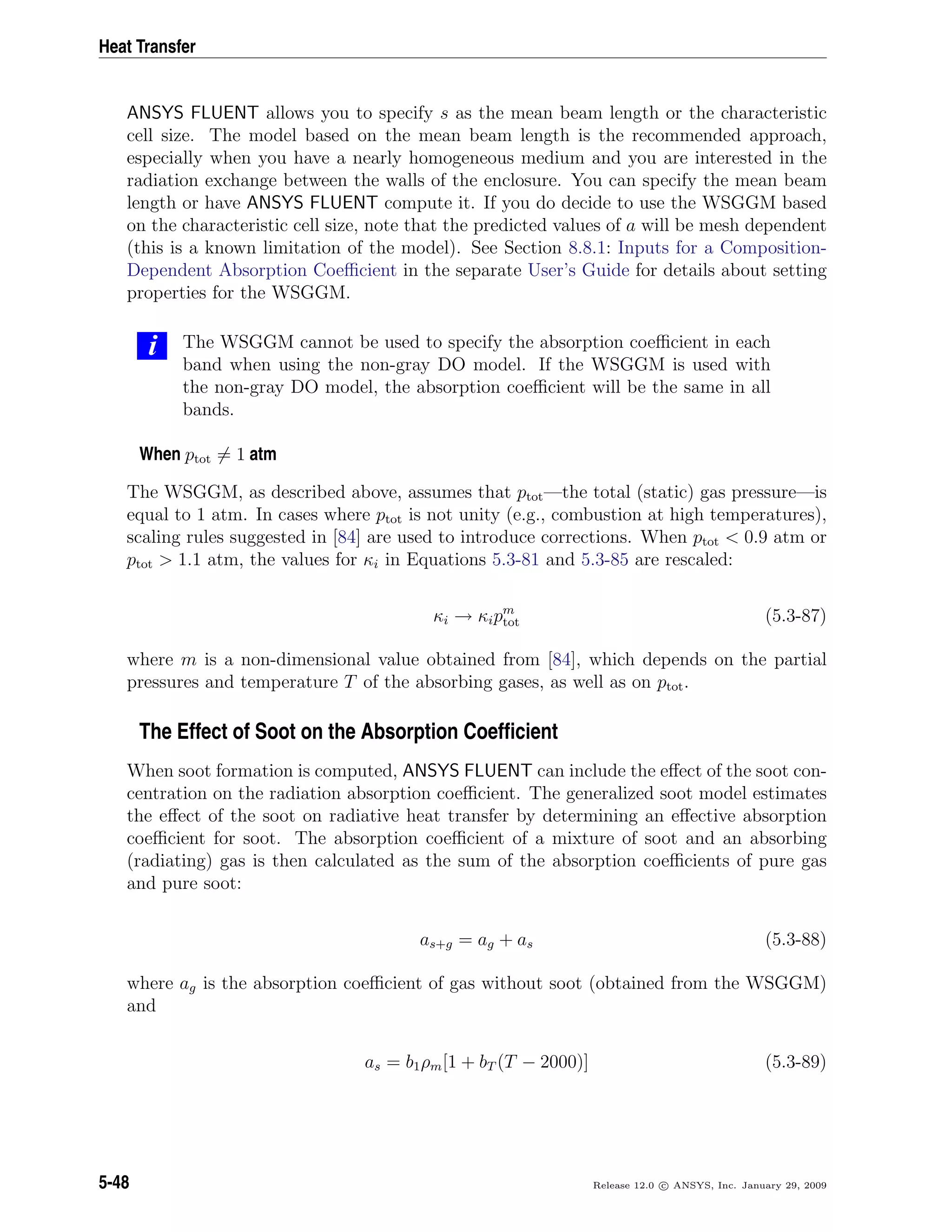 Heat Transfer
ANSYS FLUENT allows you to specify s as the mean beam length or the characteristic
cell size. The model based on the mean beam length is the recommended approach,
especially when you have a nearly homogeneous medium and you are interested in the
radiation exchange between the walls of the enclosure. You can specify the mean beam
length or have ANSYS FLUENT compute it. If you do decide to use the WSGGM based
on the characteristic cell size, note that the predicted values of a will be mesh dependent
(this is a known limitation of the model). See Section 8.8.1: Inputs for a Composition-
Dependent Absorption Coeﬃcient in the separate User’s Guide for details about setting
properties for the WSGGM.
i The WSGGM cannot be used to specify the absorption coeﬃcient in each
band when using the non-gray DO model. If the WSGGM is used with
the non-gray DO model, the absorption coeﬃcient will be the same in all
bands.
When ptot = 1 atm
The WSGGM, as described above, assumes that ptot—the total (static) gas pressure—is
equal to 1 atm. In cases where ptot is not unity (e.g., combustion at high temperatures),
scaling rules suggested in [84] are used to introduce corrections. When ptot < 0.9 atm or
ptot > 1.1 atm, the values for κi in Equations 5.3-81 and 5.3-85 are rescaled:
κi → κipm
tot (5.3-87)
where m is a non-dimensional value obtained from [84], which depends on the partial
pressures and temperature T of the absorbing gases, as well as on ptot.
The Effect of Soot on the Absorption Coefﬁcient
When soot formation is computed, ANSYS FLUENT can include the eﬀect of the soot con-
centration on the radiation absorption coeﬃcient. The generalized soot model estimates
the eﬀect of the soot on radiative heat transfer by determining an eﬀective absorption
coeﬃcient for soot. The absorption coeﬃcient of a mixture of soot and an absorbing
(radiating) gas is then calculated as the sum of the absorption coeﬃcients of pure gas
and pure soot:
as+g = ag + as (5.3-88)
where ag is the absorption coeﬃcient of gas without soot (obtained from the WSGGM)
and
as = b1ρm[1 + bT (T − 2000)] (5.3-89)
5-48 Release 12.0 c ANSYS, Inc. January 29, 2009
 