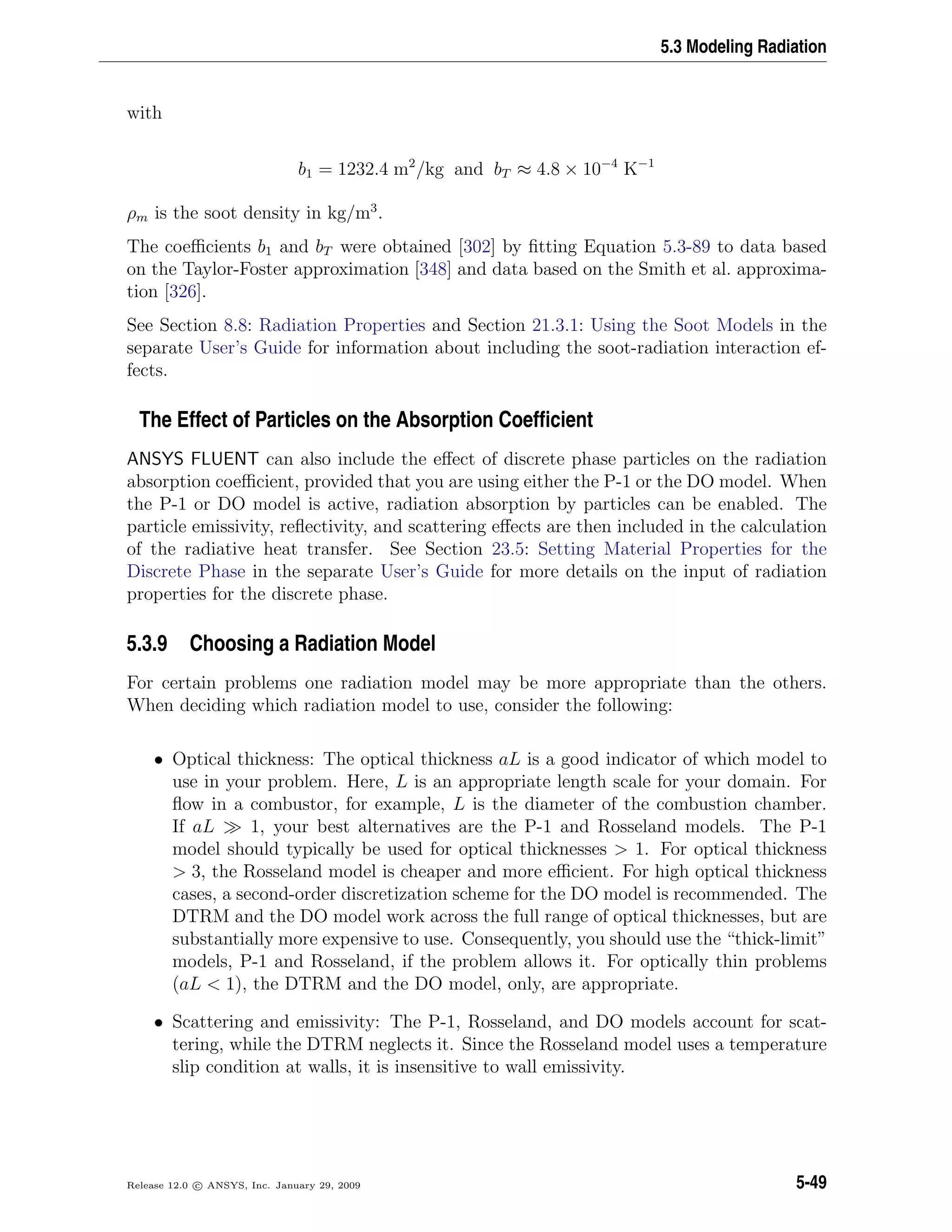 5.3 Modeling Radiation
with
b1 = 1232.4 m2
/kg and bT ≈ 4.8 × 10−4
K−1
ρm is the soot density in kg/m3
.
The coeﬃcients b1 and bT were obtained [302] by ﬁtting Equation 5.3-89 to data based
on the Taylor-Foster approximation [348] and data based on the Smith et al. approxima-
tion [326].
See Section 8.8: Radiation Properties and Section 21.3.1: Using the Soot Models in the
separate User’s Guide for information about including the soot-radiation interaction ef-
fects.
The Effect of Particles on the Absorption Coefﬁcient
ANSYS FLUENT can also include the eﬀect of discrete phase particles on the radiation
absorption coeﬃcient, provided that you are using either the P-1 or the DO model. When
the P-1 or DO model is active, radiation absorption by particles can be enabled. The
particle emissivity, reﬂectivity, and scattering eﬀects are then included in the calculation
of the radiative heat transfer. See Section 23.5: Setting Material Properties for the
Discrete Phase in the separate User’s Guide for more details on the input of radiation
properties for the discrete phase.
5.3.9 Choosing a Radiation Model
For certain problems one radiation model may be more appropriate than the others.
When deciding which radiation model to use, consider the following:
• Optical thickness: The optical thickness aL is a good indicator of which model to
use in your problem. Here, L is an appropriate length scale for your domain. For
ﬂow in a combustor, for example, L is the diameter of the combustion chamber.
If aL 1, your best alternatives are the P-1 and Rosseland models. The P-1
model should typically be used for optical thicknesses > 1. For optical thickness
> 3, the Rosseland model is cheaper and more eﬃcient. For high optical thickness
cases, a second-order discretization scheme for the DO model is recommended. The
DTRM and the DO model work across the full range of optical thicknesses, but are
substantially more expensive to use. Consequently, you should use the “thick-limit”
models, P-1 and Rosseland, if the problem allows it. For optically thin problems
(aL < 1), the DTRM and the DO model, only, are appropriate.
• Scattering and emissivity: The P-1, Rosseland, and DO models account for scat-
tering, while the DTRM neglects it. Since the Rosseland model uses a temperature
slip condition at walls, it is insensitive to wall emissivity.
Release 12.0 c ANSYS, Inc. January 29, 2009 5-49
 