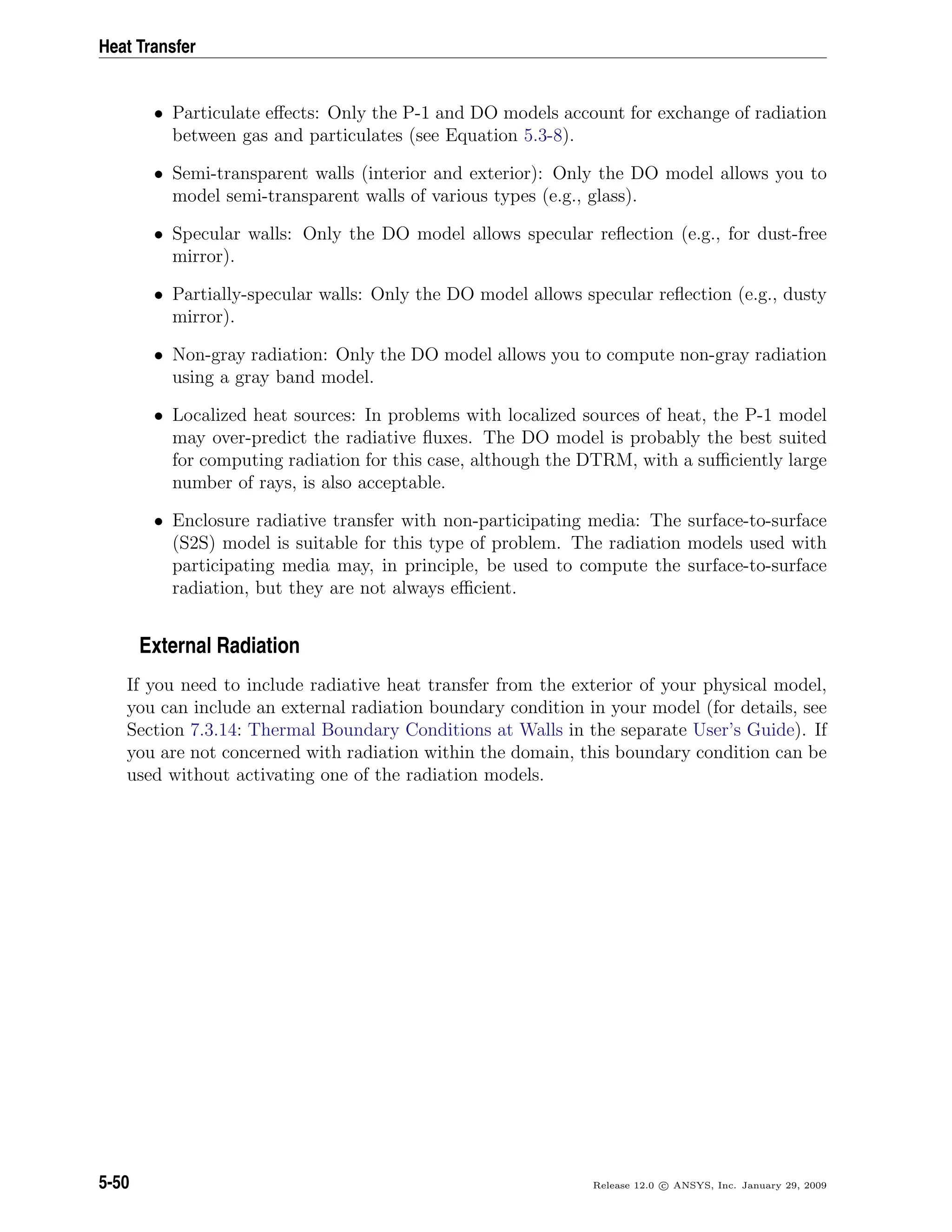 Heat Transfer
• Particulate eﬀects: Only the P-1 and DO models account for exchange of radiation
between gas and particulates (see Equation 5.3-8).
• Semi-transparent walls (interior and exterior): Only the DO model allows you to
model semi-transparent walls of various types (e.g., glass).
• Specular walls: Only the DO model allows specular reﬂection (e.g., for dust-free
mirror).
• Partially-specular walls: Only the DO model allows specular reﬂection (e.g., dusty
mirror).
• Non-gray radiation: Only the DO model allows you to compute non-gray radiation
using a gray band model.
• Localized heat sources: In problems with localized sources of heat, the P-1 model
may over-predict the radiative ﬂuxes. The DO model is probably the best suited
for computing radiation for this case, although the DTRM, with a suﬃciently large
number of rays, is also acceptable.
• Enclosure radiative transfer with non-participating media: The surface-to-surface
(S2S) model is suitable for this type of problem. The radiation models used with
participating media may, in principle, be used to compute the surface-to-surface
radiation, but they are not always eﬃcient.
External Radiation
If you need to include radiative heat transfer from the exterior of your physical model,
you can include an external radiation boundary condition in your model (for details, see
Section 7.3.14: Thermal Boundary Conditions at Walls in the separate User’s Guide). If
you are not concerned with radiation within the domain, this boundary condition can be
used without activating one of the radiation models.
5-50 Release 12.0 c ANSYS, Inc. January 29, 2009
 