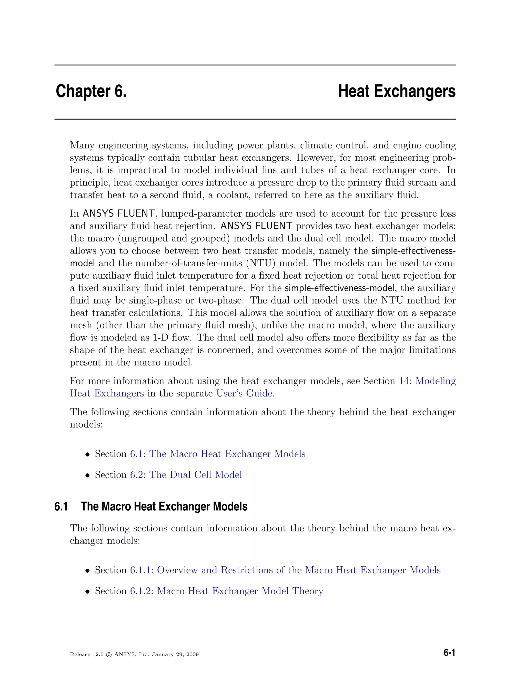 Chapter 6. Heat Exchangers
Many engineering systems, including power plants, climate control, and engine cooling
systems typically contain tubular heat exchangers. However, for most engineering prob-
lems, it is impractical to model individual ﬁns and tubes of a heat exchanger core. In
principle, heat exchanger cores introduce a pressure drop to the primary ﬂuid stream and
transfer heat to a second ﬂuid, a coolant, referred to here as the auxiliary ﬂuid.
In ANSYS FLUENT, lumped-parameter models are used to account for the pressure loss
and auxiliary ﬂuid heat rejection. ANSYS FLUENT provides two heat exchanger models:
the macro (ungrouped and grouped) models and the dual cell model. The macro model
allows you to choose between two heat transfer models, namely the simple-eﬀectiveness-
model and the number-of-transfer-units (NTU) model. The models can be used to com-
pute auxiliary ﬂuid inlet temperature for a ﬁxed heat rejection or total heat rejection for
a ﬁxed auxiliary ﬂuid inlet temperature. For the simple-eﬀectiveness-model, the auxiliary
ﬂuid may be single-phase or two-phase. The dual cell model uses the NTU method for
heat transfer calculations. This model allows the solution of auxiliary ﬂow on a separate
mesh (other than the primary ﬂuid mesh), unlike the macro model, where the auxiliary
ﬂow is modeled as 1-D ﬂow. The dual cell model also oﬀers more ﬂexibility as far as the
shape of the heat exchanger is concerned, and overcomes some of the major limitations
present in the macro model.
For more information about using the heat exchanger models, see Section 14: Modeling
Heat Exchangers in the separate User’s Guide.
The following sections contain information about the theory behind the heat exchanger
models:
• Section 6.1: The Macro Heat Exchanger Models
• Section 6.2: The Dual Cell Model
6.1 The Macro Heat Exchanger Models
The following sections contain information about the theory behind the macro heat ex-
changer models:
• Section 6.1.1: Overview and Restrictions of the Macro Heat Exchanger Models
• Section 6.1.2: Macro Heat Exchanger Model Theory
Release 12.0 c ANSYS, Inc. January 29, 2009 6-1
 