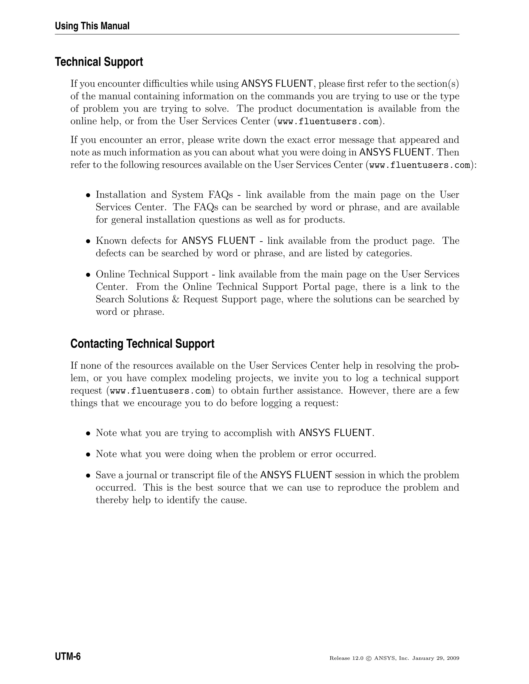Using This Manual
Technical Support
If you encounter diﬃculties while using ANSYS FLUENT, please ﬁrst refer to the section(s)
of the manual containing information on the commands you are trying to use or the type
of problem you are trying to solve. The product documentation is available from the
online help, or from the User Services Center (www.fluentusers.com).
If you encounter an error, please write down the exact error message that appeared and
note as much information as you can about what you were doing in ANSYS FLUENT. Then
refer to the following resources available on the User Services Center (www.fluentusers.com):
• Installation and System FAQs - link available from the main page on the User
Services Center. The FAQs can be searched by word or phrase, and are available
for general installation questions as well as for products.
• Known defects for ANSYS FLUENT - link available from the product page. The
defects can be searched by word or phrase, and are listed by categories.
• Online Technical Support - link available from the main page on the User Services
Center. From the Online Technical Support Portal page, there is a link to the
Search Solutions & Request Support page, where the solutions can be searched by
word or phrase.
Contacting Technical Support
If none of the resources available on the User Services Center help in resolving the prob-
lem, or you have complex modeling projects, we invite you to log a technical support
request (www.fluentusers.com) to obtain further assistance. However, there are a few
things that we encourage you to do before logging a request:
• Note what you are trying to accomplish with ANSYS FLUENT.
• Note what you were doing when the problem or error occurred.
• Save a journal or transcript ﬁle of the ANSYS FLUENT session in which the problem
occurred. This is the best source that we can use to reproduce the problem and
thereby help to identify the cause.
UTM-6 Release 12.0 c ANSYS, Inc. January 29, 2009
 