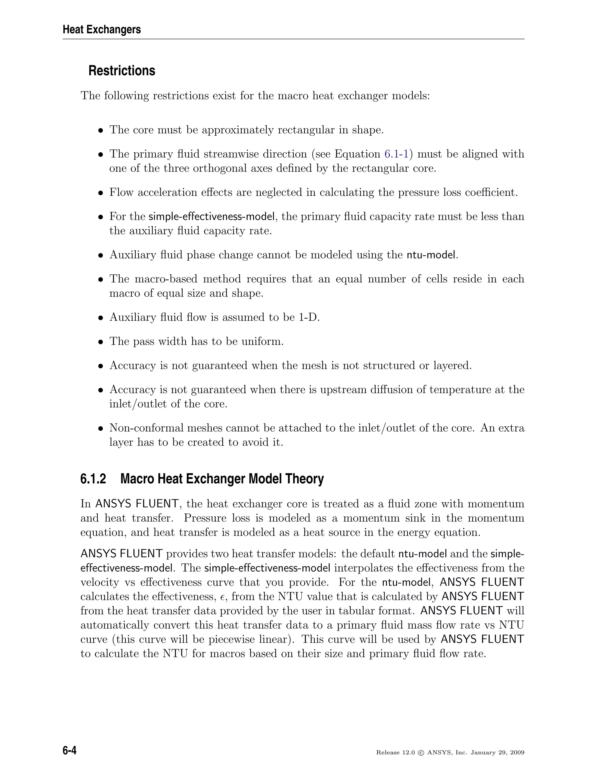 Heat Exchangers
Restrictions
The following restrictions exist for the macro heat exchanger models:
• The core must be approximately rectangular in shape.
• The primary ﬂuid streamwise direction (see Equation 6.1-1) must be aligned with
one of the three orthogonal axes deﬁned by the rectangular core.
• Flow acceleration eﬀects are neglected in calculating the pressure loss coeﬃcient.
• For the simple-eﬀectiveness-model, the primary ﬂuid capacity rate must be less than
the auxiliary ﬂuid capacity rate.
• Auxiliary ﬂuid phase change cannot be modeled using the ntu-model.
• The macro-based method requires that an equal number of cells reside in each
macro of equal size and shape.
• Auxiliary ﬂuid ﬂow is assumed to be 1-D.
• The pass width has to be uniform.
• Accuracy is not guaranteed when the mesh is not structured or layered.
• Accuracy is not guaranteed when there is upstream diﬀusion of temperature at the
inlet/outlet of the core.
• Non-conformal meshes cannot be attached to the inlet/outlet of the core. An extra
layer has to be created to avoid it.
6.1.2 Macro Heat Exchanger Model Theory
In ANSYS FLUENT, the heat exchanger core is treated as a ﬂuid zone with momentum
and heat transfer. Pressure loss is modeled as a momentum sink in the momentum
equation, and heat transfer is modeled as a heat source in the energy equation.
ANSYS FLUENT provides two heat transfer models: the default ntu-model and the simple-
eﬀectiveness-model. The simple-eﬀectiveness-model interpolates the eﬀectiveness from the
velocity vs eﬀectiveness curve that you provide. For the ntu-model, ANSYS FLUENT
calculates the eﬀectiveness, , from the NTU value that is calculated by ANSYS FLUENT
from the heat transfer data provided by the user in tabular format. ANSYS FLUENT will
automatically convert this heat transfer data to a primary ﬂuid mass ﬂow rate vs NTU
curve (this curve will be piecewise linear). This curve will be used by ANSYS FLUENT
to calculate the NTU for macros based on their size and primary ﬂuid ﬂow rate.
6-4 Release 12.0 c ANSYS, Inc. January 29, 2009
 