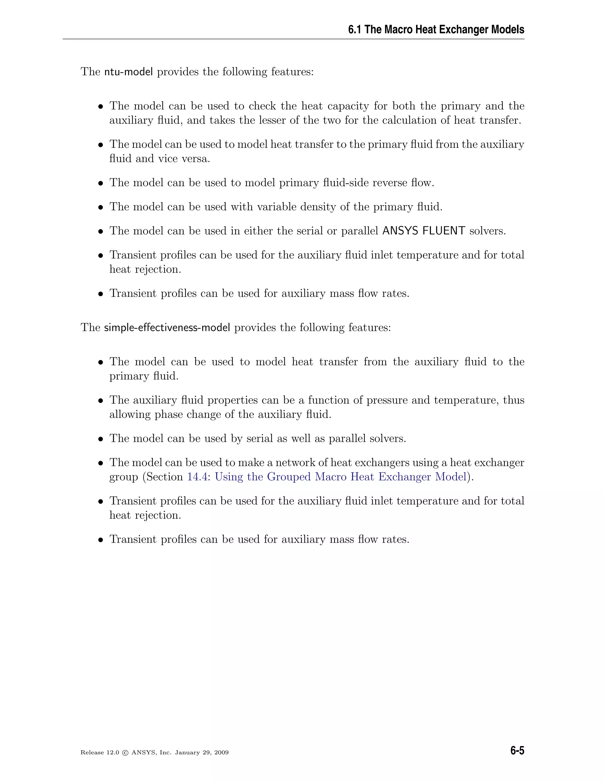 6.1 The Macro Heat Exchanger Models
The ntu-model provides the following features:
• The model can be used to check the heat capacity for both the primary and the
auxiliary ﬂuid, and takes the lesser of the two for the calculation of heat transfer.
• The model can be used to model heat transfer to the primary ﬂuid from the auxiliary
ﬂuid and vice versa.
• The model can be used to model primary ﬂuid-side reverse ﬂow.
• The model can be used with variable density of the primary ﬂuid.
• The model can be used in either the serial or parallel ANSYS FLUENT solvers.
• Transient proﬁles can be used for the auxiliary ﬂuid inlet temperature and for total
heat rejection.
• Transient proﬁles can be used for auxiliary mass ﬂow rates.
The simple-eﬀectiveness-model provides the following features:
• The model can be used to model heat transfer from the auxiliary ﬂuid to the
primary ﬂuid.
• The auxiliary ﬂuid properties can be a function of pressure and temperature, thus
allowing phase change of the auxiliary ﬂuid.
• The model can be used by serial as well as parallel solvers.
• The model can be used to make a network of heat exchangers using a heat exchanger
group (Section 14.4: Using the Grouped Macro Heat Exchanger Model).
• Transient proﬁles can be used for the auxiliary ﬂuid inlet temperature and for total
heat rejection.
• Transient proﬁles can be used for auxiliary mass ﬂow rates.
Release 12.0 c ANSYS, Inc. January 29, 2009 6-5
 