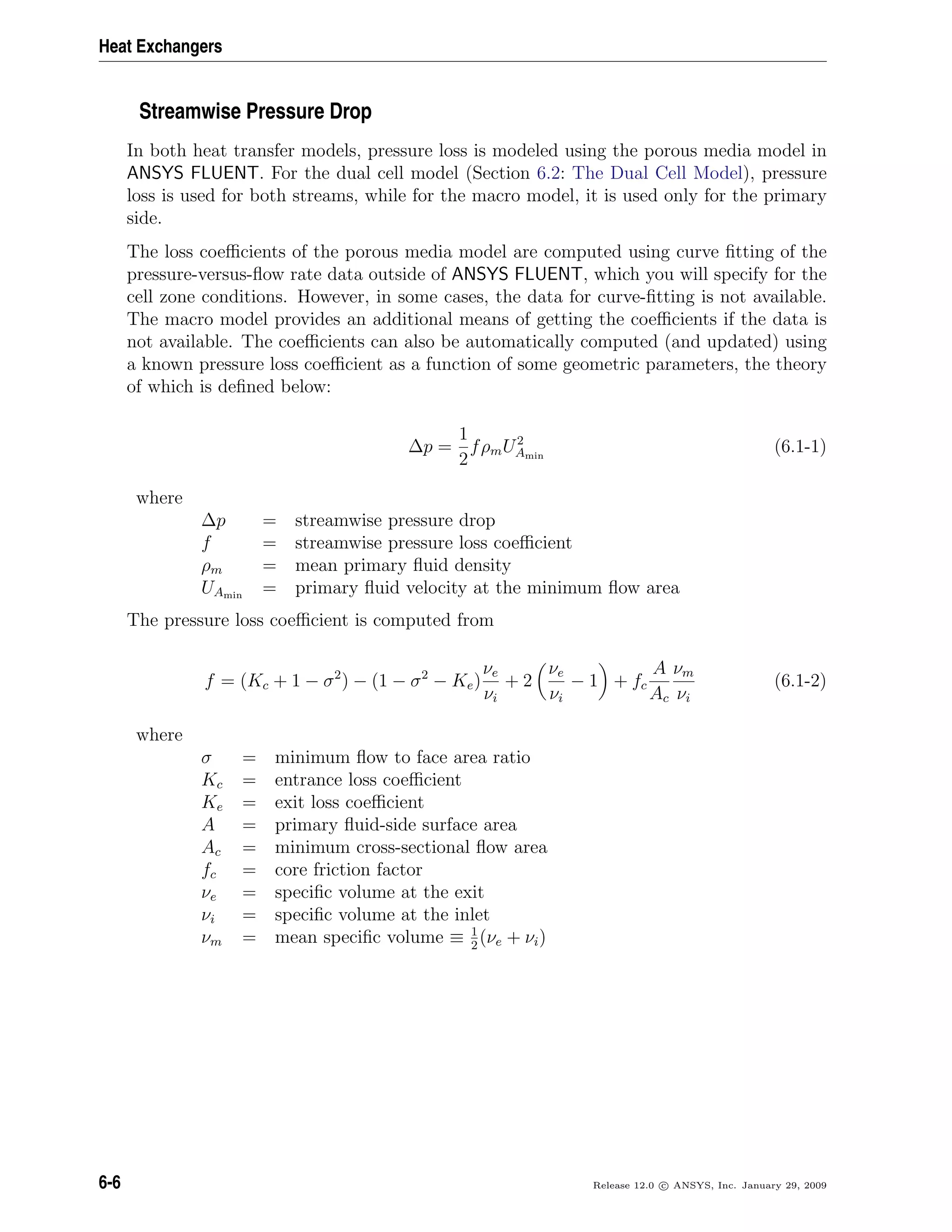 Heat Exchangers
Streamwise Pressure Drop
In both heat transfer models, pressure loss is modeled using the porous media model in
ANSYS FLUENT. For the dual cell model (Section 6.2: The Dual Cell Model), pressure
loss is used for both streams, while for the macro model, it is used only for the primary
side.
The loss coeﬃcients of the porous media model are computed using curve ﬁtting of the
pressure-versus-ﬂow rate data outside of ANSYS FLUENT, which you will specify for the
cell zone conditions. However, in some cases, the data for curve-ﬁtting is not available.
The macro model provides an additional means of getting the coeﬃcients if the data is
not available. The coeﬃcients can also be automatically computed (and updated) using
a known pressure loss coeﬃcient as a function of some geometric parameters, the theory
of which is deﬁned below:
∆p =
1
2
fρmU2
Amin
(6.1-1)
where
∆p = streamwise pressure drop
f = streamwise pressure loss coeﬃcient
ρm = mean primary ﬂuid density
UAmin
= primary ﬂuid velocity at the minimum ﬂow area
The pressure loss coeﬃcient is computed from
f = (Kc + 1 − σ2
) − (1 − σ2
− Ke)
νe
νi
+ 2
νe
νi
− 1 + fc
A
Ac
νm
νi
(6.1-2)
where
σ = minimum ﬂow to face area ratio
Kc = entrance loss coeﬃcient
Ke = exit loss coeﬃcient
A = primary ﬂuid-side surface area
Ac = minimum cross-sectional ﬂow area
fc = core friction factor
νe = speciﬁc volume at the exit
νi = speciﬁc volume at the inlet
νm = mean speciﬁc volume ≡ 1
2
(νe + νi)
6-6 Release 12.0 c ANSYS, Inc. January 29, 2009
 