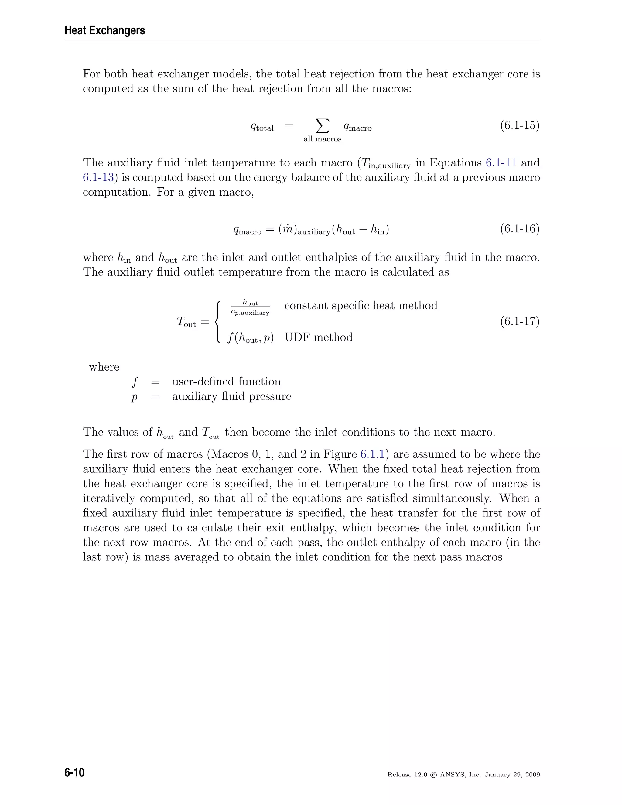 Heat Exchangers
For both heat exchanger models, the total heat rejection from the heat exchanger core is
computed as the sum of the heat rejection from all the macros:
qtotal =
all macros
qmacro (6.1-15)
The auxiliary ﬂuid inlet temperature to each macro (Tin,auxiliary in Equations 6.1-11 and
6.1-13) is computed based on the energy balance of the auxiliary ﬂuid at a previous macro
computation. For a given macro,
qmacro = ( ˙m)auxiliary(hout − hin) (6.1-16)
where hin and hout are the inlet and outlet enthalpies of the auxiliary ﬂuid in the macro.
The auxiliary ﬂuid outlet temperature from the macro is calculated as
Tout =



hout
cp,auxiliary
constant speciﬁc heat method
f(hout, p) UDF method
(6.1-17)
where
f = user-deﬁned function
p = auxiliary ﬂuid pressure
The values of hout and Tout then become the inlet conditions to the next macro.
The ﬁrst row of macros (Macros 0, 1, and 2 in Figure 6.1.1) are assumed to be where the
auxiliary ﬂuid enters the heat exchanger core. When the ﬁxed total heat rejection from
the heat exchanger core is speciﬁed, the inlet temperature to the ﬁrst row of macros is
iteratively computed, so that all of the equations are satisﬁed simultaneously. When a
ﬁxed auxiliary ﬂuid inlet temperature is speciﬁed, the heat transfer for the ﬁrst row of
macros are used to calculate their exit enthalpy, which becomes the inlet condition for
the next row macros. At the end of each pass, the outlet enthalpy of each macro (in the
last row) is mass averaged to obtain the inlet condition for the next pass macros.
6-10 Release 12.0 c ANSYS, Inc. January 29, 2009
 