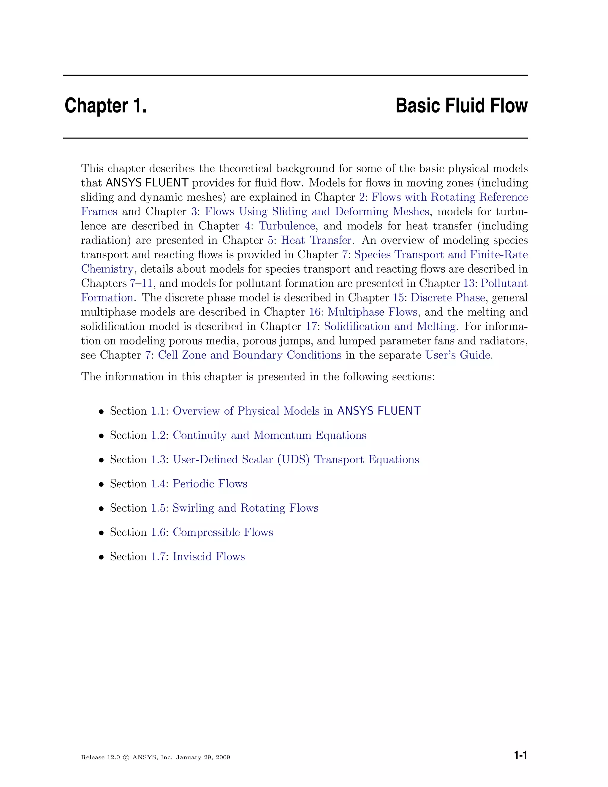 Chapter 1. Basic Fluid Flow
This chapter describes the theoretical background for some of the basic physical models
that ANSYS FLUENT provides for ﬂuid ﬂow. Models for ﬂows in moving zones (including
sliding and dynamic meshes) are explained in Chapter 2: Flows with Rotating Reference
Frames and Chapter 3: Flows Using Sliding and Deforming Meshes, models for turbu-
lence are described in Chapter 4: Turbulence, and models for heat transfer (including
radiation) are presented in Chapter 5: Heat Transfer. An overview of modeling species
transport and reacting ﬂows is provided in Chapter 7: Species Transport and Finite-Rate
Chemistry, details about models for species transport and reacting ﬂows are described in
Chapters 7–11, and models for pollutant formation are presented in Chapter 13: Pollutant
Formation. The discrete phase model is described in Chapter 15: Discrete Phase, general
multiphase models are described in Chapter 16: Multiphase Flows, and the melting and
solidiﬁcation model is described in Chapter 17: Solidiﬁcation and Melting. For informa-
tion on modeling porous media, porous jumps, and lumped parameter fans and radiators,
see Chapter 7: Cell Zone and Boundary Conditions in the separate User’s Guide.
The information in this chapter is presented in the following sections:
• Section 1.1: Overview of Physical Models in ANSYS FLUENT
• Section 1.2: Continuity and Momentum Equations
• Section 1.3: User-Deﬁned Scalar (UDS) Transport Equations
• Section 1.4: Periodic Flows
• Section 1.5: Swirling and Rotating Flows
• Section 1.6: Compressible Flows
• Section 1.7: Inviscid Flows
Release 12.0 c ANSYS, Inc. January 29, 2009 1-1
 