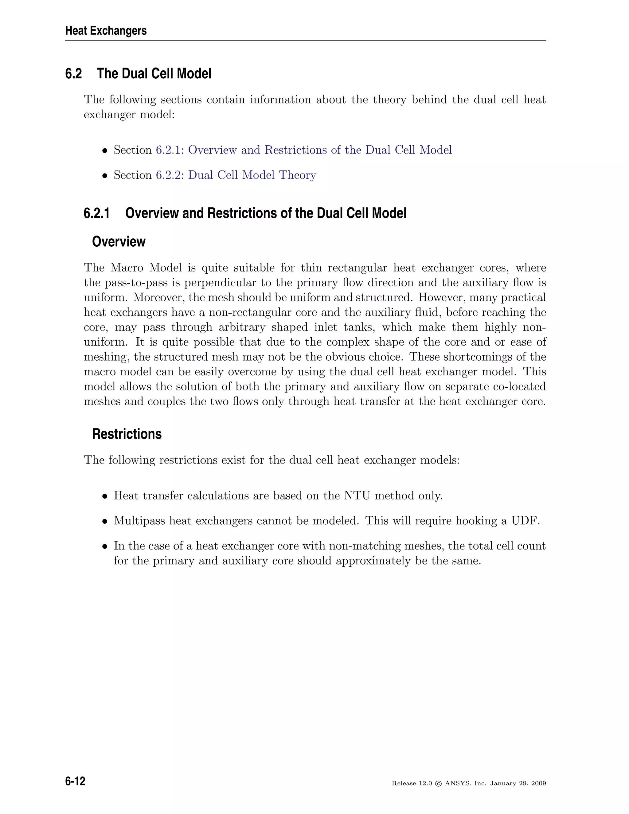 Heat Exchangers
6.2 The Dual Cell Model
The following sections contain information about the theory behind the dual cell heat
exchanger model:
• Section 6.2.1: Overview and Restrictions of the Dual Cell Model
• Section 6.2.2: Dual Cell Model Theory
6.2.1 Overview and Restrictions of the Dual Cell Model
Overview
The Macro Model is quite suitable for thin rectangular heat exchanger cores, where
the pass-to-pass is perpendicular to the primary ﬂow direction and the auxiliary ﬂow is
uniform. Moreover, the mesh should be uniform and structured. However, many practical
heat exchangers have a non-rectangular core and the auxiliary ﬂuid, before reaching the
core, may pass through arbitrary shaped inlet tanks, which make them highly non-
uniform. It is quite possible that due to the complex shape of the core and or ease of
meshing, the structured mesh may not be the obvious choice. These shortcomings of the
macro model can be easily overcome by using the dual cell heat exchanger model. This
model allows the solution of both the primary and auxiliary ﬂow on separate co-located
meshes and couples the two ﬂows only through heat transfer at the heat exchanger core.
Restrictions
The following restrictions exist for the dual cell heat exchanger models:
• Heat transfer calculations are based on the NTU method only.
• Multipass heat exchangers cannot be modeled. This will require hooking a UDF.
• In the case of a heat exchanger core with non-matching meshes, the total cell count
for the primary and auxiliary core should approximately be the same.
6-12 Release 12.0 c ANSYS, Inc. January 29, 2009
 