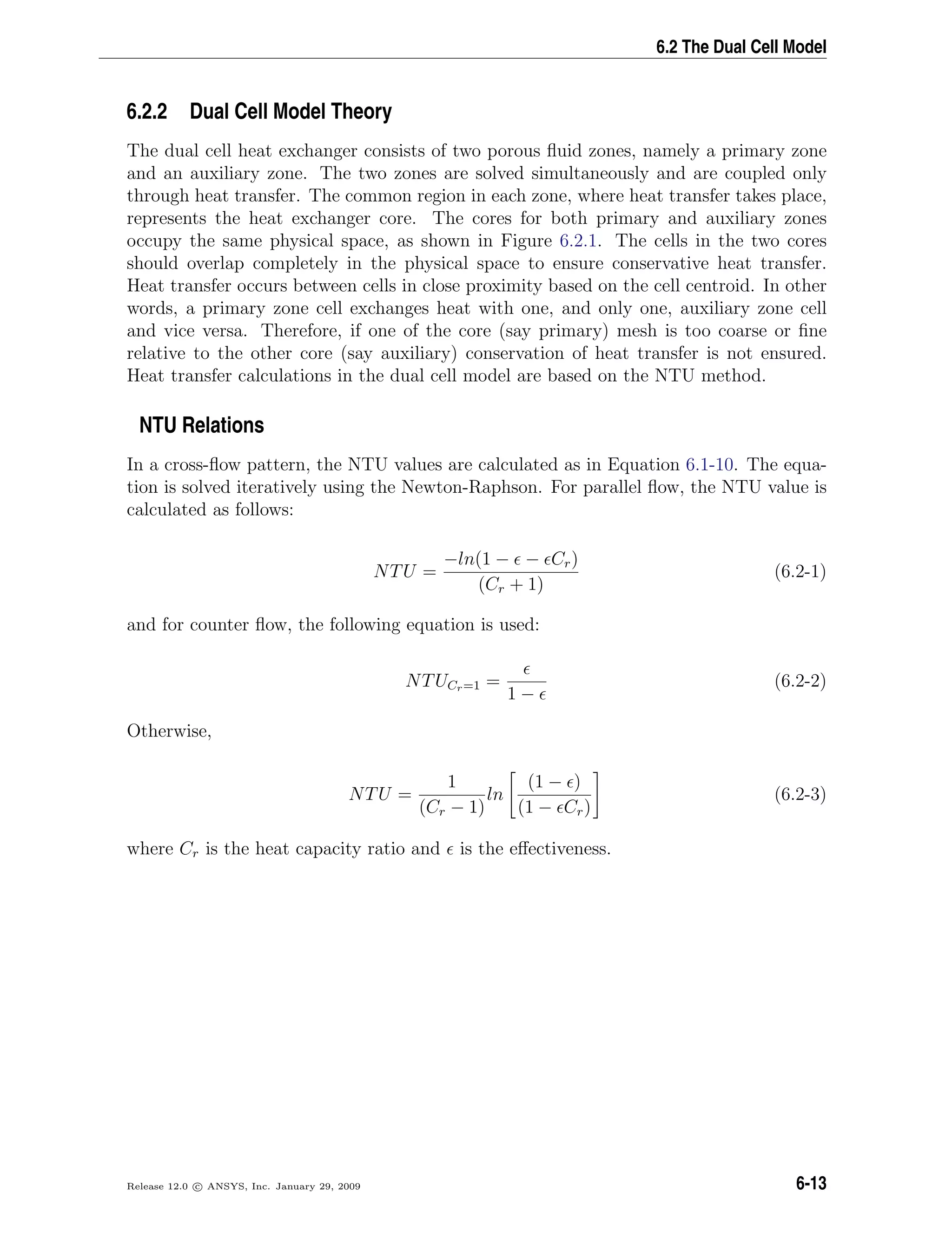 6.2 The Dual Cell Model
6.2.2 Dual Cell Model Theory
The dual cell heat exchanger consists of two porous ﬂuid zones, namely a primary zone
and an auxiliary zone. The two zones are solved simultaneously and are coupled only
through heat transfer. The common region in each zone, where heat transfer takes place,
represents the heat exchanger core. The cores for both primary and auxiliary zones
occupy the same physical space, as shown in Figure 6.2.1. The cells in the two cores
should overlap completely in the physical space to ensure conservative heat transfer.
Heat transfer occurs between cells in close proximity based on the cell centroid. In other
words, a primary zone cell exchanges heat with one, and only one, auxiliary zone cell
and vice versa. Therefore, if one of the core (say primary) mesh is too coarse or ﬁne
relative to the other core (say auxiliary) conservation of heat transfer is not ensured.
Heat transfer calculations in the dual cell model are based on the NTU method.
NTU Relations
In a cross-ﬂow pattern, the NTU values are calculated as in Equation 6.1-10. The equa-
tion is solved iteratively using the Newton-Raphson. For parallel ﬂow, the NTU value is
calculated as follows:
NTU =
−ln(1 − − Cr)
(Cr + 1)
(6.2-1)
and for counter ﬂow, the following equation is used:
NTUCr=1 =
1 −
(6.2-2)
Otherwise,
NTU =
1
(Cr − 1)
ln
(1 − )
(1 − Cr)
(6.2-3)
where Cr is the heat capacity ratio and is the eﬀectiveness.
Release 12.0 c ANSYS, Inc. January 29, 2009 6-13
 