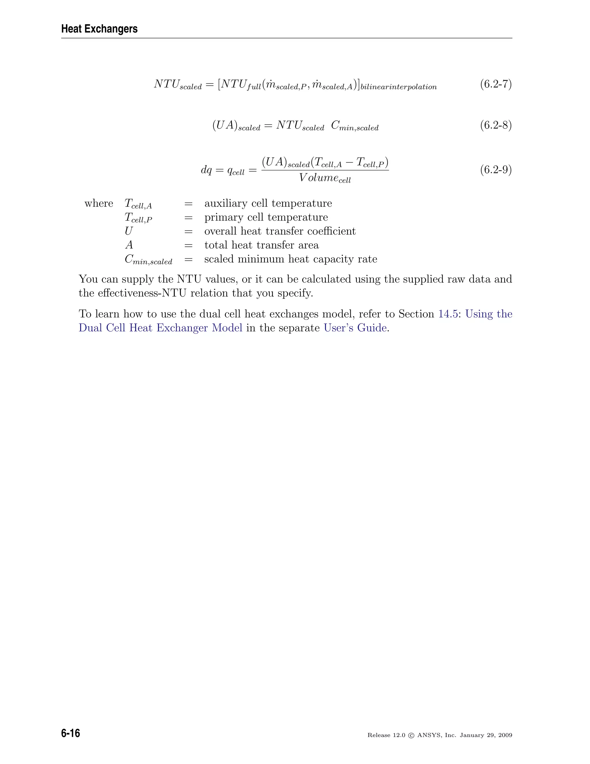 Heat Exchangers
NTUscaled = [NTUfull( ˙mscaled,P , ˙mscaled,A)]bilinearinterpolation (6.2-7)
(UA)scaled = NTUscaled Cmin,scaled (6.2-8)
dq = qcell =
(UA)scaled(Tcell,A − Tcell,P )
V olumecell
(6.2-9)
where Tcell,A = auxiliary cell temperature
Tcell,P = primary cell temperature
U = overall heat transfer coeﬃcient
A = total heat transfer area
Cmin,scaled = scaled minimum heat capacity rate
You can supply the NTU values, or it can be calculated using the supplied raw data and
the eﬀectiveness-NTU relation that you specify.
To learn how to use the dual cell heat exchanges model, refer to Section 14.5: Using the
Dual Cell Heat Exchanger Model in the separate User’s Guide.
6-16 Release 12.0 c ANSYS, Inc. January 29, 2009
 