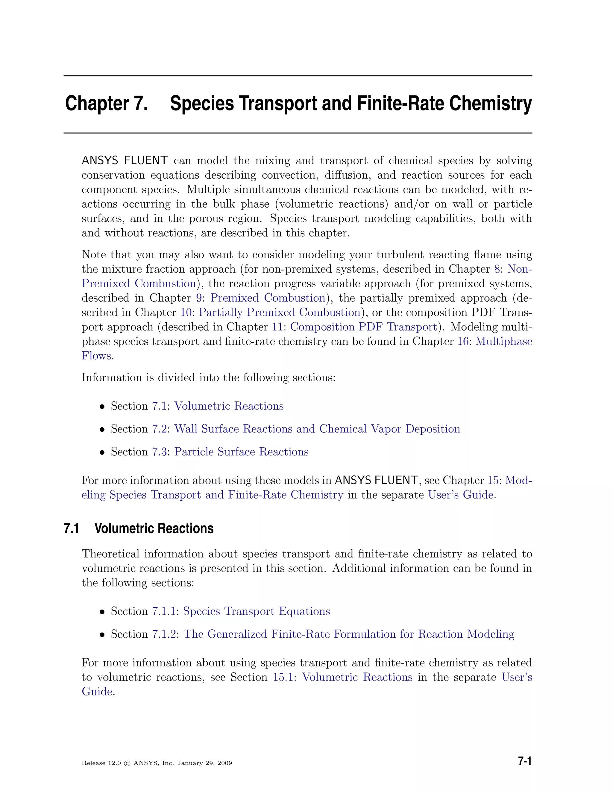 Chapter 7. Species Transport and Finite-Rate Chemistry
ANSYS FLUENT can model the mixing and transport of chemical species by solving
conservation equations describing convection, diﬀusion, and reaction sources for each
component species. Multiple simultaneous chemical reactions can be modeled, with re-
actions occurring in the bulk phase (volumetric reactions) and/or on wall or particle
surfaces, and in the porous region. Species transport modeling capabilities, both with
and without reactions, are described in this chapter.
Note that you may also want to consider modeling your turbulent reacting ﬂame using
the mixture fraction approach (for non-premixed systems, described in Chapter 8: Non-
Premixed Combustion), the reaction progress variable approach (for premixed systems,
described in Chapter 9: Premixed Combustion), the partially premixed approach (de-
scribed in Chapter 10: Partially Premixed Combustion), or the composition PDF Trans-
port approach (described in Chapter 11: Composition PDF Transport). Modeling multi-
phase species transport and ﬁnite-rate chemistry can be found in Chapter 16: Multiphase
Flows.
Information is divided into the following sections:
• Section 7.1: Volumetric Reactions
• Section 7.2: Wall Surface Reactions and Chemical Vapor Deposition
• Section 7.3: Particle Surface Reactions
For more information about using these models in ANSYS FLUENT, see Chapter 15: Mod-
eling Species Transport and Finite-Rate Chemistry in the separate User’s Guide.
7.1 Volumetric Reactions
Theoretical information about species transport and ﬁnite-rate chemistry as related to
volumetric reactions is presented in this section. Additional information can be found in
the following sections:
• Section 7.1.1: Species Transport Equations
• Section 7.1.2: The Generalized Finite-Rate Formulation for Reaction Modeling
For more information about using species transport and ﬁnite-rate chemistry as related
to volumetric reactions, see Section 15.1: Volumetric Reactions in the separate User’s
Guide.
Release 12.0 c ANSYS, Inc. January 29, 2009 7-1
 