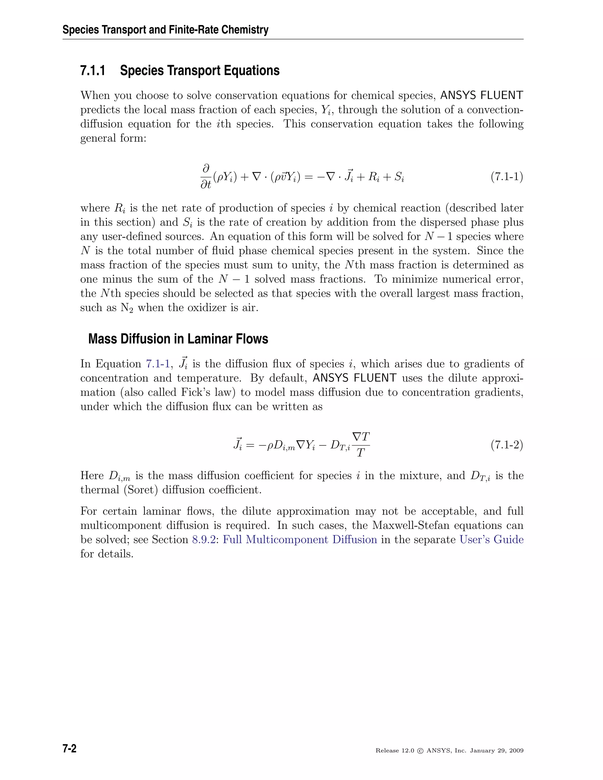 Species Transport and Finite-Rate Chemistry
7.1.1 Species Transport Equations
When you choose to solve conservation equations for chemical species, ANSYS FLUENT
predicts the local mass fraction of each species, Yi, through the solution of a convection-
diﬀusion equation for the ith species. This conservation equation takes the following
general form:
∂
∂t
(ρYi) + · (ρvYi) = − · Ji + Ri + Si (7.1-1)
where Ri is the net rate of production of species i by chemical reaction (described later
in this section) and Si is the rate of creation by addition from the dispersed phase plus
any user-deﬁned sources. An equation of this form will be solved for N −1 species where
N is the total number of ﬂuid phase chemical species present in the system. Since the
mass fraction of the species must sum to unity, the Nth mass fraction is determined as
one minus the sum of the N − 1 solved mass fractions. To minimize numerical error,
the Nth species should be selected as that species with the overall largest mass fraction,
such as N2 when the oxidizer is air.
Mass Diffusion in Laminar Flows
In Equation 7.1-1, Ji is the diﬀusion ﬂux of species i, which arises due to gradients of
concentration and temperature. By default, ANSYS FLUENT uses the dilute approxi-
mation (also called Fick’s law) to model mass diﬀusion due to concentration gradients,
under which the diﬀusion ﬂux can be written as
Ji = −ρDi,m Yi − DT,i
T
T
(7.1-2)
Here Di,m is the mass diﬀusion coeﬃcient for species i in the mixture, and DT,i is the
thermal (Soret) diﬀusion coeﬃcient.
For certain laminar ﬂows, the dilute approximation may not be acceptable, and full
multicomponent diﬀusion is required. In such cases, the Maxwell-Stefan equations can
be solved; see Section 8.9.2: Full Multicomponent Diﬀusion in the separate User’s Guide
for details.
7-2 Release 12.0 c ANSYS, Inc. January 29, 2009
 