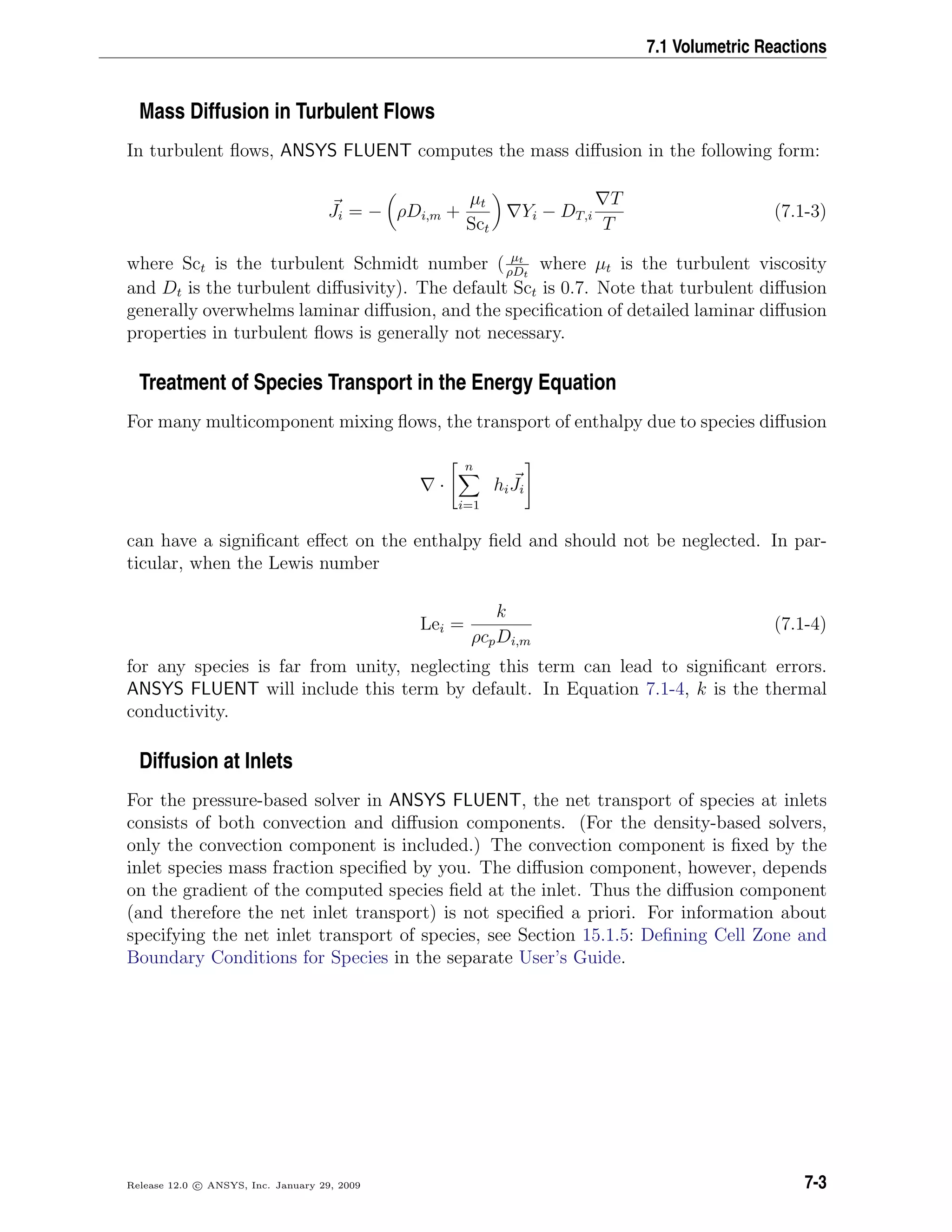 7.1 Volumetric Reactions
Mass Diffusion in Turbulent Flows
In turbulent ﬂows, ANSYS FLUENT computes the mass diﬀusion in the following form:
Ji = − ρDi,m +
µt
Sct
Yi − DT,i
T
T
(7.1-3)
where Sct is the turbulent Schmidt number ( µt
ρDt
where µt is the turbulent viscosity
and Dt is the turbulent diﬀusivity). The default Sct is 0.7. Note that turbulent diﬀusion
generally overwhelms laminar diﬀusion, and the speciﬁcation of detailed laminar diﬀusion
properties in turbulent ﬂows is generally not necessary.
Treatment of Species Transport in the Energy Equation
For many multicomponent mixing ﬂows, the transport of enthalpy due to species diﬀusion
·
n
i=1
hiJi
can have a signiﬁcant eﬀect on the enthalpy ﬁeld and should not be neglected. In par-
ticular, when the Lewis number
Lei =
k
ρcpDi,m
(7.1-4)
for any species is far from unity, neglecting this term can lead to signiﬁcant errors.
ANSYS FLUENT will include this term by default. In Equation 7.1-4, k is the thermal
conductivity.
Diffusion at Inlets
For the pressure-based solver in ANSYS FLUENT, the net transport of species at inlets
consists of both convection and diﬀusion components. (For the density-based solvers,
only the convection component is included.) The convection component is ﬁxed by the
inlet species mass fraction speciﬁed by you. The diﬀusion component, however, depends
on the gradient of the computed species ﬁeld at the inlet. Thus the diﬀusion component
(and therefore the net inlet transport) is not speciﬁed a priori. For information about
specifying the net inlet transport of species, see Section 15.1.5: Deﬁning Cell Zone and
Boundary Conditions for Species in the separate User’s Guide.
Release 12.0 c ANSYS, Inc. January 29, 2009 7-3
 