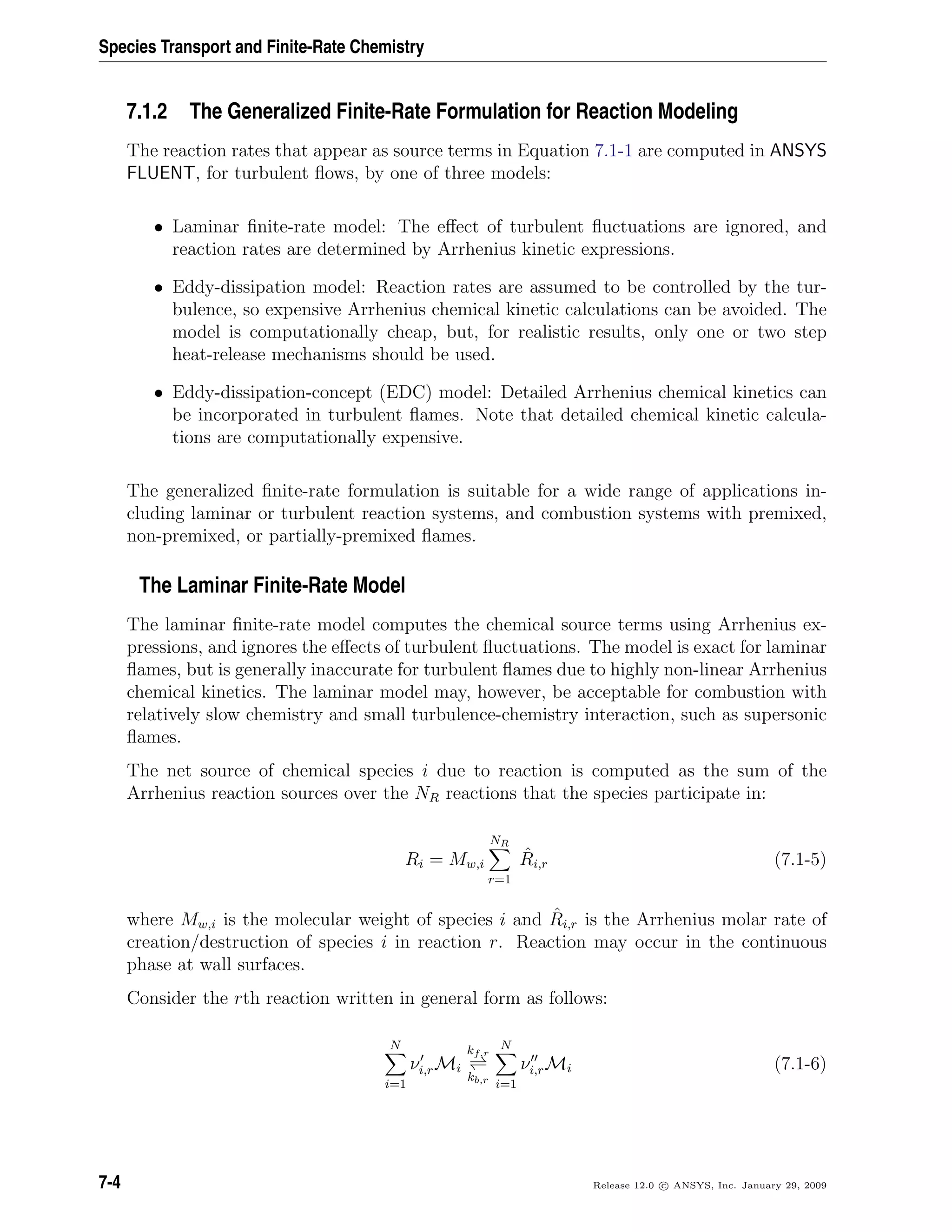Species Transport and Finite-Rate Chemistry
7.1.2 The Generalized Finite-Rate Formulation for Reaction Modeling
The reaction rates that appear as source terms in Equation 7.1-1 are computed in ANSYS
FLUENT, for turbulent ﬂows, by one of three models:
• Laminar ﬁnite-rate model: The eﬀect of turbulent ﬂuctuations are ignored, and
reaction rates are determined by Arrhenius kinetic expressions.
• Eddy-dissipation model: Reaction rates are assumed to be controlled by the tur-
bulence, so expensive Arrhenius chemical kinetic calculations can be avoided. The
model is computationally cheap, but, for realistic results, only one or two step
heat-release mechanisms should be used.
• Eddy-dissipation-concept (EDC) model: Detailed Arrhenius chemical kinetics can
be incorporated in turbulent ﬂames. Note that detailed chemical kinetic calcula-
tions are computationally expensive.
The generalized ﬁnite-rate formulation is suitable for a wide range of applications in-
cluding laminar or turbulent reaction systems, and combustion systems with premixed,
non-premixed, or partially-premixed ﬂames.
The Laminar Finite-Rate Model
The laminar ﬁnite-rate model computes the chemical source terms using Arrhenius ex-
pressions, and ignores the eﬀects of turbulent ﬂuctuations. The model is exact for laminar
ﬂames, but is generally inaccurate for turbulent ﬂames due to highly non-linear Arrhenius
chemical kinetics. The laminar model may, however, be acceptable for combustion with
relatively slow chemistry and small turbulence-chemistry interaction, such as supersonic
ﬂames.
The net source of chemical species i due to reaction is computed as the sum of the
Arrhenius reaction sources over the NR reactions that the species participate in:
Ri = Mw,i
NR
r=1
ˆRi,r (7.1-5)
where Mw,i is the molecular weight of species i and ˆRi,r is the Arrhenius molar rate of
creation/destruction of species i in reaction r. Reaction may occur in the continuous
phase at wall surfaces.
Consider the rth reaction written in general form as follows:
N
i=1
νi,rMi
kf,r
kb,r
N
i=1
νi,rMi (7.1-6)
7-4 Release 12.0 c ANSYS, Inc. January 29, 2009
 