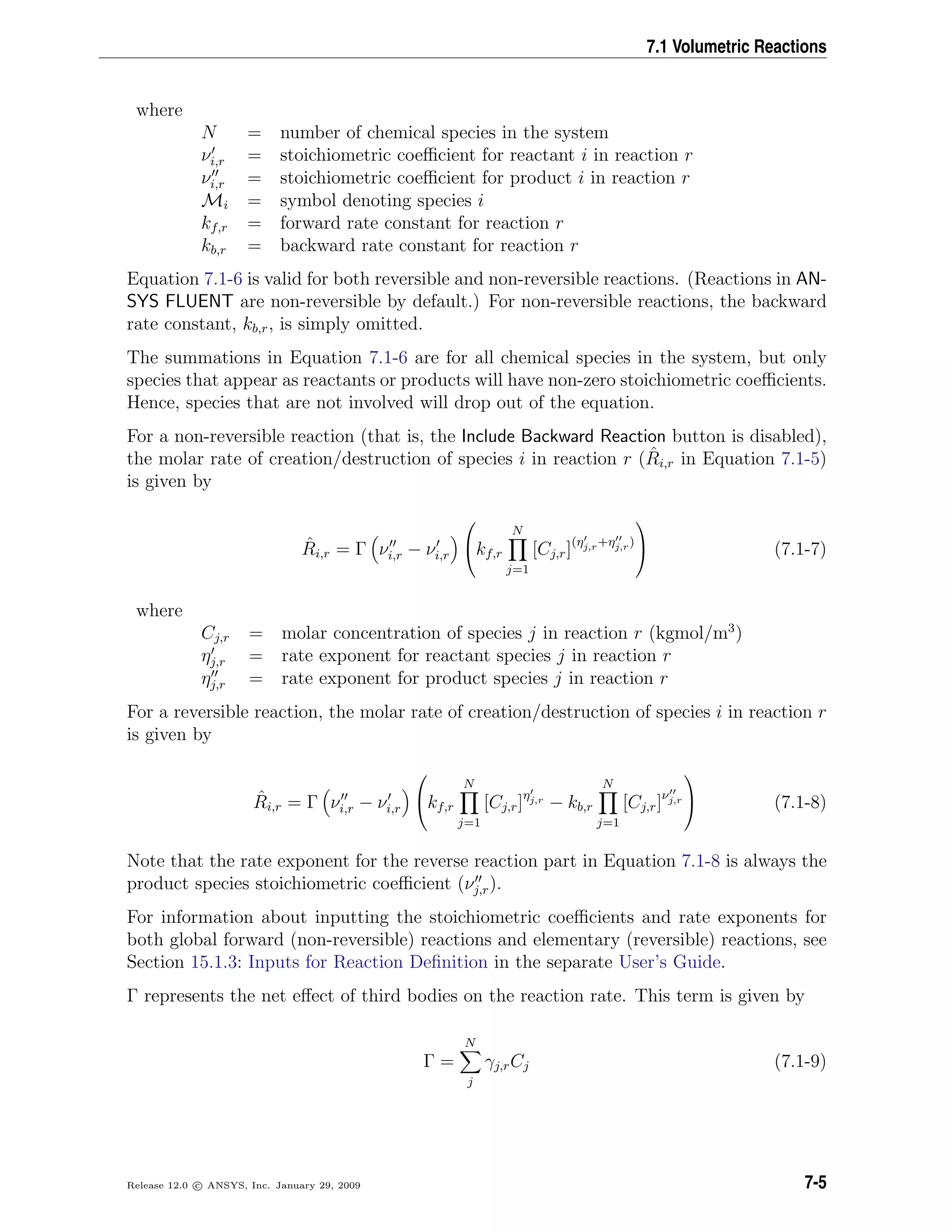 7.1 Volumetric Reactions
where
N = number of chemical species in the system
νi,r = stoichiometric coeﬃcient for reactant i in reaction r
νi,r = stoichiometric coeﬃcient for product i in reaction r
Mi = symbol denoting species i
kf,r = forward rate constant for reaction r
kb,r = backward rate constant for reaction r
Equation 7.1-6 is valid for both reversible and non-reversible reactions. (Reactions in AN-
SYS FLUENT are non-reversible by default.) For non-reversible reactions, the backward
rate constant, kb,r, is simply omitted.
The summations in Equation 7.1-6 are for all chemical species in the system, but only
species that appear as reactants or products will have non-zero stoichiometric coeﬃcients.
Hence, species that are not involved will drop out of the equation.
For a non-reversible reaction (that is, the Include Backward Reaction button is disabled),
the molar rate of creation/destruction of species i in reaction r ( ˆRi,r in Equation 7.1-5)
is given by
ˆRi,r = Γ νi,r − νi,r

kf,r
N
j=1
[Cj,r](ηj,r+ηj,r)

 (7.1-7)
where
Cj,r = molar concentration of species j in reaction r (kgmol/m3
)
ηj,r = rate exponent for reactant species j in reaction r
ηj,r = rate exponent for product species j in reaction r
For a reversible reaction, the molar rate of creation/destruction of species i in reaction r
is given by
ˆRi,r = Γ νi,r − νi,r

kf,r
N
j=1
[Cj,r]ηj,r
− kb,r
N
j=1
[Cj,r]νj,r

 (7.1-8)
Note that the rate exponent for the reverse reaction part in Equation 7.1-8 is always the
product species stoichiometric coeﬃcient (νj,r).
For information about inputting the stoichiometric coeﬃcients and rate exponents for
both global forward (non-reversible) reactions and elementary (reversible) reactions, see
Section 15.1.3: Inputs for Reaction Deﬁnition in the separate User’s Guide.
Γ represents the net eﬀect of third bodies on the reaction rate. This term is given by
Γ =
N
j
γj,rCj (7.1-9)
Release 12.0 c ANSYS, Inc. January 29, 2009 7-5
 